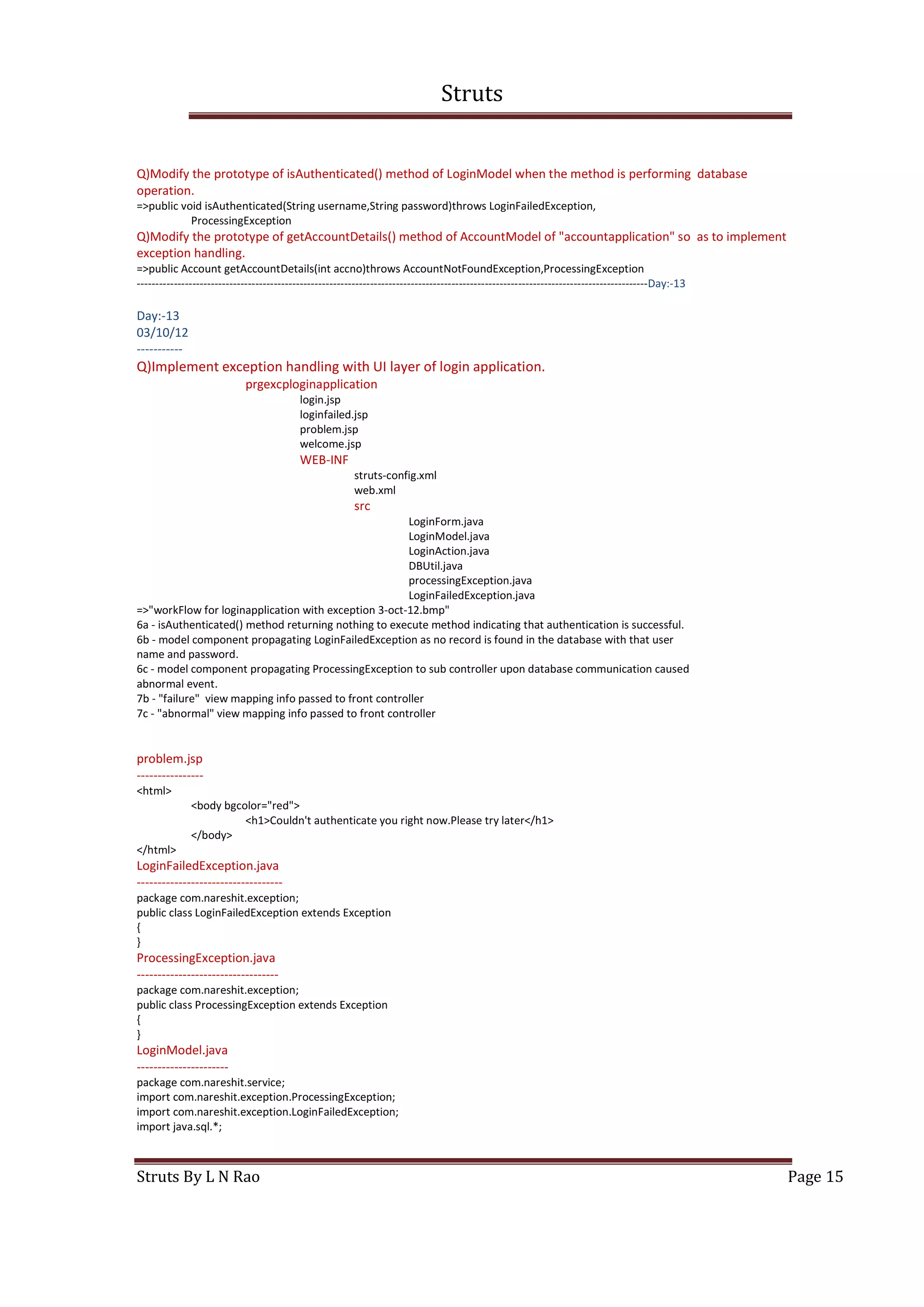 Struts
Struts By L N Rao Page 15
Q)Modify the prototype of isAuthenticated() method of LoginModel when the method is performing database
operation.
=>public void isAuthenticated(String username,String password)throws LoginFailedException,
ProcessingException
Q)Modify the prototype of getAccountDetails() method of AccountModel of "accountapplication" so as to implement
exception handling.
=>public Account getAccountDetails(int accno)throws AccountNotFoundException,ProcessingException
------------------------------------------------------------------------------------------------------------------------------------------Day:-13
Day:-13
03/10/12
-----------
Q)Implement exception handling with UI layer of login application.
prgexcploginapplication
login.jsp
loginfailed.jsp
problem.jsp
welcome.jsp
WEB-INF
struts-config.xml
web.xml
src
LoginForm.java
LoginModel.java
LoginAction.java
DBUtil.java
processingException.java
LoginFailedException.java
=>"workFlow for loginapplication with exception 3-oct-12.bmp"
6a - isAuthenticated() method returning nothing to execute method indicating that authentication is successful.
6b - model component propagating LoginFailedException as no record is found in the database with that user
name and password.
6c - model component propagating ProcessingException to sub controller upon database communication caused
abnormal event.
7b - "failure" view mapping info passed to front controller
7c - "abnormal" view mapping info passed to front controller
problem.jsp
----------------
<html>
<body bgcolor="red">
<h1>Couldn't authenticate you right now.Please try later</h1>
</body>
</html>
LoginFailedException.java
-----------------------------------
package com.nareshit.exception;
public class LoginFailedException extends Exception
{
}
ProcessingException.java
----------------------------------
package com.nareshit.exception;
public class ProcessingException extends Exception
{
}
LoginModel.java
----------------------
package com.nareshit.service;
import com.nareshit.exception.ProcessingException;
import com.nareshit.exception.LoginFailedException;
import java.sql.*;
 