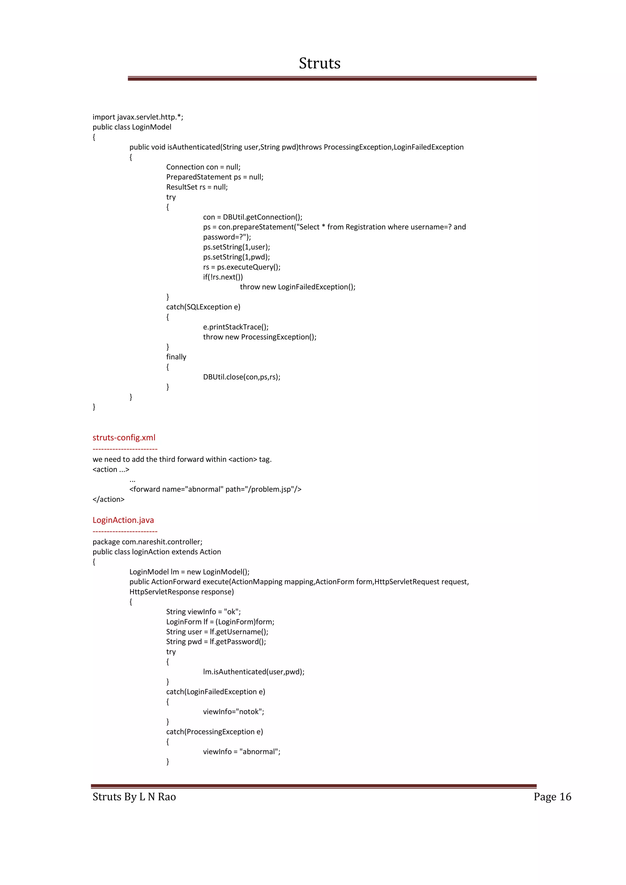 Struts
Struts By L N Rao Page 16
import javax.servlet.http.*;
public class LoginModel
{
public void isAuthenticated(String user,String pwd)throws ProcessingException,LoginFailedException
{
Connection con = null;
PreparedStatement ps = null;
ResultSet rs = null;
try
{
con = DBUtil.getConnection();
ps = con.prepareStatement("Select * from Registration where username=? and
password=?");
ps.setString(1,user);
ps.setString(1,pwd);
rs = ps.executeQuery();
if(!rs.next())
throw new LoginFailedException();
}
catch(SQLException e)
{
e.printStackTrace();
throw new ProcessingException();
}
finally
{
DBUtil.close(con,ps,rs);
}
}
}
struts-config.xml
-----------------------
we need to add the third forward within <action> tag.
<action ...>
...
<forward name="abnormal" path="/problem.jsp"/>
</action>
LoginAction.java
-----------------------
package com.nareshit.controller;
public class loginAction extends Action
{
LoginModel lm = new LoginModel();
public ActionForward execute(ActionMapping mapping,ActionForm form,HttpServletRequest request,
HttpServletResponse response)
{
String viewInfo = "ok";
LoginForm lf = (LoginForm)form;
String user = lf.getUsername();
String pwd = lf.getPassword();
try
{
lm.isAuthenticated(user,pwd);
}
catch(LoginFailedException e)
{
viewInfo="notok";
}
catch(ProcessingException e)
{
viewInfo = "abnormal";
}
 