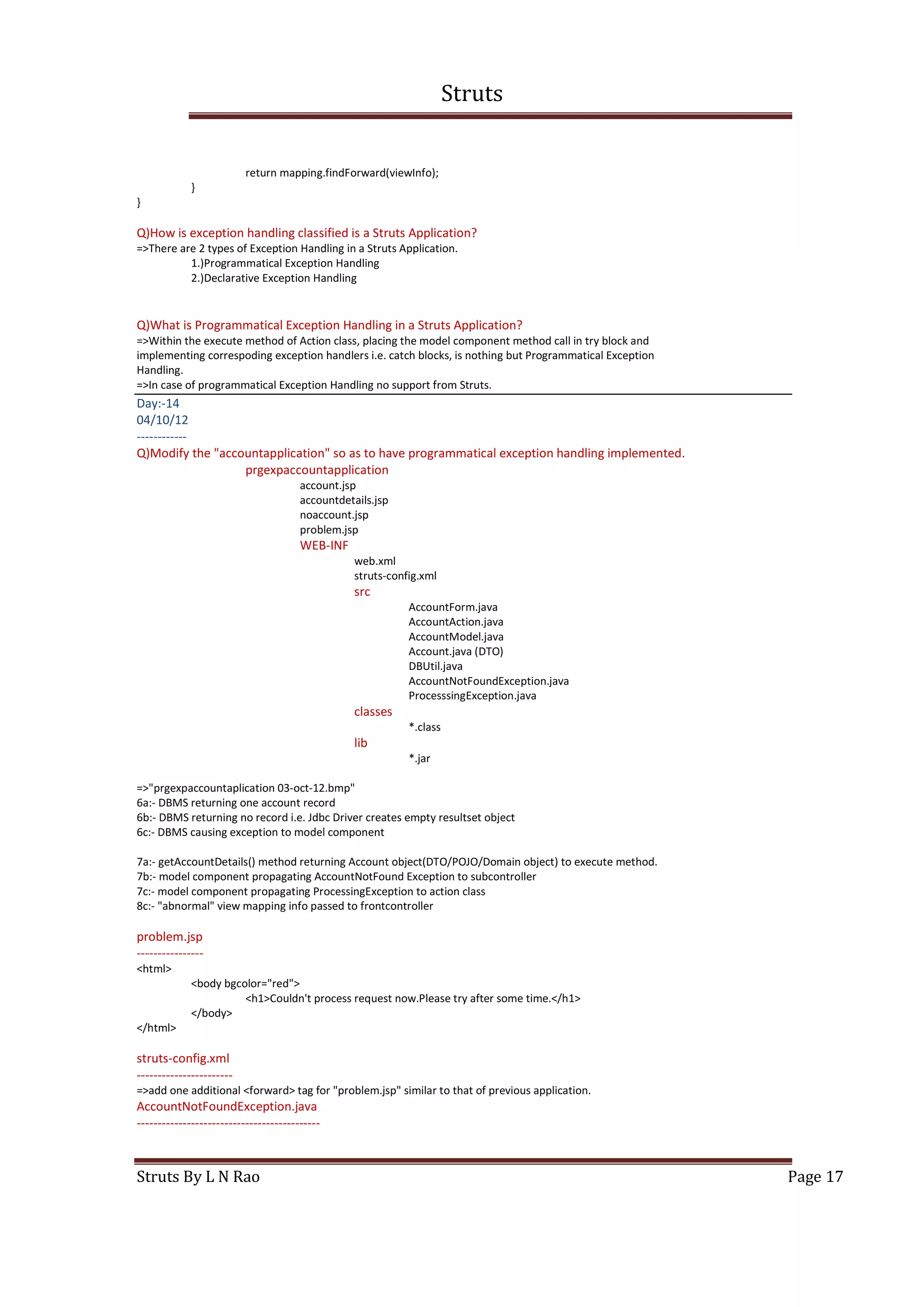 Struts
Struts By L N Rao Page 17
return mapping.findForward(viewInfo);
}
}
Q)How is exception handling classified is a Struts Application?
=>There are 2 types of Exception Handling in a Struts Application.
1.)Programmatical Exception Handling
2.)Declarative Exception Handling
Q)What is Programmatical Exception Handling in a Struts Application?
=>Within the execute method of Action class, placing the model component method call in try block and
implementing correspoding exception handlers i.e. catch blocks, is nothing but Programmatical Exception
Handling.
=>In case of programmatical Exception Handling no support from Struts.
Day:-14
04/10/12
------------
Q)Modify the "accountapplication" so as to have programmatical exception handling implemented.
prgexpaccountapplication
account.jsp
accountdetails.jsp
noaccount.jsp
problem.jsp
WEB-INF
web.xml
struts-config.xml
src
AccountForm.java
AccountAction.java
AccountModel.java
Account.java (DTO)
DBUtil.java
AccountNotFoundException.java
ProcesssingException.java
classes
*.class
lib
*.jar
=>"prgexpaccountaplication 03-oct-12.bmp"
6a:- DBMS returning one account record
6b:- DBMS returning no record i.e. Jdbc Driver creates empty resultset object
6c:- DBMS causing exception to model component
7a:- getAccountDetails() method returning Account object(DTO/POJO/Domain object) to execute method.
7b:- model component propagating AccountNotFound Exception to subcontroller
7c:- model component propagating ProcessingException to action class
8c:- "abnormal" view mapping info passed to frontcontroller
problem.jsp
----------------
<html>
<body bgcolor="red">
<h1>Couldn't process request now.Please try after some time.</h1>
</body>
</html>
struts-config.xml
-----------------------
=>add one additional <forward> tag for "problem.jsp" similar to that of previous application.
AccountNotFoundException.java
--------------------------------------------
 