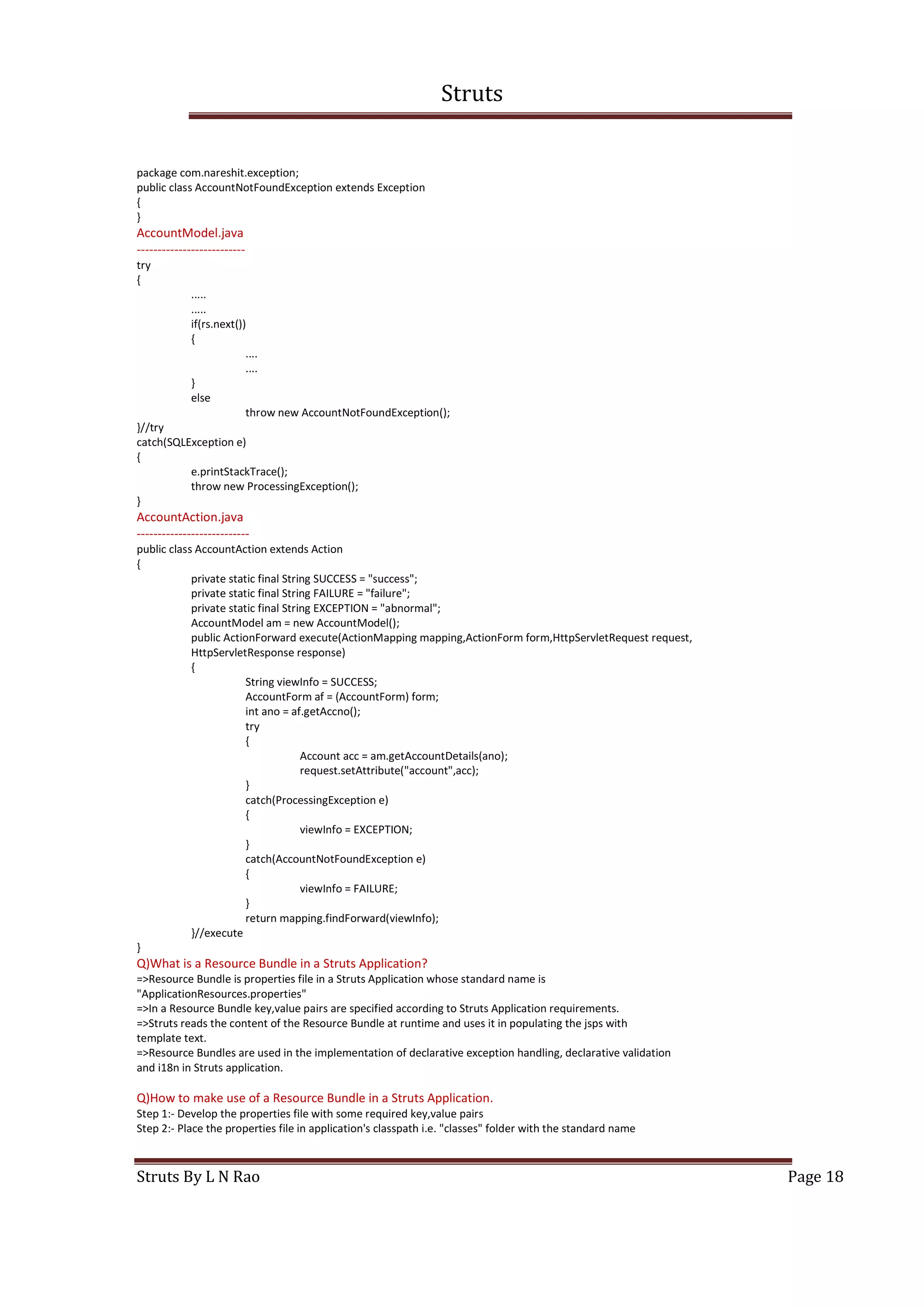 Struts
Struts By L N Rao Page 18
package com.nareshit.exception;
public class AccountNotFoundException extends Exception
{
}
AccountModel.java
--------------------------
try
{
.....
.....
if(rs.next())
{
....
....
}
else
throw new AccountNotFoundException();
}//try
catch(SQLException e)
{
e.printStackTrace();
throw new ProcessingException();
}
AccountAction.java
---------------------------
public class AccountAction extends Action
{
private static final String SUCCESS = "success";
private static final String FAILURE = "failure";
private static final String EXCEPTION = "abnormal";
AccountModel am = new AccountModel();
public ActionForward execute(ActionMapping mapping,ActionForm form,HttpServletRequest request,
HttpServletResponse response)
{
String viewInfo = SUCCESS;
AccountForm af = (AccountForm) form;
int ano = af.getAccno();
try
{
Account acc = am.getAccountDetails(ano);
request.setAttribute("account",acc);
}
catch(ProcessingException e)
{
viewInfo = EXCEPTION;
}
catch(AccountNotFoundException e)
{
viewInfo = FAILURE;
}
return mapping.findForward(viewInfo);
}//execute
}
Q)What is a Resource Bundle in a Struts Application?
=>Resource Bundle is properties file in a Struts Application whose standard name is
"ApplicationResources.properties"
=>In a Resource Bundle key,value pairs are specified according to Struts Application requirements.
=>Struts reads the content of the Resource Bundle at runtime and uses it in populating the jsps with
template text.
=>Resource Bundles are used in the implementation of declarative exception handling, declarative validation
and i18n in Struts application.
Q)How to make use of a Resource Bundle in a Struts Application.
Step 1:- Develop the properties file with some required key,value pairs
Step 2:- Place the properties file in application's classpath i.e. "classes" folder with the standard name
 