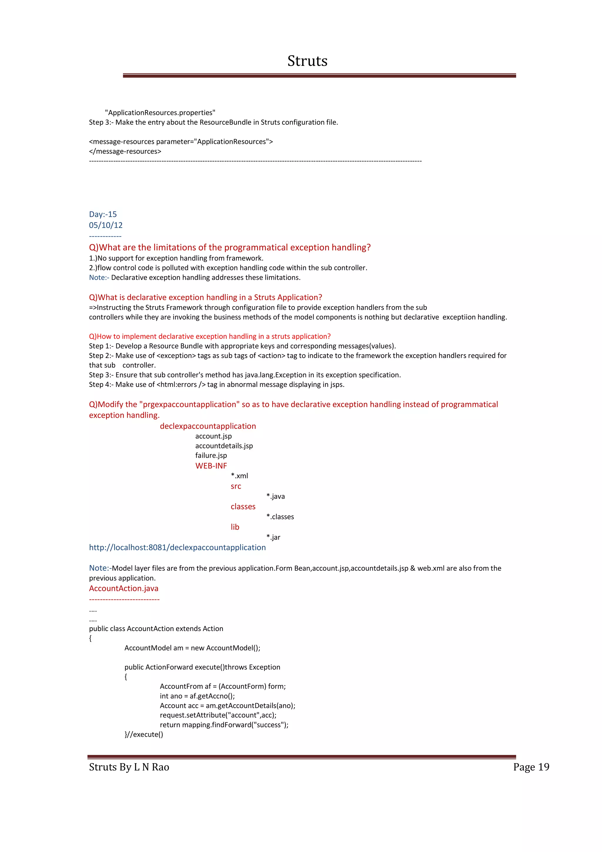 Struts
Struts By L N Rao Page 19
"ApplicationResources.properties"
Step 3:- Make the entry about the ResourceBundle in Struts configuration file.
<message-resources parameter="ApplicationResources">
</message-resources>
------------------------------------------------------------------------------------------------------------------------------------------
Day:-15
05/10/12
------------
Q)What are the limitations of the programmatical exception handling?
1.)No support for exception handling from framework.
2.)flow control code is polluted with exception handling code within the sub controller.
Note:- Declarative exception handling addresses these limitations.
Q)What is declarative exception handling in a Struts Application?
=>Instructing the Struts Framework through configuration file to provide exception handlers from the sub
controllers while they are invoking the business methods of the model components is nothing but declarative exceptiion handling.
Q)How to implement declarative exception handling in a struts application?
Step 1:- Develop a Resource Bundle with appropriate keys and corresponding messages(values).
Step 2:- Make use of <exception> tags as sub tags of <action> tag to indicate to the framework the exception handlers required for
that sub controller.
Step 3:- Ensure that sub controller's method has java.lang.Exception in its exception specification.
Step 4:- Make use of <html:errors /> tag in abnormal message displaying in jsps.
Q)Modify the "prgexpaccountapplication" so as to have declarative exception handling instead of programmatical
exception handling.
declexpaccountapplication
account.jsp
accountdetails.jsp
failure.jsp
WEB-INF
*.xml
src
*.java
classes
*.classes
lib
*.jar
http://localhost:8081/declexpaccountapplication
Note:-Model layer files are from the previous application.Form Bean,account.jsp,accountdetails.jsp & web.xml are also from the
previous application.
AccountAction.java
--------------------------
....
....
public class AccountAction extends Action
{
AccountModel am = new AccountModel();
public ActionForward execute()throws Exception
{
AccountFrom af = (AccountForm) form;
int ano = af.getAccno();
Account acc = am.getAccountDetails(ano);
request.setAttribute("account",acc);
return mapping.findForward("success");
}//execute()
 