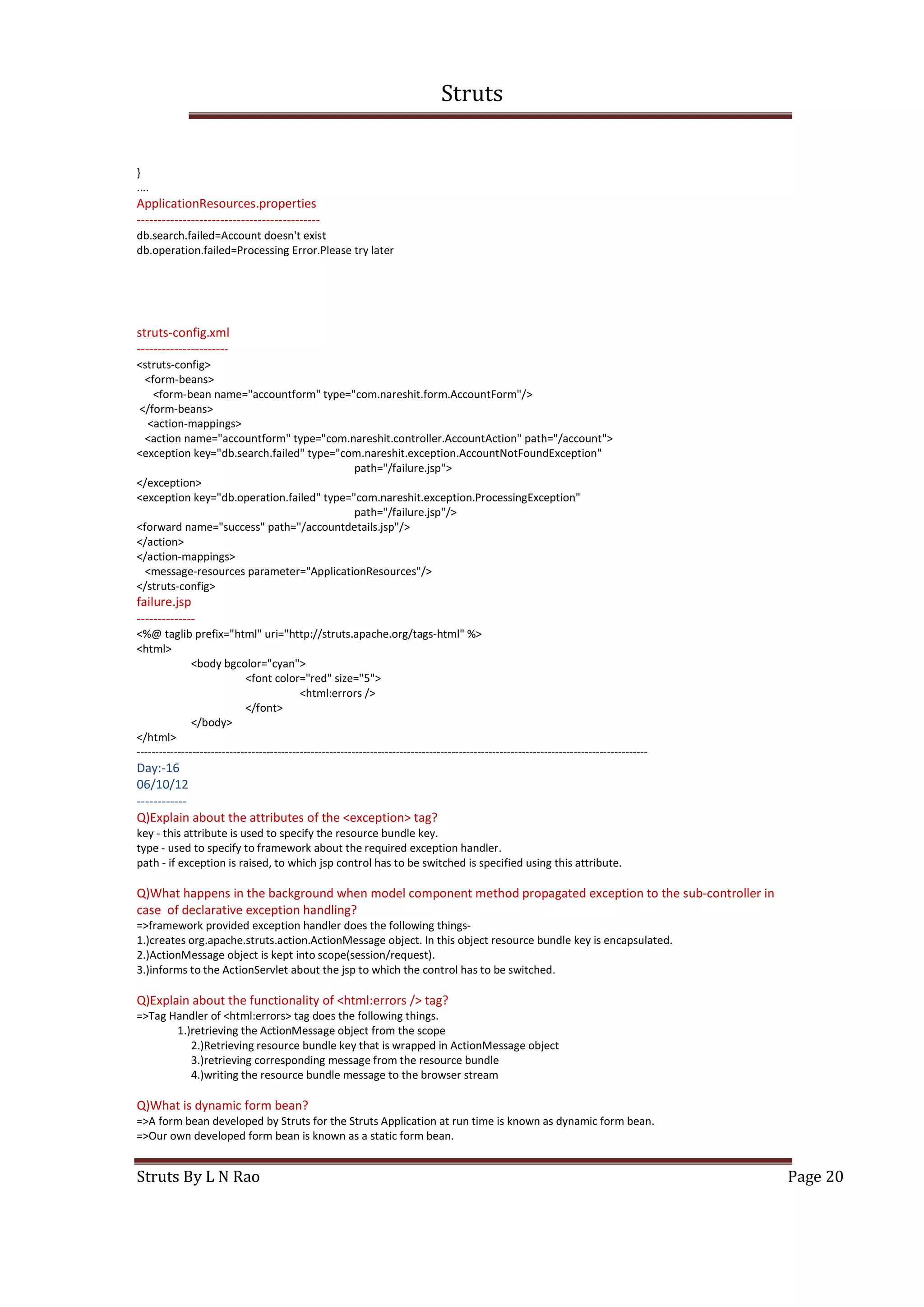 Struts
Struts By L N Rao Page 20
}
....
ApplicationResources.properties
--------------------------------------------
db.search.failed=Account doesn't exist
db.operation.failed=Processing Error.Please try later
struts-config.xml
----------------------
<struts-config>
<form-beans>
<form-bean name="accountform" type="com.nareshit.form.AccountForm"/>
</form-beans>
<action-mappings>
<action name="accountform" type="com.nareshit.controller.AccountAction" path="/account">
<exception key="db.search.failed" type="com.nareshit.exception.AccountNotFoundException"
path="/failure.jsp">
</exception>
<exception key="db.operation.failed" type="com.nareshit.exception.ProcessingException"
path="/failure.jsp"/>
<forward name="success" path="/accountdetails.jsp"/>
</action>
</action-mappings>
<message-resources parameter="ApplicationResources"/>
</struts-config>
failure.jsp
--------------
<%@ taglib prefix="html" uri="http://struts.apache.org/tags-html" %>
<html>
<body bgcolor="cyan">
<font color="red" size="5">
<html:errors />
</font>
</body>
</html>
------------------------------------------------------------------------------------------------------------------------------------------
Day:-16
06/10/12
------------
Q)Explain about the attributes of the <exception> tag?
key - this attribute is used to specify the resource bundle key.
type - used to specify to framework about the required exception handler.
path - if exception is raised, to which jsp control has to be switched is specified using this attribute.
Q)What happens in the background when model component method propagated exception to the sub-controller in
case of declarative exception handling?
=>framework provided exception handler does the following things-
1.)creates org.apache.struts.action.ActionMessage object. In this object resource bundle key is encapsulated.
2.)ActionMessage object is kept into scope(session/request).
3.)informs to the ActionServlet about the jsp to which the control has to be switched.
Q)Explain about the functionality of <html:errors /> tag?
=>Tag Handler of <html:errors> tag does the following things.
1.)retrieving the ActionMessage object from the scope
2.)Retrieving resource bundle key that is wrapped in ActionMessage object
3.)retrieving corresponding message from the resource bundle
4.)writing the resource bundle message to the browser stream
Q)What is dynamic form bean?
=>A form bean developed by Struts for the Struts Application at run time is known as dynamic form bean.
=>Our own developed form bean is known as a static form bean.
 