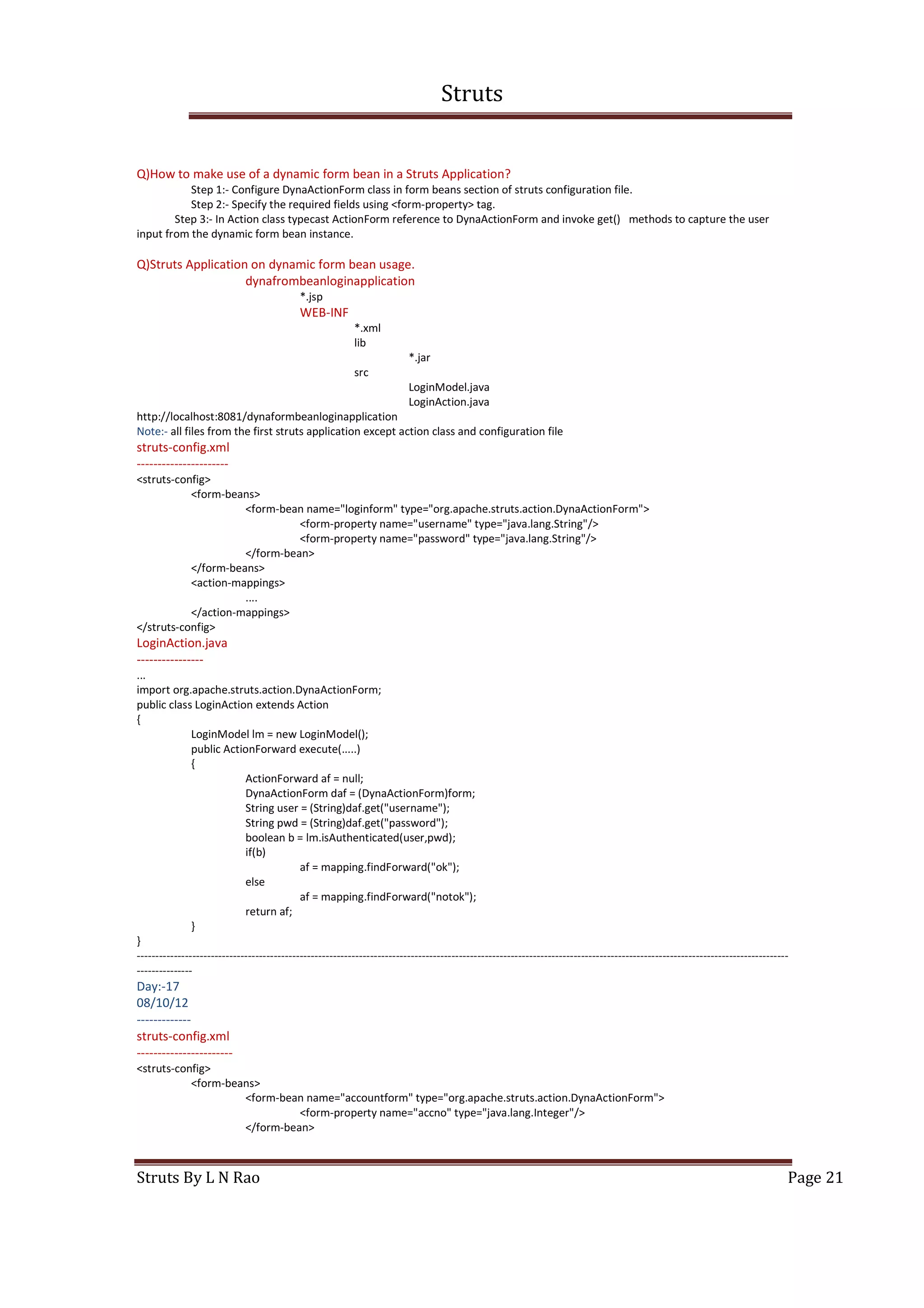 Struts
Struts By L N Rao Page 21
Q)How to make use of a dynamic form bean in a Struts Application?
Step 1:- Configure DynaActionForm class in form beans section of struts configuration file.
Step 2:- Specify the required fields using <form-property> tag.
Step 3:- In Action class typecast ActionForm reference to DynaActionForm and invoke get() methods to capture the user
input from the dynamic form bean instance.
Q)Struts Application on dynamic form bean usage.
dynafrombeanloginapplication
*.jsp
WEB-INF
*.xml
lib
*.jar
src
LoginModel.java
LoginAction.java
http://localhost:8081/dynaformbeanloginapplication
Note:- all files from the first struts application except action class and configuration file
struts-config.xml
----------------------
<struts-config>
<form-beans>
<form-bean name="loginform" type="org.apache.struts.action.DynaActionForm">
<form-property name="username" type="java.lang.String"/>
<form-property name="password" type="java.lang.String"/>
</form-bean>
</form-beans>
<action-mappings>
....
</action-mappings>
</struts-config>
LoginAction.java
----------------
...
import org.apache.struts.action.DynaActionForm;
public class LoginAction extends Action
{
LoginModel lm = new LoginModel();
public ActionForward execute(.....)
{
ActionForward af = null;
DynaActionForm daf = (DynaActionForm)form;
String user = (String)daf.get("username");
String pwd = (String)daf.get("password");
boolean b = lm.isAuthenticated(user,pwd);
if(b)
af = mapping.findForward("ok");
else
af = mapping.findForward("notok");
return af;
}
}
--------------------------------------------------------------------------------------------------------------------------------------------------------------------------------
---------------
Day:-17
08/10/12
-------------
struts-config.xml
-----------------------
<struts-config>
<form-beans>
<form-bean name="accountform" type="org.apache.struts.action.DynaActionForm">
<form-property name="accno" type="java.lang.Integer"/>
</form-bean>
 