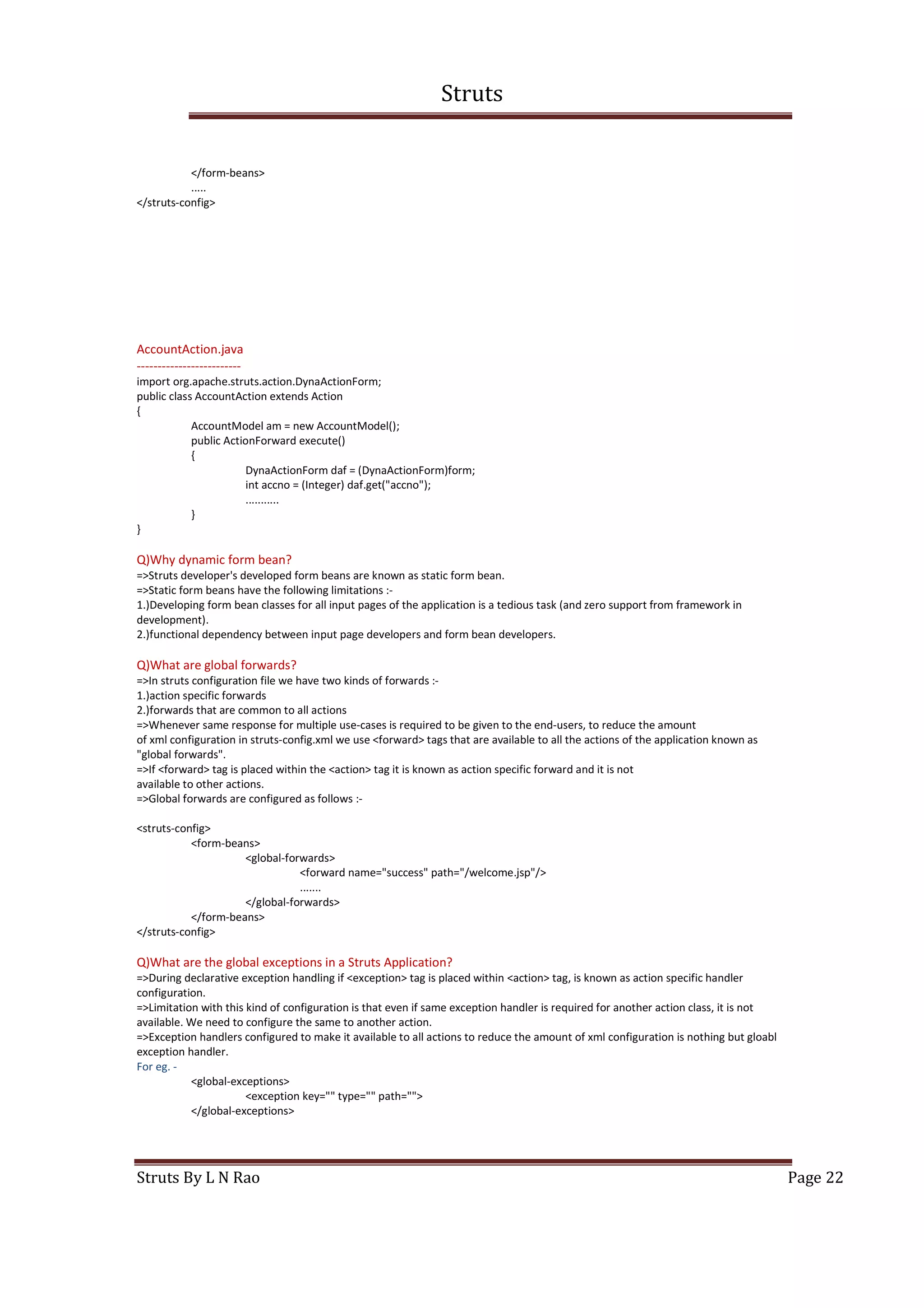 Struts
Struts By L N Rao Page 22
</form-beans>
.....
</struts-config>
AccountAction.java
-------------------------
import org.apache.struts.action.DynaActionForm;
public class AccountAction extends Action
{
AccountModel am = new AccountModel();
public ActionForward execute()
{
DynaActionForm daf = (DynaActionForm)form;
int accno = (Integer) daf.get("accno");
...........
}
}
Q)Why dynamic form bean?
=>Struts developer's developed form beans are known as static form bean.
=>Static form beans have the following limitations :-
1.)Developing form bean classes for all input pages of the application is a tedious task (and zero support from framework in
development).
2.)functional dependency between input page developers and form bean developers.
Q)What are global forwards?
=>In struts configuration file we have two kinds of forwards :-
1.)action specific forwards
2.)forwards that are common to all actions
=>Whenever same response for multiple use-cases is required to be given to the end-users, to reduce the amount
of xml configuration in struts-config.xml we use <forward> tags that are available to all the actions of the application known as
"global forwards".
=>If <forward> tag is placed within the <action> tag it is known as action specific forward and it is not
available to other actions.
=>Global forwards are configured as follows :-
<struts-config>
<form-beans>
<global-forwards>
<forward name="success" path="/welcome.jsp"/>
.......
</global-forwards>
</form-beans>
</struts-config>
Q)What are the global exceptions in a Struts Application?
=>During declarative exception handling if <exception> tag is placed within <action> tag, is known as action specific handler
configuration.
=>Limitation with this kind of configuration is that even if same exception handler is required for another action class, it is not
available. We need to configure the same to another action.
=>Exception handlers configured to make it available to all actions to reduce the amount of xml configuration is nothing but gloabl
exception handler.
For eg. -
<global-exceptions>
<exception key="" type="" path="">
</global-exceptions>
 