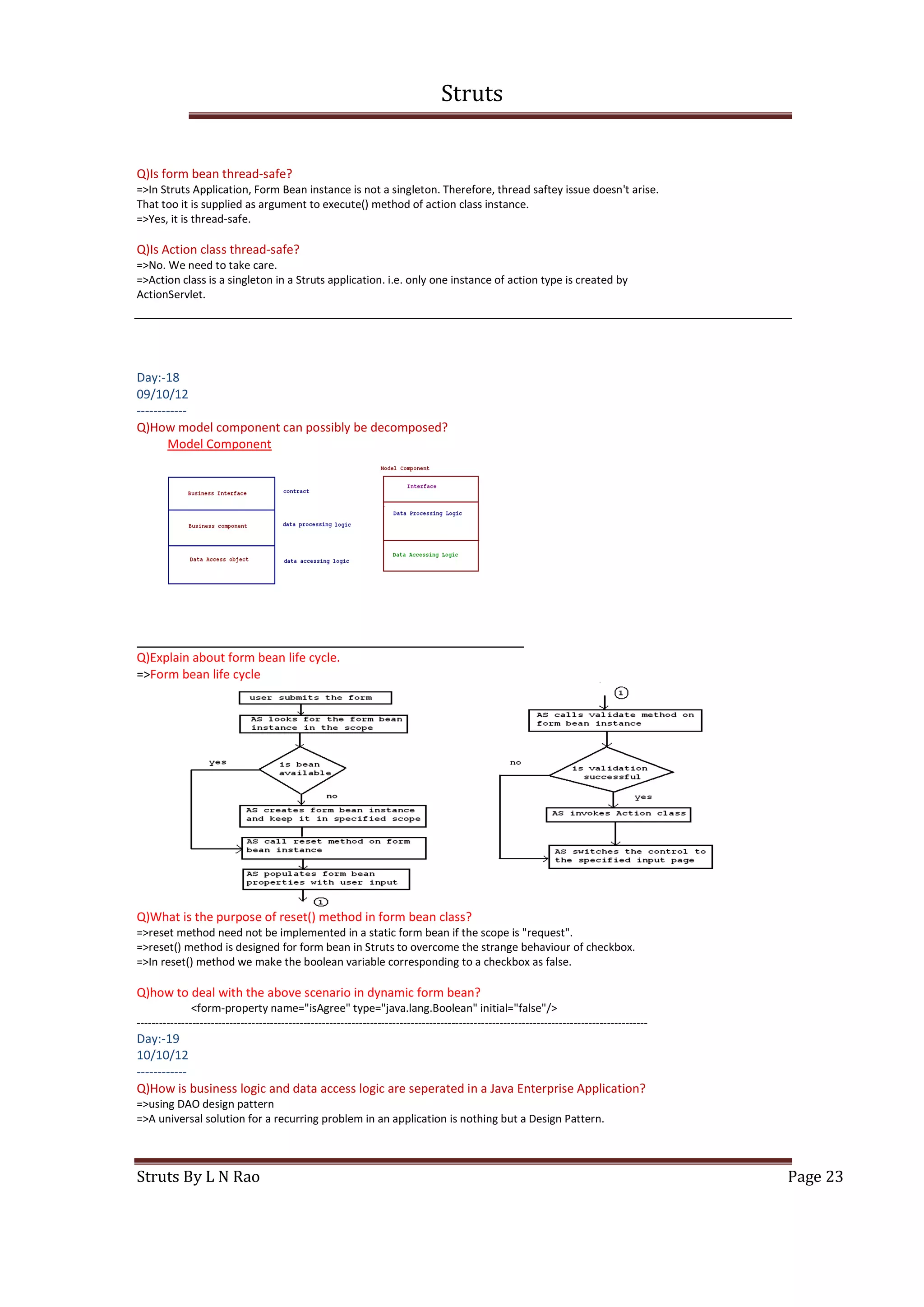 Struts
Struts By L N Rao Page 23
Q)Is form bean thread-safe?
=>In Struts Application, Form Bean instance is not a singleton. Therefore, thread saftey issue doesn't arise.
That too it is supplied as argument to execute() method of action class instance.
=>Yes, it is thread-safe.
Q)Is Action class thread-safe?
=>No. We need to take care.
=>Action class is a singleton in a Struts application. i.e. only one instance of action type is created by
ActionServlet.
Day:-18
09/10/12
------------
Q)How model component can possibly be decomposed?
Model Component
Q)Explain about form bean life cycle.
=>Form bean life cycle
Q)What is the purpose of reset() method in form bean class?
=>reset method need not be implemented in a static form bean if the scope is "request".
=>reset() method is designed for form bean in Struts to overcome the strange behaviour of checkbox.
=>In reset() method we make the boolean variable corresponding to a checkbox as false.
Q)how to deal with the above scenario in dynamic form bean?
<form-property name="isAgree" type="java.lang.Boolean" initial="false"/>
------------------------------------------------------------------------------------------------------------------------------------------
Day:-19
10/10/12
------------
Q)How is business logic and data access logic are seperated in a Java Enterprise Application?
=>using DAO design pattern
=>A universal solution for a recurring problem in an application is nothing but a Design Pattern.
 
