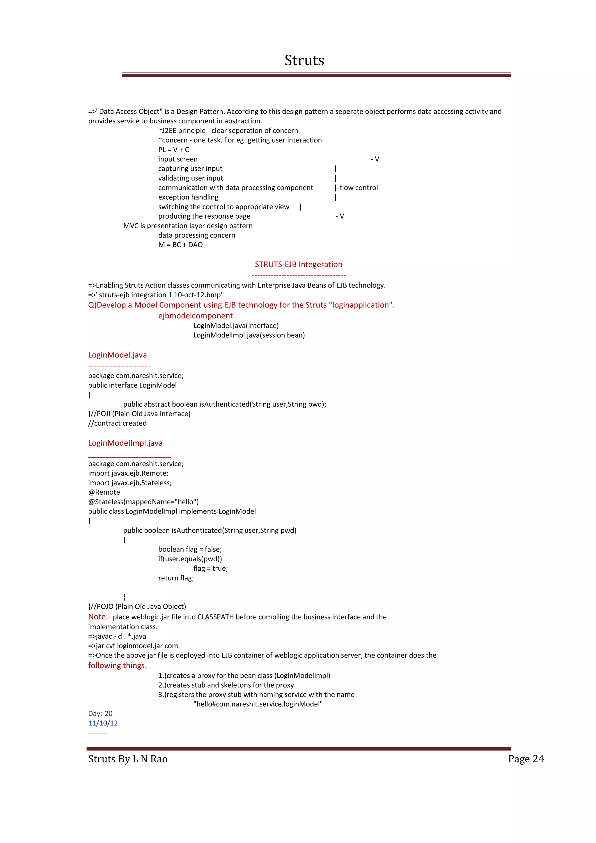 Struts
Struts By L N Rao Page 24
=>"Data Access Object" is a Design Pattern. According to this design pattern a seperate object performs data accessing activity and
provides service to business component in abstraction.
~J2EE principle - clear seperation of concern
~concern - one task. For eg. getting user interaction
PL = V + C
input screen - V
capturing user input |
validating user input |
communication with data processing component |-flow control
exception handling |
switching the control to appropriate view |
producing the response page - V
MVC is presentation layer design pattern
data processing concern
M = BC + DAO
STRUTS-EJB Integeration
-----------------------------------
=>Enabling Struts Action classes communicating with Enterprise Java Beans of EJB technology.
=>"struts-ejb integration 1 10-oct-12.bmp"
Q)Develop a Model Component using EJB technology for the Struts "loginapplication".
ejbmodelcomponent
LoginModel.java(interface)
LoginModelImpl.java(session bean)
LoginModel.java
-----------------------
package com.nareshit.service;
public interface LoginModel
{
public abstract boolean isAuthenticated(String user,String pwd);
}//POJI (Plain Old Java Interface)
//contract created
LoginModelImpl.java
___________________
package com.nareshit.service;
import javax.ejb.Remote;
import javax.ejb.Stateless;
@Remote
@Stateless(mappedName="hello")
public class LoginModelImpl implements LoginModel
{
public boolean isAuthenticated(String user,String pwd)
{
boolean flag = false;
if(user.equals(pwd))
flag = true;
return flag;
}
}//POJO (Plain Old Java Object)
Note:- place weblogic.jar file into CLASSPATH before compiling the business interface and the
implementation class.
=>javac - d . *.java
=>jar cvf loginmodel.jar com
=>Once the above jar file is deployed into EJB container of weblogic application server, the container does the
following things.
1.)creates a proxy for the bean class (LoginModelImpl)
2.)creates stub and skeletons for the proxy
3.)registers the proxy stub with naming service with the name
"hello#com.nareshit.service.loginModel"
Day:-20
11/10/12
--------
 