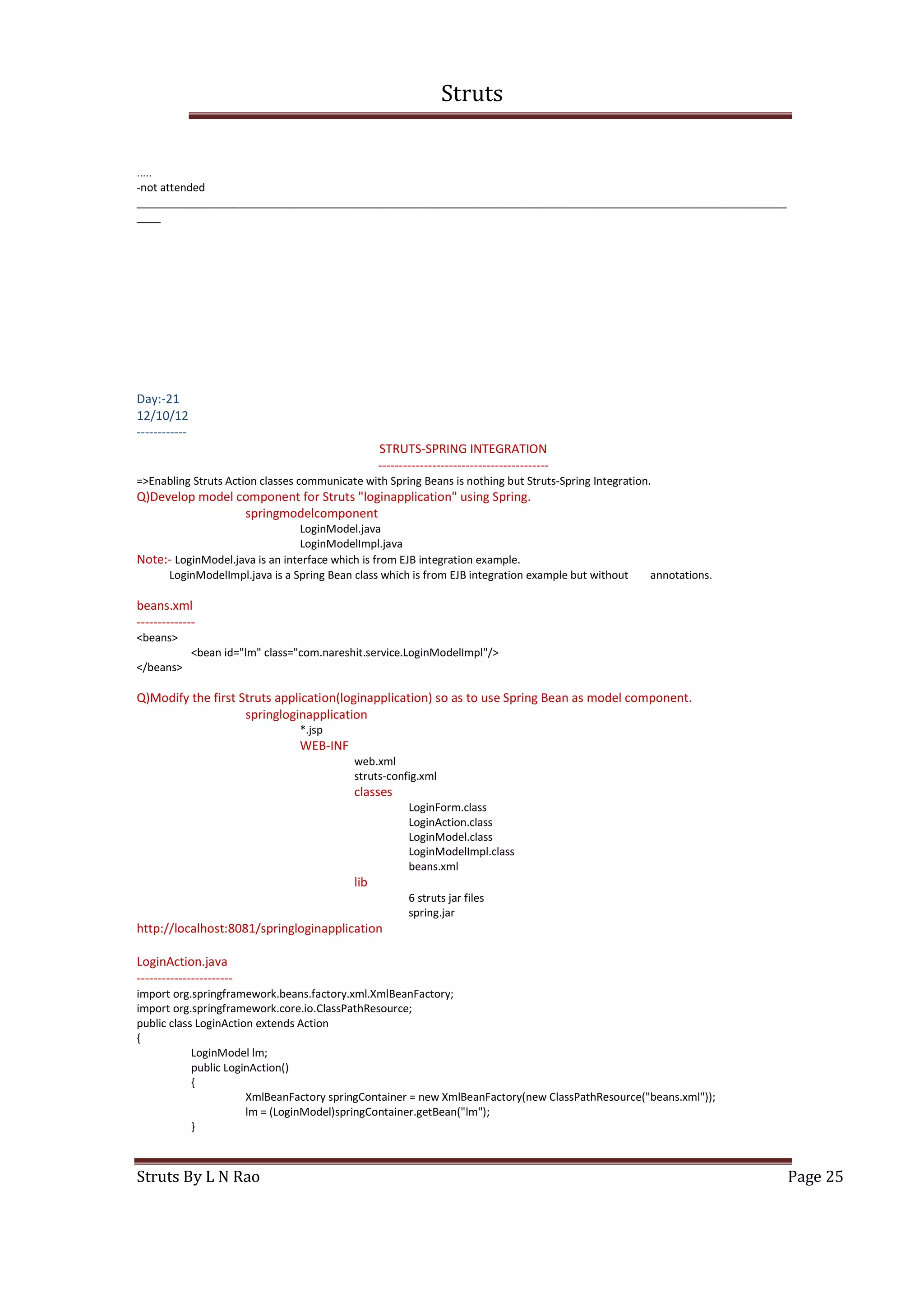 Struts
Struts By L N Rao Page 25
.....
-not attended
____________________________________________________________________________________________________________
____
Day:-21
12/10/12
------------
STRUTS-SPRING INTEGRATION
-----------------------------------------
=>Enabling Struts Action classes communicate with Spring Beans is nothing but Struts-Spring Integration.
Q)Develop model component for Struts "loginapplication" using Spring.
springmodelcomponent
LoginModel.java
LoginModelImpl.java
Note:- LoginModel.java is an interface which is from EJB integration example.
LoginModelImpl.java is a Spring Bean class which is from EJB integration example but without annotations.
beans.xml
--------------
<beans>
<bean id="lm" class="com.nareshit.service.LoginModelImpl"/>
</beans>
Q)Modify the first Struts application(loginapplication) so as to use Spring Bean as model component.
springloginapplication
*.jsp
WEB-INF
web.xml
struts-config.xml
classes
LoginForm.class
LoginAction.class
LoginModel.class
LoginModelImpl.class
beans.xml
lib
6 struts jar files
spring.jar
http://localhost:8081/springloginapplication
LoginAction.java
-----------------------
import org.springframework.beans.factory.xml.XmlBeanFactory;
import org.springframework.core.io.ClassPathResource;
public class LoginAction extends Action
{
LoginModel lm;
public LoginAction()
{
XmlBeanFactory springContainer = new XmlBeanFactory(new ClassPathResource("beans.xml"));
lm = (LoginModel)springContainer.getBean("lm");
}
 
