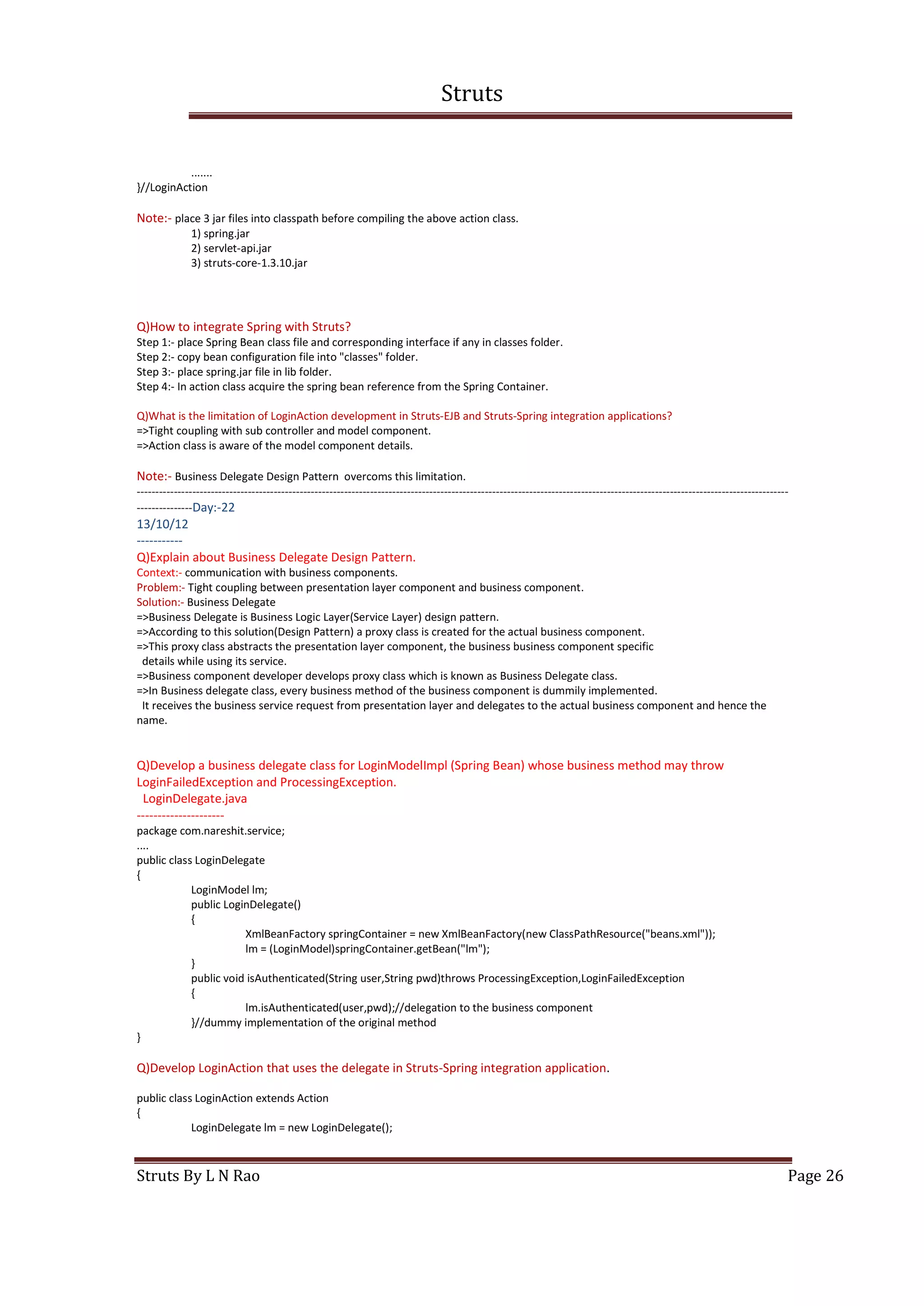 Struts
Struts By L N Rao Page 26
.......
}//LoginAction
Note:- place 3 jar files into classpath before compiling the above action class.
1) spring.jar
2) servlet-api.jar
3) struts-core-1.3.10.jar
Q)How to integrate Spring with Struts?
Step 1:- place Spring Bean class file and corresponding interface if any in classes folder.
Step 2:- copy bean configuration file into "classes" folder.
Step 3:- place spring.jar file in lib folder.
Step 4:- In action class acquire the spring bean reference from the Spring Container.
Q)What is the limitation of LoginAction development in Struts-EJB and Struts-Spring integration applications?
=>Tight coupling with sub controller and model component.
=>Action class is aware of the model component details.
Note:- Business Delegate Design Pattern overcoms this limitation.
--------------------------------------------------------------------------------------------------------------------------------------------------------------------------------
---------------Day:-22
13/10/12
-----------
Q)Explain about Business Delegate Design Pattern.
Context:- communication with business components.
Problem:- Tight coupling between presentation layer component and business component.
Solution:- Business Delegate
=>Business Delegate is Business Logic Layer(Service Layer) design pattern.
=>According to this solution(Design Pattern) a proxy class is created for the actual business component.
=>This proxy class abstracts the presentation layer component, the business business component specific
details while using its service.
=>Business component developer develops proxy class which is known as Business Delegate class.
=>In Business delegate class, every business method of the business component is dummily implemented.
It receives the business service request from presentation layer and delegates to the actual business component and hence the
name.
Q)Develop a business delegate class for LoginModelImpl (Spring Bean) whose business method may throw
LoginFailedException and ProcessingException.
LoginDelegate.java
---------------------
package com.nareshit.service;
....
public class LoginDelegate
{
LoginModel lm;
public LoginDelegate()
{
XmlBeanFactory springContainer = new XmlBeanFactory(new ClassPathResource("beans.xml"));
lm = (LoginModel)springContainer.getBean("lm");
}
public void isAuthenticated(String user,String pwd)throws ProcessingException,LoginFailedException
{
lm.isAuthenticated(user,pwd);//delegation to the business component
}//dummy implementation of the original method
}
Q)Develop LoginAction that uses the delegate in Struts-Spring integration application.
public class LoginAction extends Action
{
LoginDelegate lm = new LoginDelegate();
 