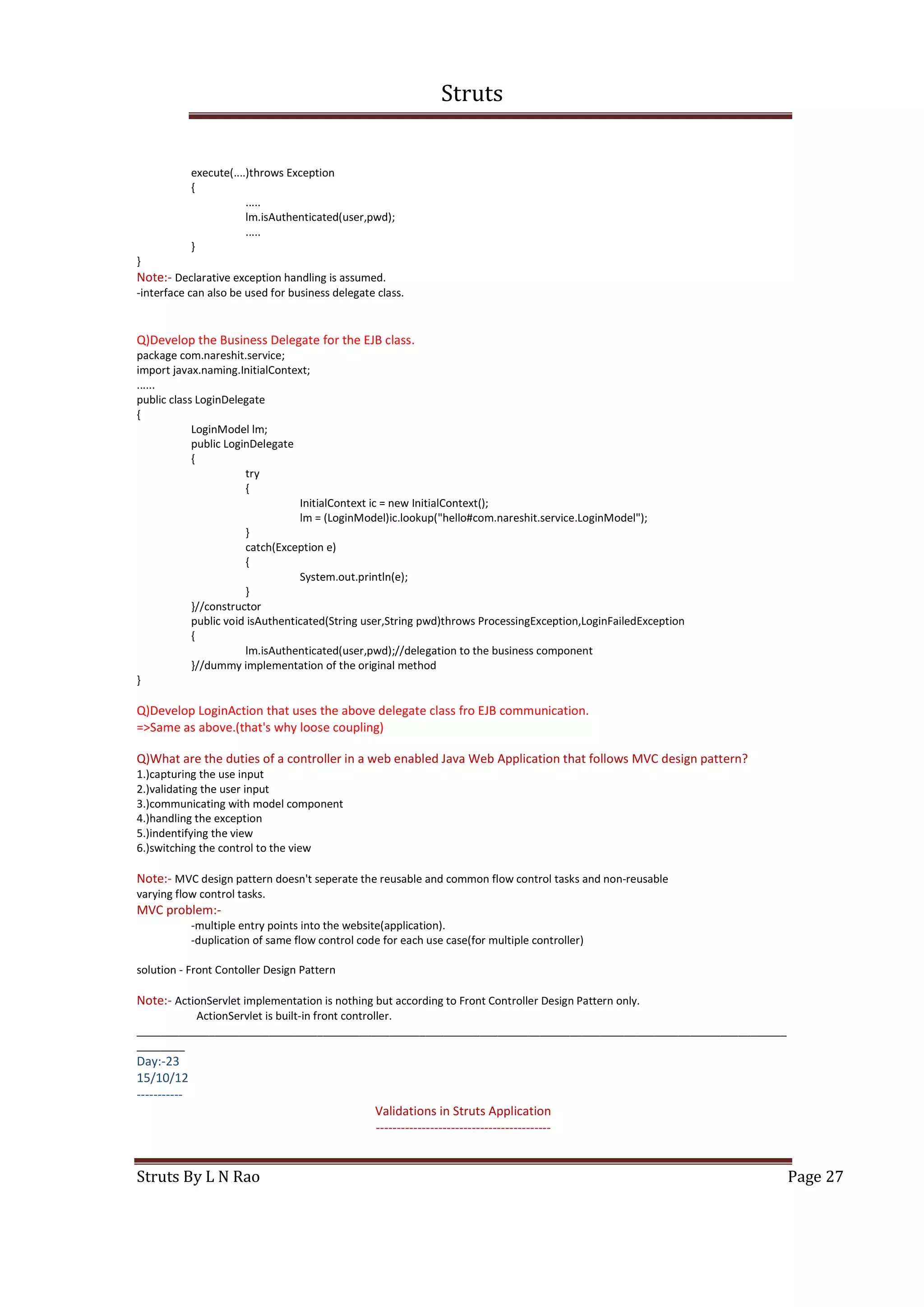 Struts
Struts By L N Rao Page 27
execute(....)throws Exception
{
.....
lm.isAuthenticated(user,pwd);
.....
}
}
Note:- Declarative exception handling is assumed.
-interface can also be used for business delegate class.
Q)Develop the Business Delegate for the EJB class.
package com.nareshit.service;
import javax.naming.InitialContext;
......
public class LoginDelegate
{
LoginModel lm;
public LoginDelegate
{
try
{
InitialContext ic = new InitialContext();
lm = (LoginModel)ic.lookup("hello#com.nareshit.service.LoginModel");
}
catch(Exception e)
{
System.out.println(e);
}
}//constructor
public void isAuthenticated(String user,String pwd)throws ProcessingException,LoginFailedException
{
lm.isAuthenticated(user,pwd);//delegation to the business component
}//dummy implementation of the original method
}
Q)Develop LoginAction that uses the above delegate class fro EJB communication.
=>Same as above.(that's why loose coupling)
Q)What are the duties of a controller in a web enabled Java Web Application that follows MVC design pattern?
1.)capturing the use input
2.)validating the user input
3.)communicating with model component
4.)handling the exception
5.)indentifying the view
6.)switching the control to the view
Note:- MVC design pattern doesn't seperate the reusable and common flow control tasks and non-reusable
varying flow control tasks.
MVC problem:-
-multiple entry points into the website(application).
-duplication of same flow control code for each use case(for multiple controller)
solution - Front Contoller Design Pattern
Note:- ActionServlet implementation is nothing but according to Front Controller Design Pattern only.
ActionServlet is built-in front controller.
____________________________________________________________________________________________________________
________
Day:-23
15/10/12
-----------
Validations in Struts Application
------------------------------------------
 