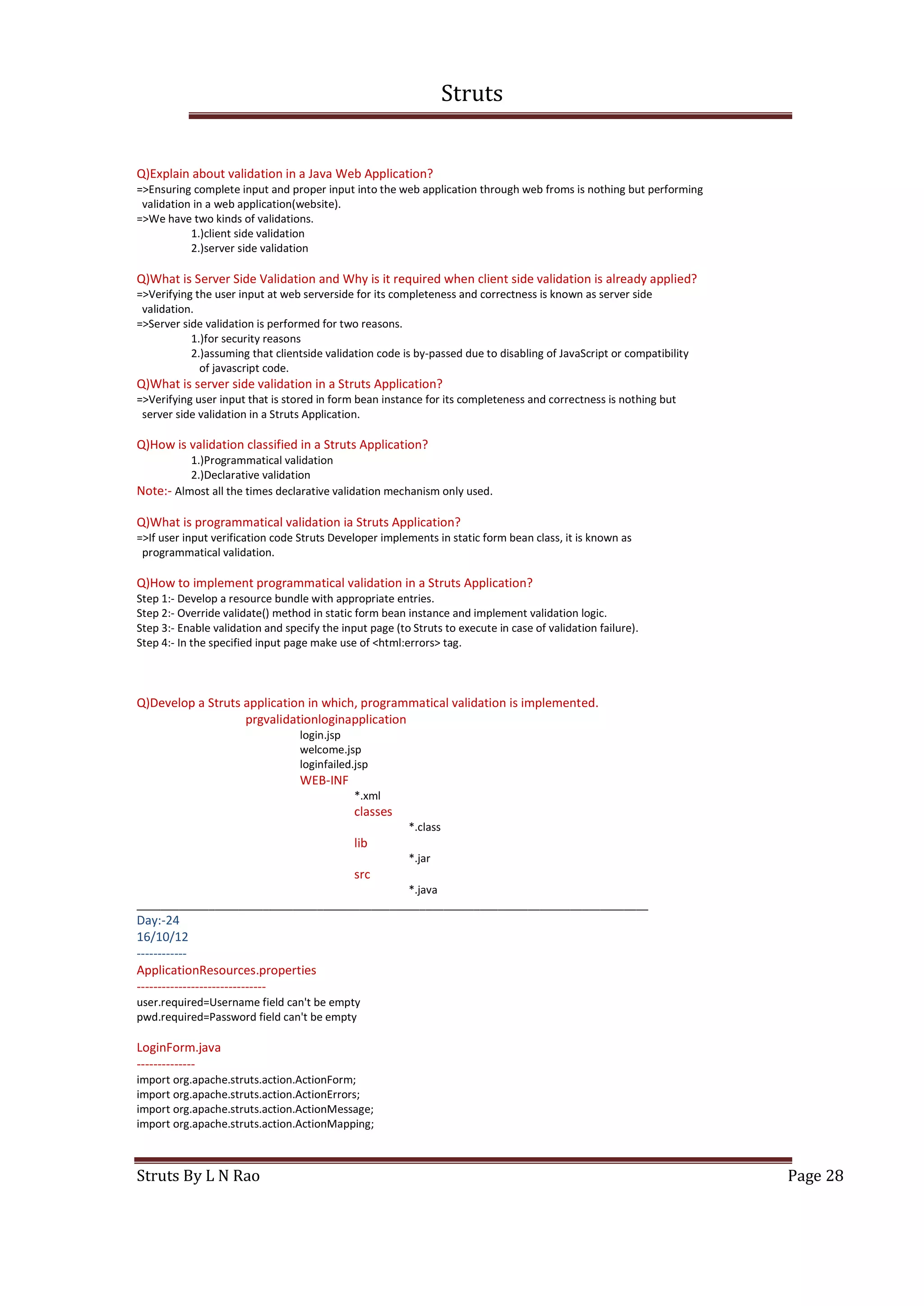 Struts
Struts By L N Rao Page 28
Q)Explain about validation in a Java Web Application?
=>Ensuring complete input and proper input into the web application through web froms is nothing but performing
validation in a web application(website).
=>We have two kinds of validations.
1.)client side validation
2.)server side validation
Q)What is Server Side Validation and Why is it required when client side validation is already applied?
=>Verifying the user input at web serverside for its completeness and correctness is known as server side
validation.
=>Server side validation is performed for two reasons.
1.)for security reasons
2.)assuming that clientside validation code is by-passed due to disabling of JavaScript or compatibility
of javascript code.
Q)What is server side validation in a Struts Application?
=>Verifying user input that is stored in form bean instance for its completeness and correctness is nothing but
server side validation in a Struts Application.
Q)How is validation classified in a Struts Application?
1.)Programmatical validation
2.)Declarative validation
Note:- Almost all the times declarative validation mechanism only used.
Q)What is programmatical validation ia Struts Application?
=>If user input verification code Struts Developer implements in static form bean class, it is known as
programmatical validation.
Q)How to implement programmatical validation in a Struts Application?
Step 1:- Develop a resource bundle with appropriate entries.
Step 2:- Override validate() method in static form bean instance and implement validation logic.
Step 3:- Enable validation and specify the input page (to Struts to execute in case of validation failure).
Step 4:- In the specified input page make use of <html:errors> tag.
Q)Develop a Struts application in which, programmatical validation is implemented.
prgvalidationloginapplication
login.jsp
welcome.jsp
loginfailed.jsp
WEB-INF
*.xml
classes
*.class
lib
*.jar
src
*.java
_____________________________________________________________________________________
Day:-24
16/10/12
------------
ApplicationResources.properties
-------------------------------
user.required=Username field can't be empty
pwd.required=Password field can't be empty
LoginForm.java
--------------
import org.apache.struts.action.ActionForm;
import org.apache.struts.action.ActionErrors;
import org.apache.struts.action.ActionMessage;
import org.apache.struts.action.ActionMapping;
 