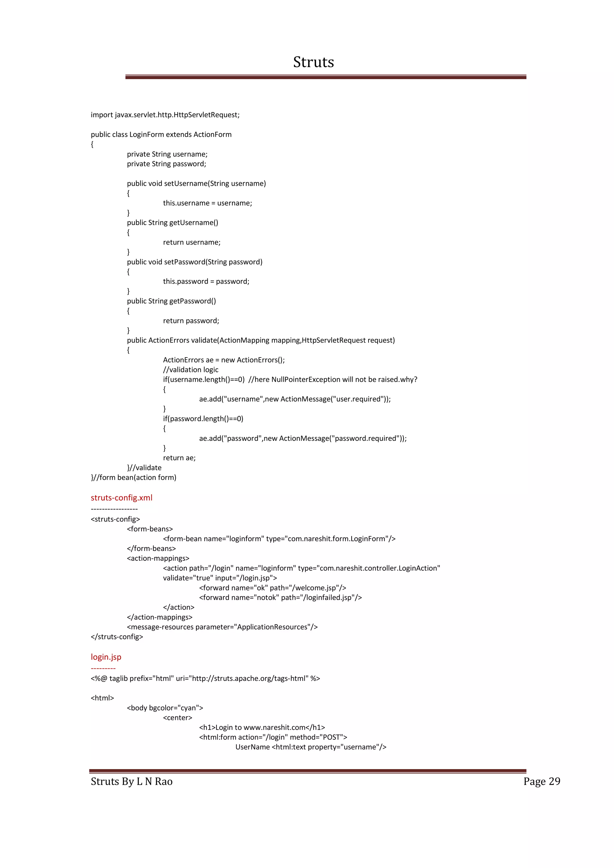Struts
Struts By L N Rao Page 29
import javax.servlet.http.HttpServletRequest;
public class LoginForm extends ActionForm
{
private String username;
private String password;
public void setUsername(String username)
{
this.username = username;
}
public String getUsername()
{
return username;
}
public void setPassword(String password)
{
this.password = password;
}
public String getPassword()
{
return password;
}
public ActionErrors validate(ActionMapping mapping,HttpServletRequest request)
{
ActionErrors ae = new ActionErrors();
//validation logic
if(username.length()==0) //here NullPointerException will not be raised.why?
{
ae.add("username",new ActionMessage("user.required"));
}
if(password.length()==0)
{
ae.add("password",new ActionMessage("password.required"));
}
return ae;
}//validate
}//form bean(action form)
struts-config.xml
-----------------
<struts-config>
<form-beans>
<form-bean name="loginform" type="com.nareshit.form.LoginForm"/>
</form-beans>
<action-mappings>
<action path="/login" name="loginform" type="com.nareshit.controller.LoginAction"
validate="true" input="/login.jsp">
<forward name="ok" path="/welcome.jsp"/>
<forward name="notok" path="/loginfailed.jsp"/>
</action>
</action-mappings>
<message-resources parameter="ApplicationResources"/>
</struts-config>
login.jsp
---------
<%@ taglib prefix="html" uri="http://struts.apache.org/tags-html" %>
<html>
<body bgcolor="cyan">
<center>
<h1>Login to www.nareshit.com</h1>
<html:form action="/login" method="POST">
UserName <html:text property="username"/>
 