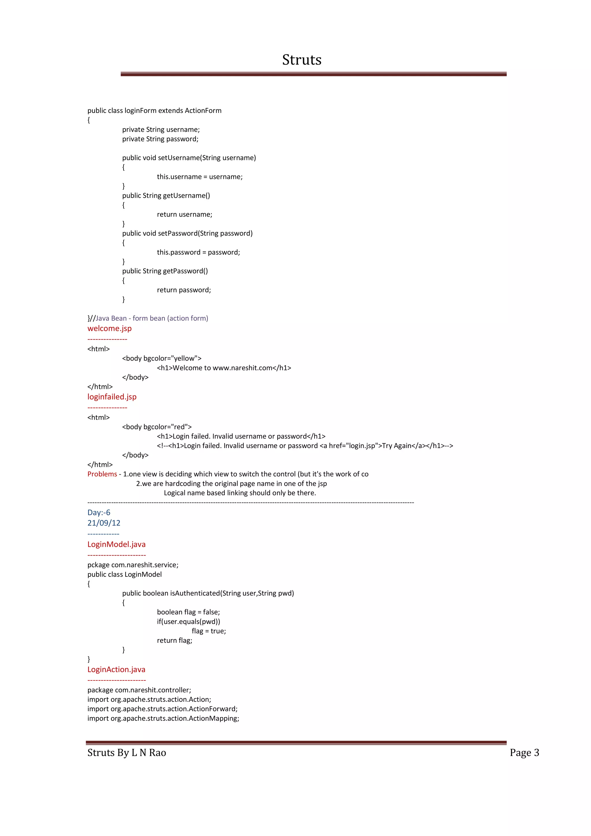 Struts
Struts By L N Rao Page 3
public class loginForm extends ActionForm
{
private String username;
private String password;
public void setUsername(String username)
{
this.username = username;
}
public String getUsername()
{
return username;
}
public void setPassword(String password)
{
this.password = password;
}
public String getPassword()
{
return password;
}
}//Java Bean - form bean (action form)
welcome.jsp
---------------
<html>
<body bgcolor="yellow">
<h1>Welcome to www.nareshit.com</h1>
</body>
</html>
loginfailed.jsp
---------------
<html>
<body bgcolor="red">
<h1>Login failed. Invalid username or password</h1>
<!--<h1>Login failed. Invalid username or password <a href="login.jsp">Try Again</a></h1>-->
</body>
</html>
Problems - 1.one view is deciding which view to switch the control (but it's the work of co
2.we are hardcoding the original page name in one of the jsp
Logical name based linking should only be there.
------------------------------------------------------------------------------------------------------------------------------------------
Day:-6
21/09/12
------------
LoginModel.java
----------------------
pckage com.nareshit.service;
public class LoginModel
{
public boolean isAuthenticated(String user,String pwd)
{
boolean flag = false;
if(user.equals(pwd))
flag = true;
return flag;
}
}
LoginAction.java
----------------------
package com.nareshit.controller;
import org.apache.struts.action.Action;
import org.apache.struts.action.ActionForward;
import org.apache.struts.action.ActionMapping;
 