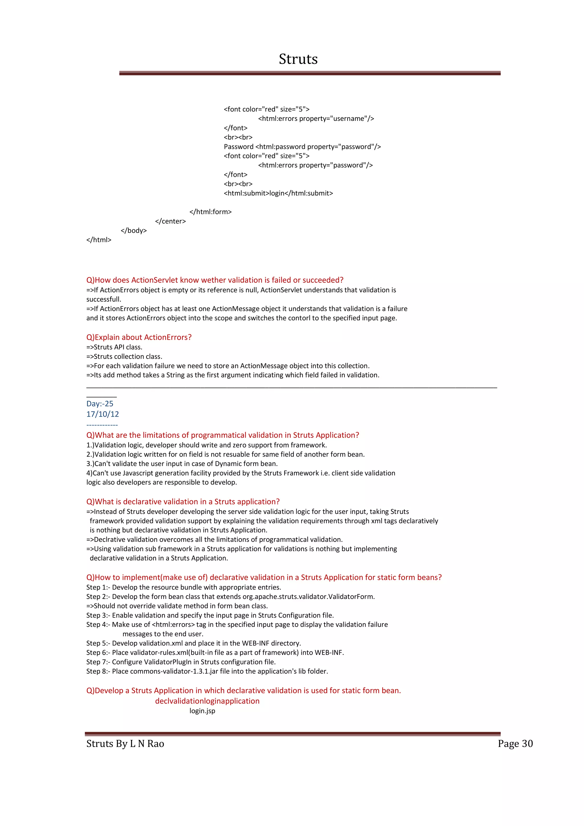 Struts
Struts By L N Rao Page 30
<font color="red" size="5">
<html:errors property="username"/>
</font>
<br><br>
Password <html:password property="password"/>
<font color="red" size="5">
<html:errors property="password"/>
</font>
<br><br>
<html:submit>login</html:submit>
</html:form>
</center>
</body>
</html>
Q)How does ActionServlet know wether validation is failed or succeeded?
=>If ActionErrors object is empty or its reference is null, ActionServlet understands that validation is
successfull.
=>If ActionErrors object has at least one ActionMessage object it understands that validation is a failure
and it stores ActionErrors object into the scope and switches the contorl to the specified input page.
Q)Explain about ActionErrors?
=>Struts API class.
=>Struts collection class.
=>For each validation failure we need to store an ActionMessage object into this collection.
=>Its add method takes a String as the first argument indicating which field failed in validation.
____________________________________________________________________________________________________________
________
Day:-25
17/10/12
------------
Q)What are the limitations of programmatical validation in Struts Application?
1.)Validation logic, developer should write and zero support from framework.
2.)Validation logic written for on field is not resuable for same field of another form bean.
3.)Can't validate the user input in case of Dynamic form bean.
4)Can't use Javascript generation facility provided by the Struts Framework i.e. client side validation
logic also developers are responsible to develop.
Q)What is declarative validation in a Struts application?
=>Instead of Struts developer developing the server side validation logic for the user input, taking Struts
framework provided validation support by explaining the validation requirements through xml tags declaratively
is nothing but declarative validation in Struts Application.
=>Declrative validation overcomes all the limitations of programmatical validation.
=>Using validation sub framework in a Struts application for validations is nothing but implementing
declarative validation in a Struts Application.
Q)How to implement(make use of) declarative validation in a Struts Application for static form beans?
Step 1:- Develop the resource bundle with appropriate entries.
Step 2:- Develop the form bean class that extends org.apache.struts.validator.ValidatorForm.
=>Should not override validate method in form bean class.
Step 3:- Enable validation and specify the input page in Struts Configuration file.
Step 4:- Make use of <html:errors> tag in the specified input page to display the validation failure
messages to the end user.
Step 5:- Develop validation.xml and place it in the WEB-INF directory.
Step 6:- Place validator-rules.xml(built-in file as a part of framework) into WEB-INF.
Step 7:- Configure ValidatorPlugIn in Struts configuration file.
Step 8:- Place commons-validator-1.3.1.jar file into the application's lib folder.
Q)Develop a Struts Application in which declarative validation is used for static form bean.
declvalidationloginapplication
login.jsp
 