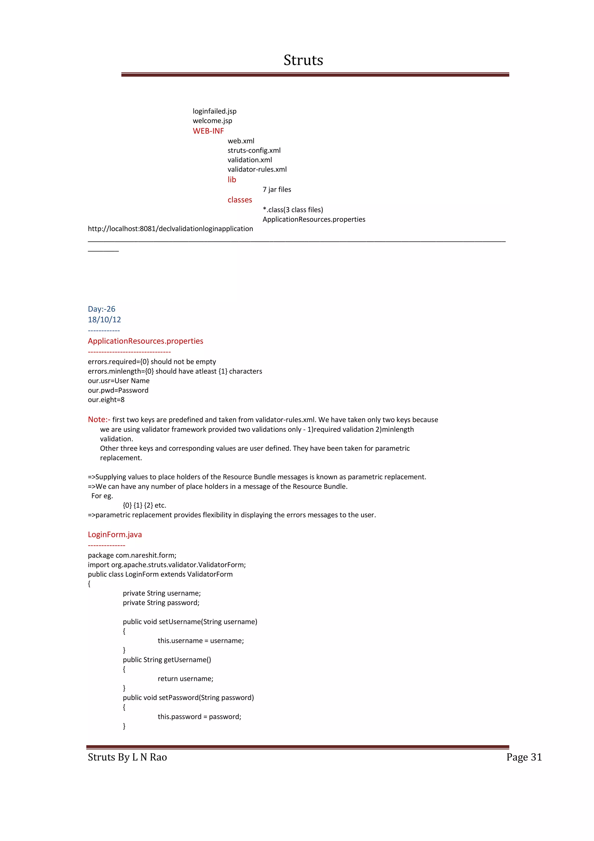 Struts
Struts By L N Rao Page 31
loginfailed.jsp
welcome.jsp
WEB-INF
web.xml
struts-config.xml
validation.xml
validator-rules.xml
lib
7 jar files
classes
*.class(3 class files)
ApplicationResources.properties
http://localhost:8081/declvalidationloginapplication
____________________________________________________________________________________________________________
________
Day:-26
18/10/12
------------
ApplicationResources.properties
-------------------------------
errors.required={0} should not be empty
errors.minlength={0} should have atleast {1} characters
our.usr=User Name
our.pwd=Password
our.eight=8
Note:- first two keys are predefined and taken from validator-rules.xml. We have taken only two keys because
we are using validator framework provided two validations only - 1)required validation 2)minlength
validation.
Other three keys and corresponding values are user defined. They have been taken for parametric
replacement.
=>Supplying values to place holders of the Resource Bundle messages is known as parametric replacement.
=>We can have any number of place holders in a message of the Resource Bundle.
For eg.
{0} {1} {2} etc.
=>parametric replacement provides flexibility in displaying the errors messages to the user.
LoginForm.java
--------------
package com.nareshit.form;
import org.apache.struts.validator.ValidatorForm;
public class LoginForm extends ValidatorForm
{
private String username;
private String password;
public void setUsername(String username)
{
this.username = username;
}
public String getUsername()
{
return username;
}
public void setPassword(String password)
{
this.password = password;
}
 