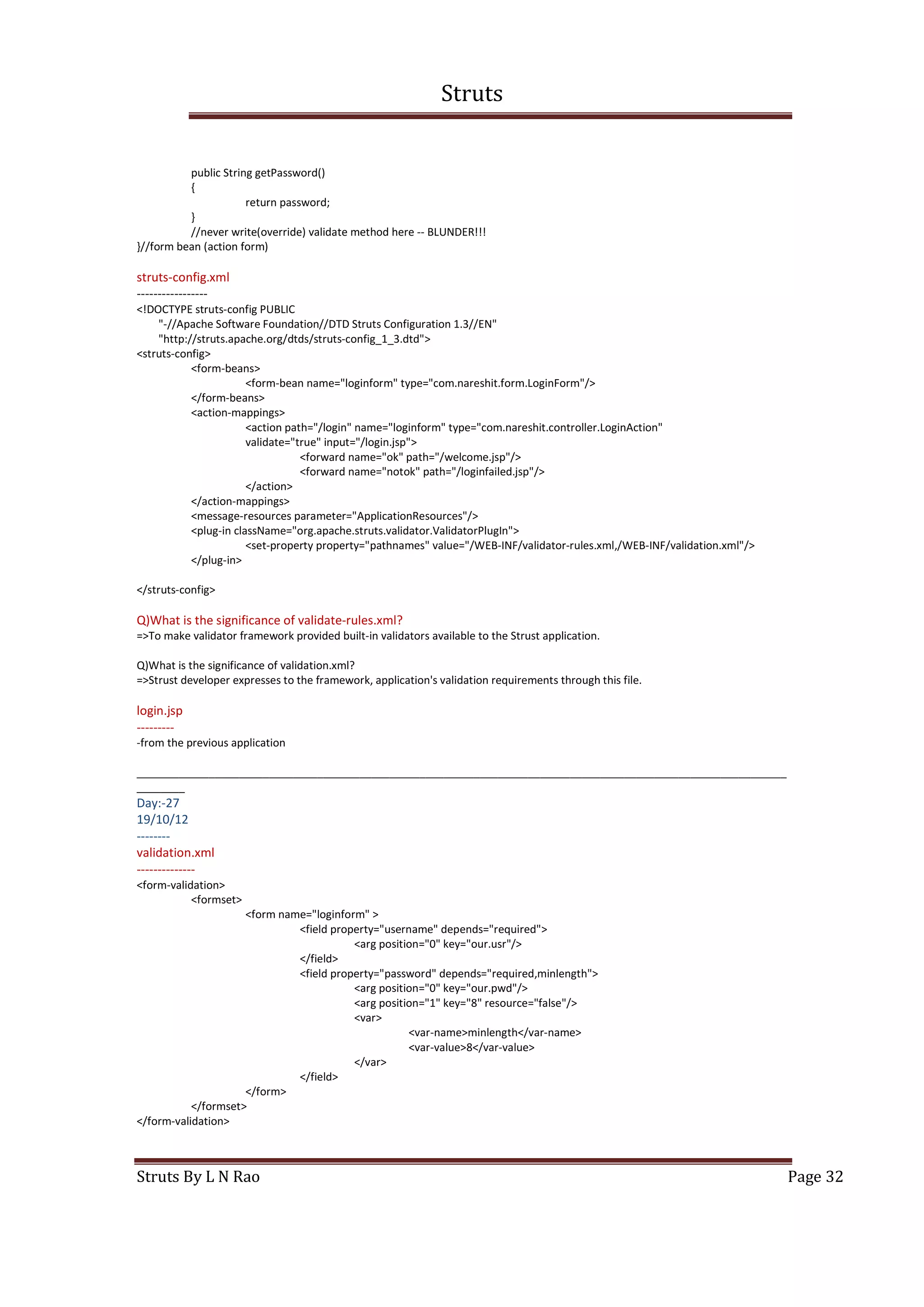 Struts
Struts By L N Rao Page 32
public String getPassword()
{
return password;
}
//never write(override) validate method here -- BLUNDER!!!
}//form bean (action form)
struts-config.xml
-----------------
<!DOCTYPE struts-config PUBLIC
"-//Apache Software Foundation//DTD Struts Configuration 1.3//EN"
"http://struts.apache.org/dtds/struts-config_1_3.dtd">
<struts-config>
<form-beans>
<form-bean name="loginform" type="com.nareshit.form.LoginForm"/>
</form-beans>
<action-mappings>
<action path="/login" name="loginform" type="com.nareshit.controller.LoginAction"
validate="true" input="/login.jsp">
<forward name="ok" path="/welcome.jsp"/>
<forward name="notok" path="/loginfailed.jsp"/>
</action>
</action-mappings>
<message-resources parameter="ApplicationResources"/>
<plug-in className="org.apache.struts.validator.ValidatorPlugIn">
<set-property property="pathnames" value="/WEB-INF/validator-rules.xml,/WEB-INF/validation.xml"/>
</plug-in>
</struts-config>
Q)What is the significance of validate-rules.xml?
=>To make validator framework provided built-in validators available to the Strust application.
Q)What is the significance of validation.xml?
=>Strust developer expresses to the framework, application's validation requirements through this file.
login.jsp
---------
-from the previous application
____________________________________________________________________________________________________________
________
Day:-27
19/10/12
--------
validation.xml
--------------
<form-validation>
<formset>
<form name="loginform" >
<field property="username" depends="required">
<arg position="0" key="our.usr"/>
</field>
<field property="password" depends="required,minlength">
<arg position="0" key="our.pwd"/>
<arg position="1" key="8" resource="false"/>
<var>
<var-name>minlength</var-name>
<var-value>8</var-value>
</var>
</field>
</form>
</formset>
</form-validation>
 