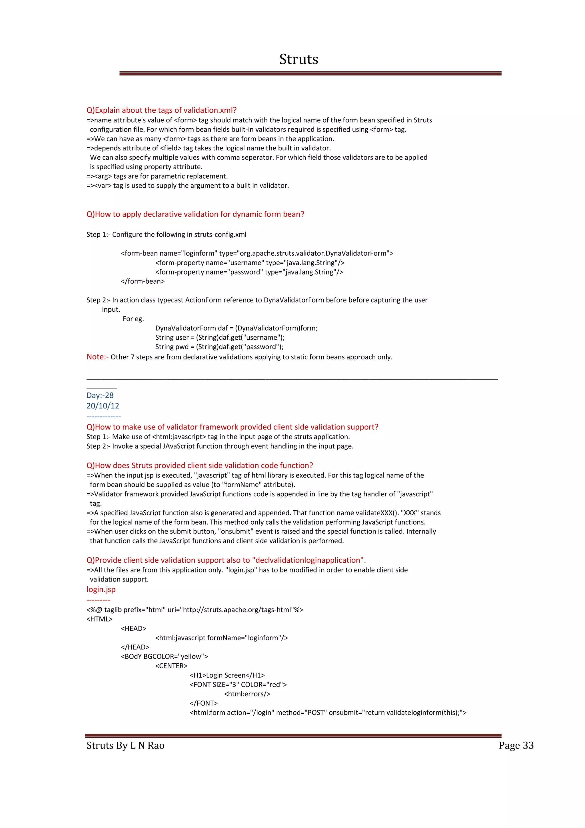 Struts
Struts By L N Rao Page 33
Q)Explain about the tags of validation.xml?
=>name attribute's value of <form> tag should match with the logical name of the form bean specified in Struts
configuration file. For which form bean fields built-in validators required is specified using <form> tag.
=>We can have as many <form> tags as there are form beans in the application.
=>depends attribute of <field> tag takes the logical name the built in validator.
We can also specify multiple values with comma seperator. For which field those validators are to be applied
is specified using property attribute.
=><arg> tags are for parametric replacement.
=><var> tag is used to supply the argument to a built in validator.
Q)How to apply declarative validation for dynamic form bean?
Step 1:- Configure the following in struts-config.xml
<form-bean name="loginform" type="org.apache.struts.validator.DynaValidatorForm">
<form-property name="username" type="java.lang.String"/>
<form-property name="password" type="java.lang.String"/>
</form-bean>
Step 2:- In action class typecast ActionForm reference to DynaValidatorForm before before capturing the user
input.
For eg.
DynaValidatorForm daf = (DynaValidatorForm)form;
String user = (String)daf.get("username");
String pwd = (String)daf.get("password");
Note:- Other 7 steps are from declarative validations applying to static form beans approach only.
____________________________________________________________________________________________________________
________
Day:-28
20/10/12
-------------
Q)How to make use of validator framework provided client side validation support?
Step 1:- Make use of <html:javascript> tag in the input page of the struts application.
Step 2:- Invoke a special JAvaScript function through event handling in the input page.
Q)How does Struts provided client side validation code function?
=>When the input jsp is executed, "javascript" tag of html library is executed. For this tag logical name of the
form bean should be supplied as value (to "formName" attribute).
=>Validator framework provided JavaScript functions code is appended in line by the tag handler of "javascript"
tag.
=>A specified JavaScript function also is generated and appended. That function name validateXXX(). "XXX" stands
for the logical name of the form bean. This method only calls the validation performing JavaScript functions.
=>When user clicks on the submit button, "onsubmit" event is raised and the special function is called. Internally
that function calls the JavaScript functions and client side validation is performed.
Q)Provide client side validation support also to "declvalidationloginapplication".
=>All the files are from this application only. "login.jsp" has to be modified in order to enable client side
validation support.
login.jsp
---------
<%@ taglib prefix="html" uri="http://struts.apache.org/tags-html"%>
<HTML>
<HEAD>
<html:javascript formName="loginform"/>
</HEAD>
<BOdY BGCOLOR="yellow">
<CENTER>
<H1>Login Screen</H1>
<FONT SIZE="3" COLOR="red">
<html:errors/>
</FONT>
<html:form action="/login" method="POST" onsubmit="return validateloginform(this);">
 