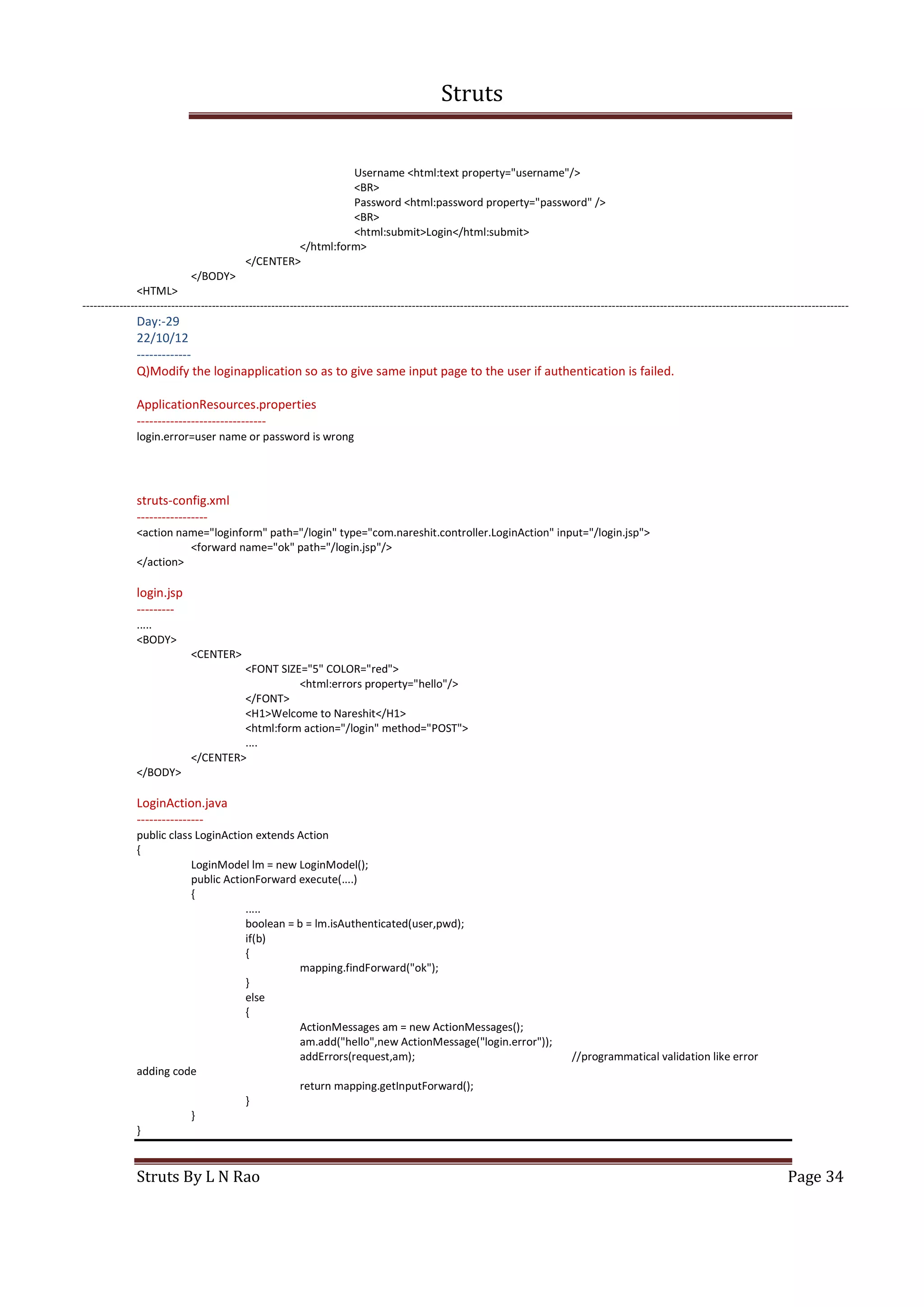 Struts
Struts By L N Rao Page 34
Username <html:text property="username"/>
<BR>
Password <html:password property="password" />
<BR>
<html:submit>Login</html:submit>
</html:form>
</CENTER>
</BODY>
<HTML>
---------------------------------------------------------------------------------------------------------------------------------------------------------------------------------------------------------------
Day:-29
22/10/12
-------------
Q)Modify the loginapplication so as to give same input page to the user if authentication is failed.
ApplicationResources.properties
-------------------------------
login.error=user name or password is wrong
struts-config.xml
-----------------
<action name="loginform" path="/login" type="com.nareshit.controller.LoginAction" input="/login.jsp">
<forward name="ok" path="/login.jsp"/>
</action>
login.jsp
---------
.....
<BODY>
<CENTER>
<FONT SIZE="5" COLOR="red">
<html:errors property="hello"/>
</FONT>
<H1>Welcome to Nareshit</H1>
<html:form action="/login" method="POST">
....
</CENTER>
</BODY>
LoginAction.java
----------------
public class LoginAction extends Action
{
LoginModel lm = new LoginModel();
public ActionForward execute(....)
{
.....
boolean = b = lm.isAuthenticated(user,pwd);
if(b)
{
mapping.findForward("ok");
}
else
{
ActionMessages am = new ActionMessages();
am.add("hello",new ActionMessage("login.error"));
addErrors(request,am); //programmatical validation like error
adding code
return mapping.getInputForward();
}
}
}
 