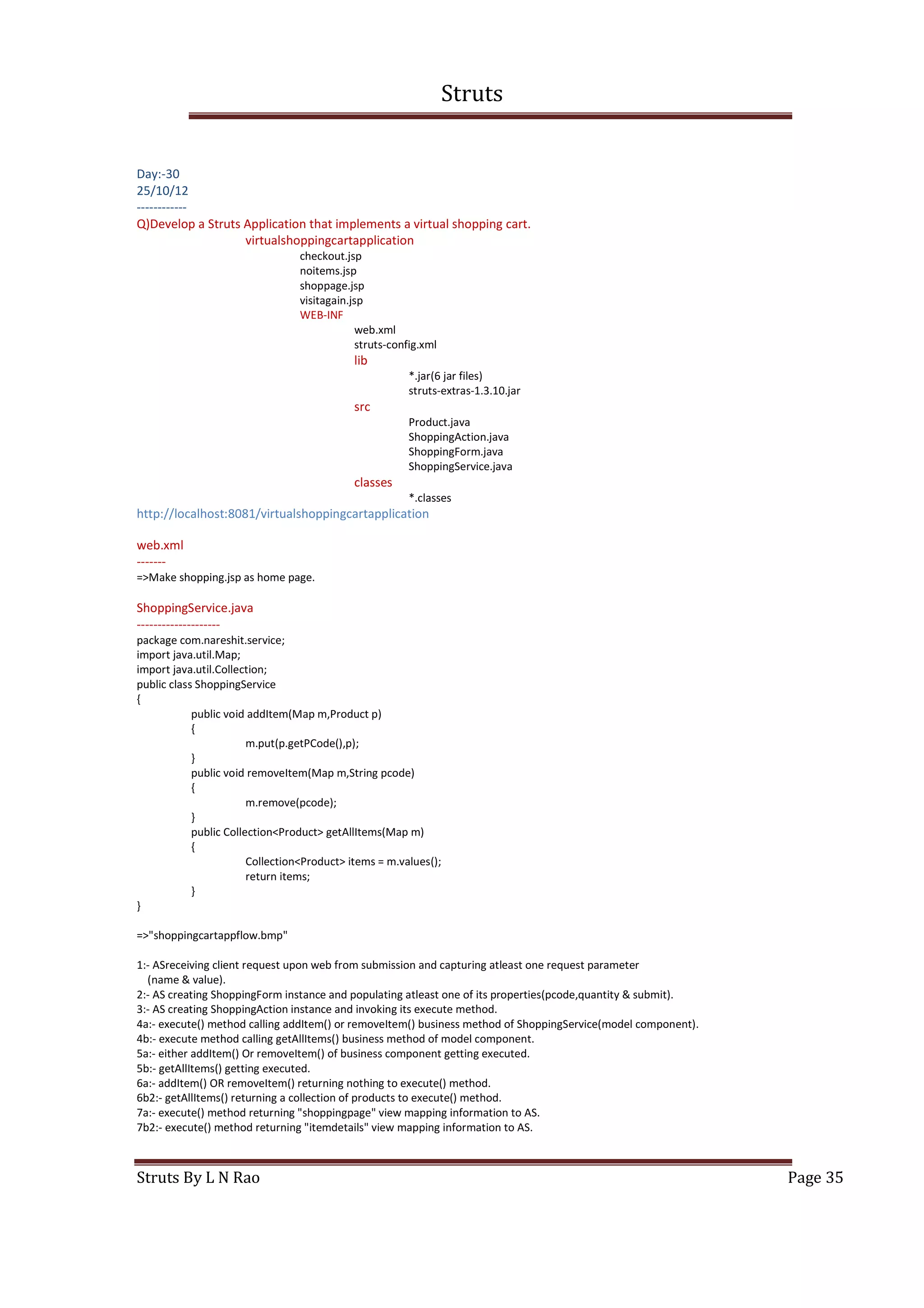 Struts
Struts By L N Rao Page 35
Day:-30
25/10/12
------------
Q)Develop a Struts Application that implements a virtual shopping cart.
virtualshoppingcartapplication
checkout.jsp
noitems.jsp
shoppage.jsp
visitagain.jsp
WEB-INF
web.xml
struts-config.xml
lib
*.jar(6 jar files)
struts-extras-1.3.10.jar
src
Product.java
ShoppingAction.java
ShoppingForm.java
ShoppingService.java
classes
*.classes
http://localhost:8081/virtualshoppingcartapplication
web.xml
-------
=>Make shopping.jsp as home page.
ShoppingService.java
--------------------
package com.nareshit.service;
import java.util.Map;
import java.util.Collection;
public class ShoppingService
{
public void addItem(Map m,Product p)
{
m.put(p.getPCode(),p);
}
public void removeItem(Map m,String pcode)
{
m.remove(pcode);
}
public Collection<Product> getAllItems(Map m)
{
Collection<Product> items = m.values();
return items;
}
}
=>"shoppingcartappflow.bmp"
1:- ASreceiving client request upon web from submission and capturing atleast one request parameter
(name & value).
2:- AS creating ShoppingForm instance and populating atleast one of its properties(pcode,quantity & submit).
3:- AS creating ShoppingAction instance and invoking its execute method.
4a:- execute() method calling addItem() or removeItem() business method of ShoppingService(model component).
4b:- execute method calling getAllItems() business method of model component.
5a:- either addItem() Or removeItem() of business component getting executed.
5b:- getAllItems() getting executed.
6a:- addItem() OR removeItem() returning nothing to execute() method.
6b2:- getAllItems() returning a collection of products to execute() method.
7a:- execute() method returning "shoppingpage" view mapping information to AS.
7b2:- execute() method returning "itemdetails" view mapping information to AS.
 