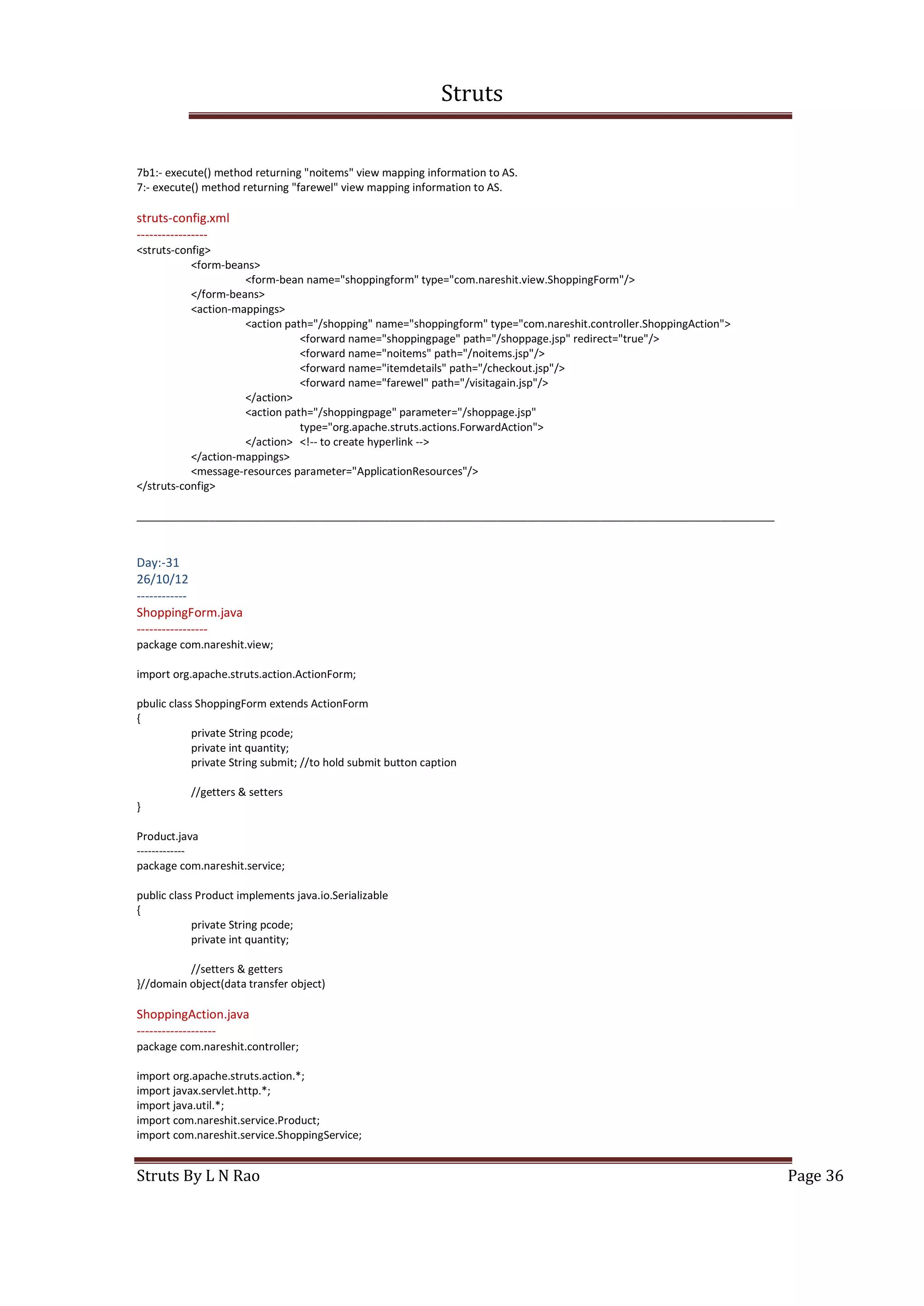 Struts
Struts By L N Rao Page 36
7b1:- execute() method returning "noitems" view mapping information to AS.
7:- execute() method returning "farewel" view mapping information to AS.
struts-config.xml
-----------------
<struts-config>
<form-beans>
<form-bean name="shoppingform" type="com.nareshit.view.ShoppingForm"/>
</form-beans>
<action-mappings>
<action path="/shopping" name="shoppingform" type="com.nareshit.controller.ShoppingAction">
<forward name="shoppingpage" path="/shoppage.jsp" redirect="true"/>
<forward name="noitems" path="/noitems.jsp"/>
<forward name="itemdetails" path="/checkout.jsp"/>
<forward name="farewel" path="/visitagain.jsp"/>
</action>
<action path="/shoppingpage" parameter="/shoppage.jsp"
type="org.apache.struts.actions.ForwardAction">
</action> <!-- to create hyperlink -->
</action-mappings>
<message-resources parameter="ApplicationResources"/>
</struts-config>
__________________________________________________________________________________________________________
Day:-31
26/10/12
------------
ShoppingForm.java
-----------------
package com.nareshit.view;
import org.apache.struts.action.ActionForm;
pbulic class ShoppingForm extends ActionForm
{
private String pcode;
private int quantity;
private String submit; //to hold submit button caption
//getters & setters
}
Product.java
-------------
package com.nareshit.service;
public class Product implements java.io.Serializable
{
private String pcode;
private int quantity;
//setters & getters
}//domain object(data transfer object)
ShoppingAction.java
-------------------
package com.nareshit.controller;
import org.apache.struts.action.*;
import javax.servlet.http.*;
import java.util.*;
import com.nareshit.service.Product;
import com.nareshit.service.ShoppingService;
 