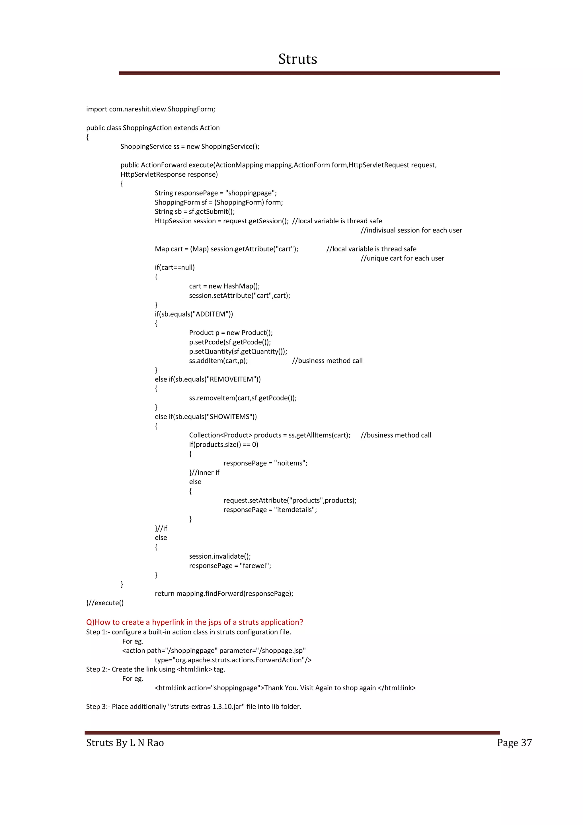 Struts
Struts By L N Rao Page 37
import com.nareshit.view.ShoppingForm;
public class ShoppingAction extends Action
{
ShoppingService ss = new ShoppingService();
public ActionForward execute(ActionMapping mapping,ActionForm form,HttpServletRequest request,
HttpServletResponse response)
{
String responsePage = "shoppingpage";
ShoppingForm sf = (ShoppingForm) form;
String sb = sf.getSubmit();
HttpSession session = request.getSession(); //local variable is thread safe
//indivisual session for each user
Map cart = (Map) session.getAttribute("cart"); //local variable is thread safe
//unique cart for each user
if(cart==null)
{
cart = new HashMap();
session.setAttribute("cart",cart);
}
if(sb.equals("ADDITEM"))
{
Product p = new Product();
p.setPcode(sf.getPcode());
p.setQuantity(sf.getQuantity());
ss.addItem(cart,p); //business method call
}
else if(sb.equals("REMOVEITEM"))
{
ss.removeItem(cart,sf.getPcode());
}
else if(sb.equals("SHOWITEMS"))
{
Collection<Product> products = ss.getAllItems(cart); //business method call
if(products.size() == 0)
{
responsePage = "noitems";
}//inner if
else
{
request.setAttribute("products",products);
responsePage = "itemdetails";
}
}//if
else
{
session.invalidate();
responsePage = "farewel";
}
}
return mapping.findForward(responsePage);
}//execute()
Q)How to create a hyperlink in the jsps of a struts application?
Step 1:- configure a built-in action class in struts configuration file.
For eg.
<action path="/shoppingpage" parameter="/shoppage.jsp"
type="org.apache.struts.actions.ForwardAction"/>
Step 2:- Create the link using <html:link> tag.
For eg.
<html:link action="shoppingpage">Thank You. Visit Again to shop again </html:link>
Step 3:- Place additionally "struts-extras-1.3.10.jar" file into lib folder.
 