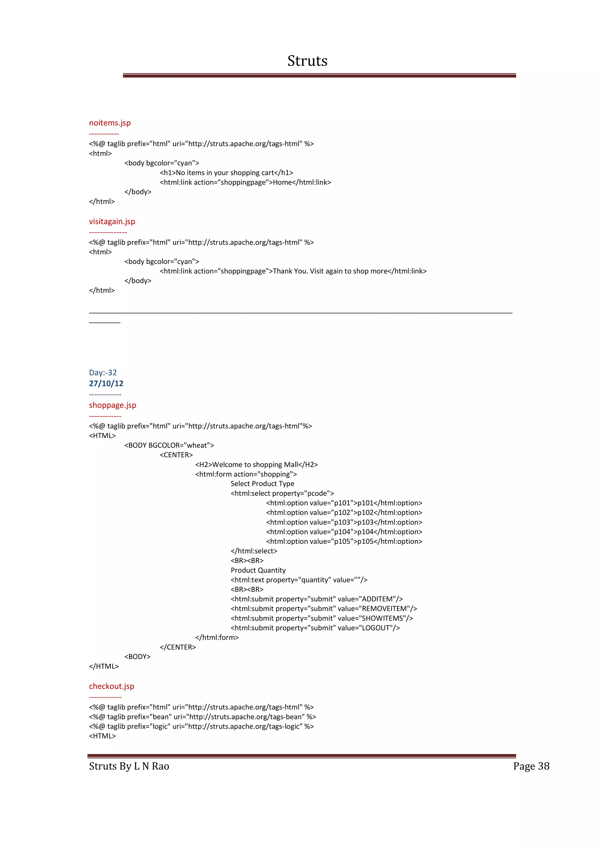 Struts
Struts By L N Rao Page 38
noitems.jsp
-----------
<%@ taglib prefix="html" uri="http://struts.apache.org/tags-html" %>
<html>
<body bgcolor="cyan">
<h1>No items in your shopping cart</h1>
<html:link action="shoppingpage">Home</html:link>
</body>
</html>
visitagain.jsp
--------------
<%@ taglib prefix="html" uri="http://struts.apache.org/tags-html" %>
<html>
<body bgcolor="cyan">
<html:link action="shoppingpage">Thank You. Visit again to shop more</html:link>
</body>
</html>
____________________________________________________________________________________________________________
________
Day:-32
27/10/12
------------
shoppage.jsp
------------
<%@ taglib prefix="html" uri="http://struts.apache.org/tags-html"%>
<HTML>
<BODY BGCOLOR="wheat">
<CENTER>
<H2>Welcome to shopping Mall</H2>
<html:form action="shopping">
Select Product Type
<html:select property="pcode">
<html:option value="p101">p101</html:option>
<html:option value="p102">p102</html:option>
<html:option value="p103">p103</html:option>
<html:option value="p104">p104</html:option>
<html:option value="p105">p105</html:option>
</html:select>
<BR><BR>
Product Quantity
<html:text property="quantity" value=""/>
<BR><BR>
<html:submit property="submit" value="ADDITEM"/>
<html:submit property="submit" value="REMOVEITEM"/>
<html:submit property="submit" value="SHOWITEMS"/>
<html:submit property="submit" value="LOGOUT"/>
</html:form>
</CENTER>
<BODY>
</HTML>
checkout.jsp
------------
<%@ taglib prefix="html" uri="http://struts.apache.org/tags-html" %>
<%@ taglib prefix="bean" uri="http://struts.apache.org/tags-bean" %>
<%@ taglib prefix="logic" uri="http://struts.apache.org/tags-logic" %>
<HTML>
 