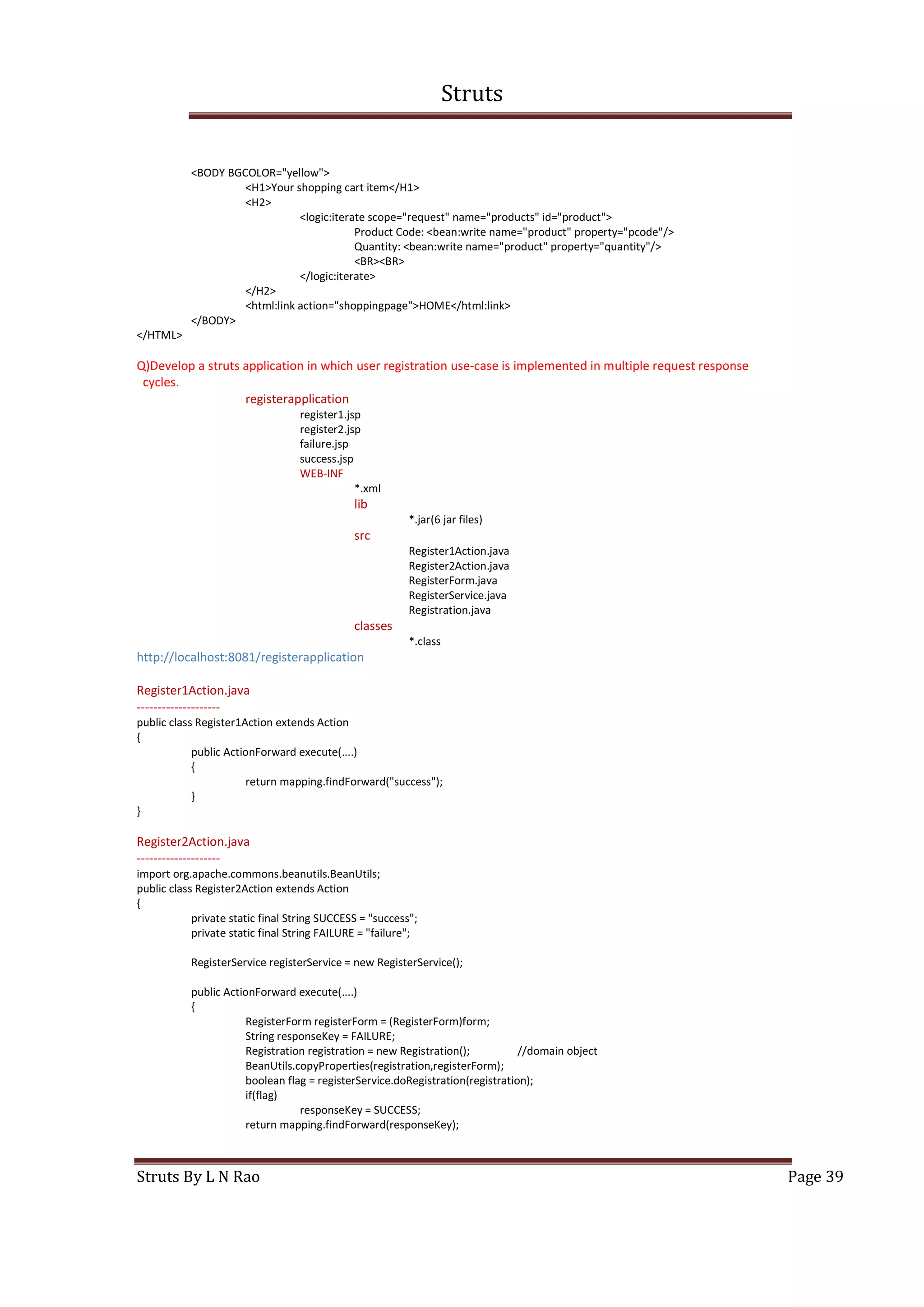 Struts
Struts By L N Rao Page 39
<BODY BGCOLOR="yellow">
<H1>Your shopping cart item</H1>
<H2>
<logic:iterate scope="request" name="products" id="product">
Product Code: <bean:write name="product" property="pcode"/>
Quantity: <bean:write name="product" property="quantity"/>
<BR><BR>
</logic:iterate>
</H2>
<html:link action="shoppingpage">HOME</html:link>
</BODY>
</HTML>
Q)Develop a struts application in which user registration use-case is implemented in multiple request response
cycles.
registerapplication
register1.jsp
register2.jsp
failure.jsp
success.jsp
WEB-INF
*.xml
lib
*.jar(6 jar files)
src
Register1Action.java
Register2Action.java
RegisterForm.java
RegisterService.java
Registration.java
classes
*.class
http://localhost:8081/registerapplication
Register1Action.java
--------------------
public class Register1Action extends Action
{
public ActionForward execute(....)
{
return mapping.findForward("success");
}
}
Register2Action.java
--------------------
import org.apache.commons.beanutils.BeanUtils;
public class Register2Action extends Action
{
private static final String SUCCESS = "success";
private static final String FAILURE = "failure";
RegisterService registerService = new RegisterService();
public ActionForward execute(....)
{
RegisterForm registerForm = (RegisterForm)form;
String responseKey = FAILURE;
Registration registration = new Registration(); //domain object
BeanUtils.copyProperties(registration,registerForm);
boolean flag = registerService.doRegistration(registration);
if(flag)
responseKey = SUCCESS;
return mapping.findForward(responseKey);
 