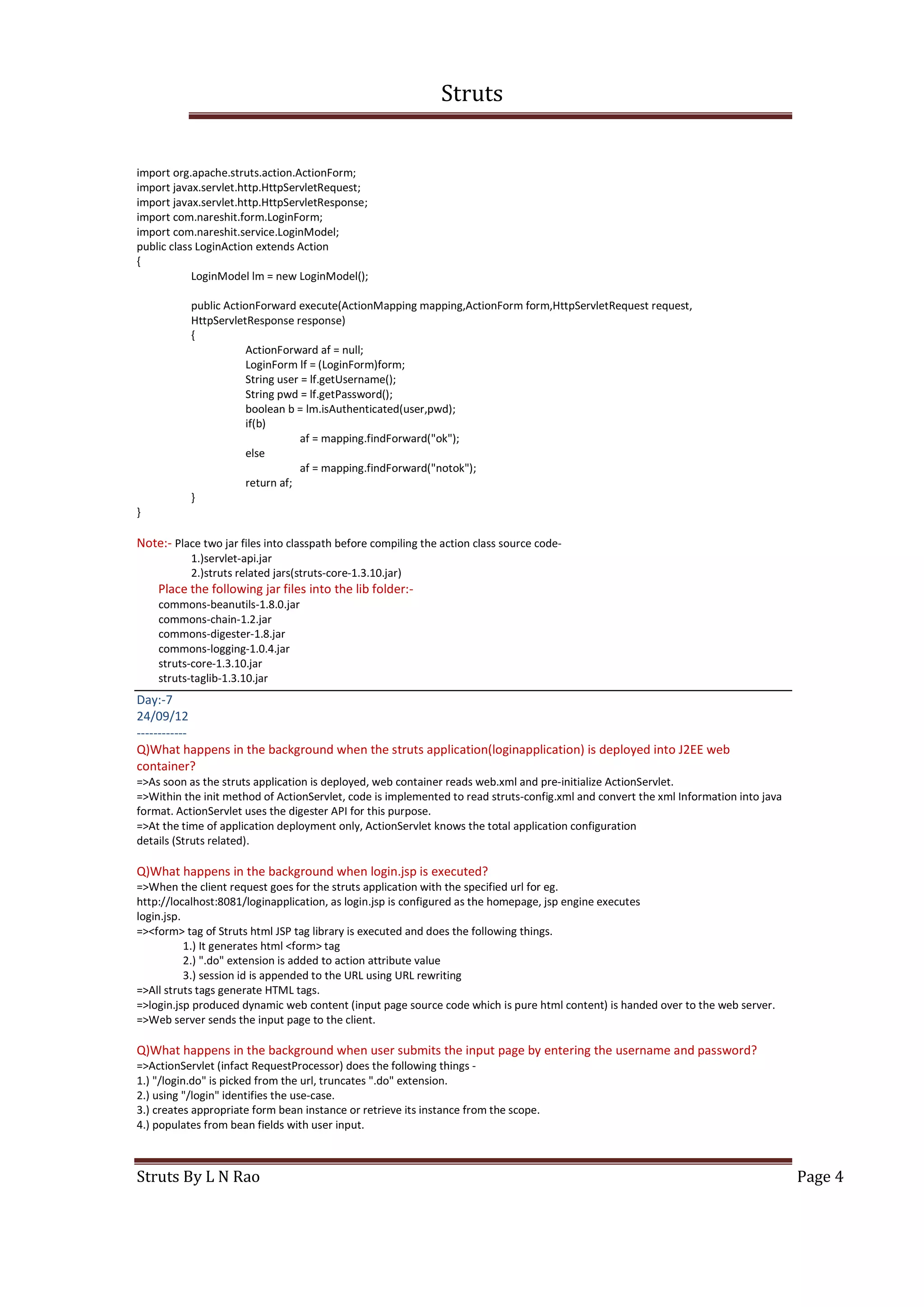 Struts
Struts By L N Rao Page 4
import org.apache.struts.action.ActionForm;
import javax.servlet.http.HttpServletRequest;
import javax.servlet.http.HttpServletResponse;
import com.nareshit.form.LoginForm;
import com.nareshit.service.LoginModel;
public class LoginAction extends Action
{
LoginModel lm = new LoginModel();
public ActionForward execute(ActionMapping mapping,ActionForm form,HttpServletRequest request,
HttpServletResponse response)
{
ActionForward af = null;
LoginForm lf = (LoginForm)form;
String user = lf.getUsername();
String pwd = lf.getPassword();
boolean b = lm.isAuthenticated(user,pwd);
if(b)
af = mapping.findForward("ok");
else
af = mapping.findForward("notok");
return af;
}
}
Note:- Place two jar files into classpath before compiling the action class source code-
1.)servlet-api.jar
2.)struts related jars(struts-core-1.3.10.jar)
Place the following jar files into the lib folder:-
commons-beanutils-1.8.0.jar
commons-chain-1.2.jar
commons-digester-1.8.jar
commons-logging-1.0.4.jar
struts-core-1.3.10.jar
struts-taglib-1.3.10.jar
Day:-7
24/09/12
------------
Q)What happens in the background when the struts application(loginapplication) is deployed into J2EE web
container?
=>As soon as the struts application is deployed, web container reads web.xml and pre-initialize ActionServlet.
=>Within the init method of ActionServlet, code is implemented to read struts-config.xml and convert the xml Information into java
format. ActionServlet uses the digester API for this purpose.
=>At the time of application deployment only, ActionServlet knows the total application configuration
details (Struts related).
Q)What happens in the background when login.jsp is executed?
=>When the client request goes for the struts application with the specified url for eg.
http://localhost:8081/loginapplication, as login.jsp is configured as the homepage, jsp engine executes
login.jsp.
=><form> tag of Struts html JSP tag library is executed and does the following things.
1.) It generates html <form> tag
2.) ".do" extension is added to action attribute value
3.) session id is appended to the URL using URL rewriting
=>All struts tags generate HTML tags.
=>login.jsp produced dynamic web content (input page source code which is pure html content) is handed over to the web server.
=>Web server sends the input page to the client.
Q)What happens in the background when user submits the input page by entering the username and password?
=>ActionServlet (infact RequestProcessor) does the following things -
1.) "/login.do" is picked from the url, truncates ".do" extension.
2.) using "/login" identifies the use-case.
3.) creates appropriate form bean instance or retrieve its instance from the scope.
4.) populates from bean fields with user input.
 