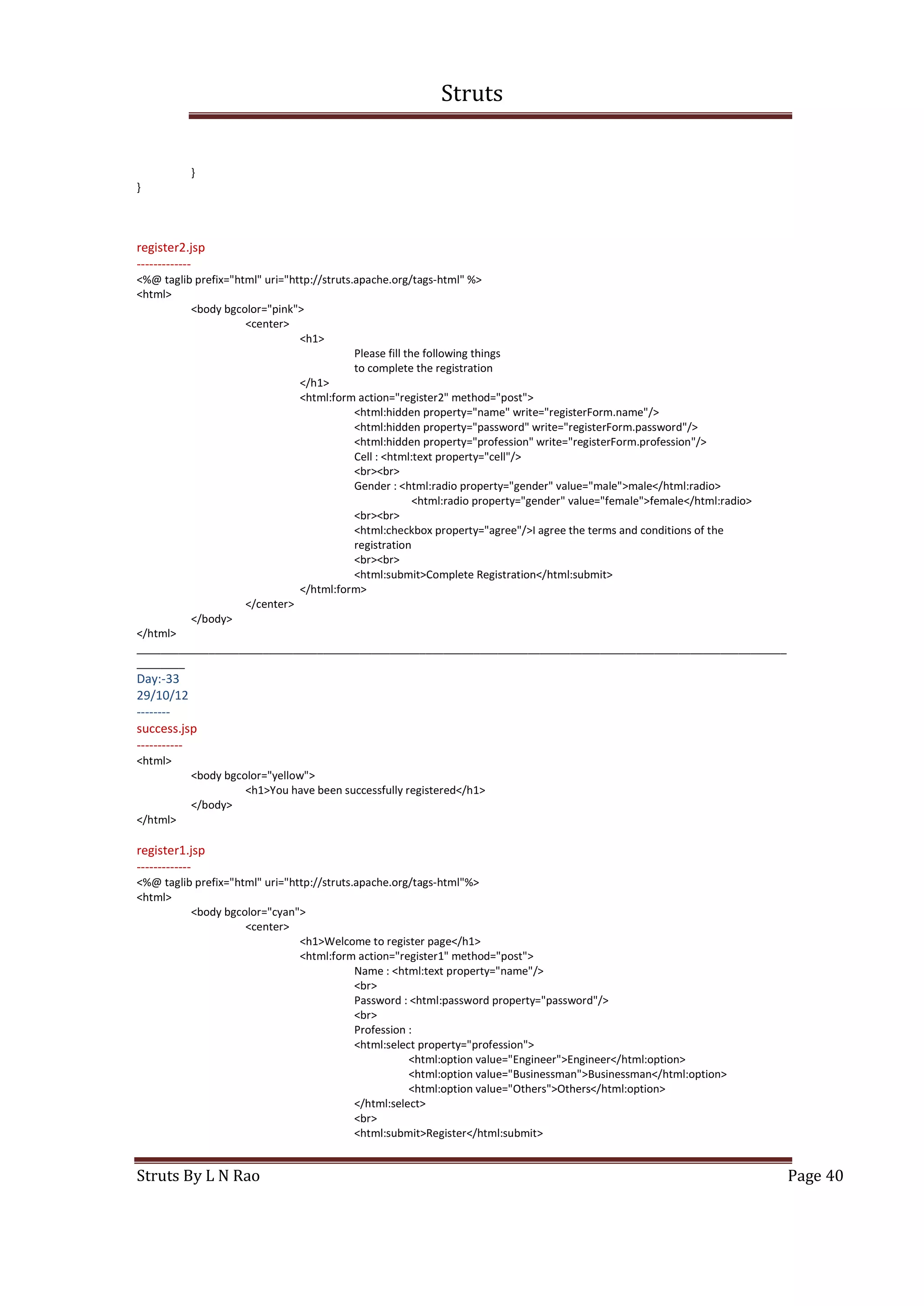 Struts
Struts By L N Rao Page 40
}
}
register2.jsp
-------------
<%@ taglib prefix="html" uri="http://struts.apache.org/tags-html" %>
<html>
<body bgcolor="pink">
<center>
<h1>
Please fill the following things
to complete the registration
</h1>
<html:form action="register2" method="post">
<html:hidden property="name" write="registerForm.name"/>
<html:hidden property="password" write="registerForm.password"/>
<html:hidden property="profession" write="registerForm.profession"/>
Cell : <html:text property="cell"/>
<br><br>
Gender : <html:radio property="gender" value="male">male</html:radio>
<html:radio property="gender" value="female">female</html:radio>
<br><br>
<html:checkbox property="agree"/>I agree the terms and conditions of the
registration
<br><br>
<html:submit>Complete Registration</html:submit>
</html:form>
</center>
</body>
</html>
____________________________________________________________________________________________________________
________
Day:-33
29/10/12
--------
success.jsp
-----------
<html>
<body bgcolor="yellow">
<h1>You have been successfully registered</h1>
</body>
</html>
register1.jsp
-------------
<%@ taglib prefix="html" uri="http://struts.apache.org/tags-html"%>
<html>
<body bgcolor="cyan">
<center>
<h1>Welcome to register page</h1>
<html:form action="register1" method="post">
Name : <html:text property="name"/>
<br>
Password : <html:password property="password"/>
<br>
Profession :
<html:select property="profession">
<html:option value="Engineer">Engineer</html:option>
<html:option value="Businessman">Businessman</html:option>
<html:option value="Others">Others</html:option>
</html:select>
<br>
<html:submit>Register</html:submit>
 