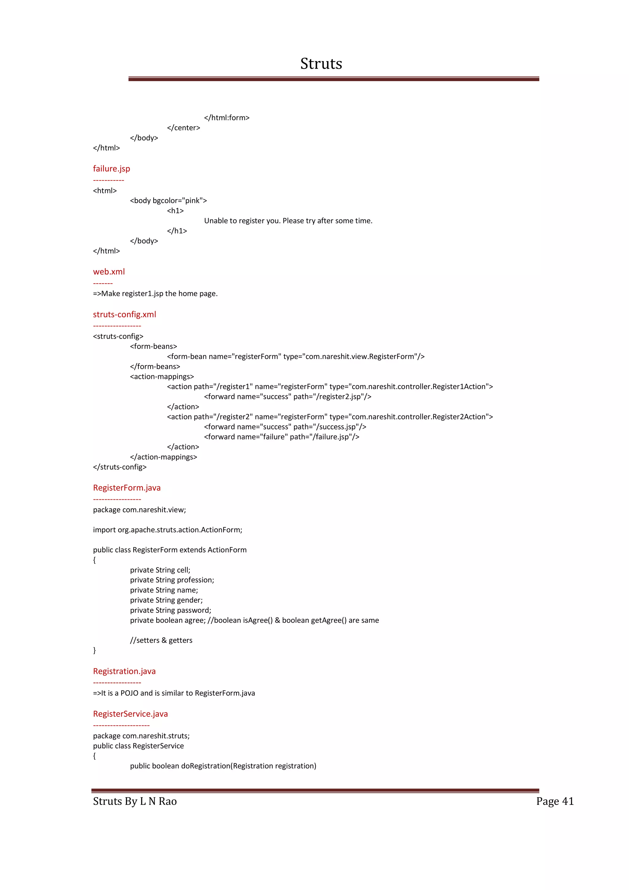 Struts
Struts By L N Rao Page 41
</html:form>
</center>
</body>
</html>
failure.jsp
-----------
<html>
<body bgcolor="pink">
<h1>
Unable to register you. Please try after some time.
</h1>
</body>
</html>
web.xml
-------
=>Make register1.jsp the home page.
struts-config.xml
-----------------
<struts-config>
<form-beans>
<form-bean name="registerForm" type="com.nareshit.view.RegisterForm"/>
</form-beans>
<action-mappings>
<action path="/register1" name="registerForm" type="com.nareshit.controller.Register1Action">
<forward name="success" path="/register2.jsp"/>
</action>
<action path="/register2" name="registerForm" type="com.nareshit.controller.Register2Action">
<forward name="success" path="/success.jsp"/>
<forward name="failure" path="/failure.jsp"/>
</action>
</action-mappings>
</struts-config>
RegisterForm.java
-----------------
package com.nareshit.view;
import org.apache.struts.action.ActionForm;
public class RegisterForm extends ActionForm
{
private String cell;
private String profession;
private String name;
private String gender;
private String password;
private boolean agree; //boolean isAgree() & boolean getAgree() are same
//setters & getters
}
Registration.java
-----------------
=>It is a POJO and is similar to RegisterForm.java
RegisterService.java
--------------------
package com.nareshit.struts;
public class RegisterService
{
public boolean doRegistration(Registration registration)
 