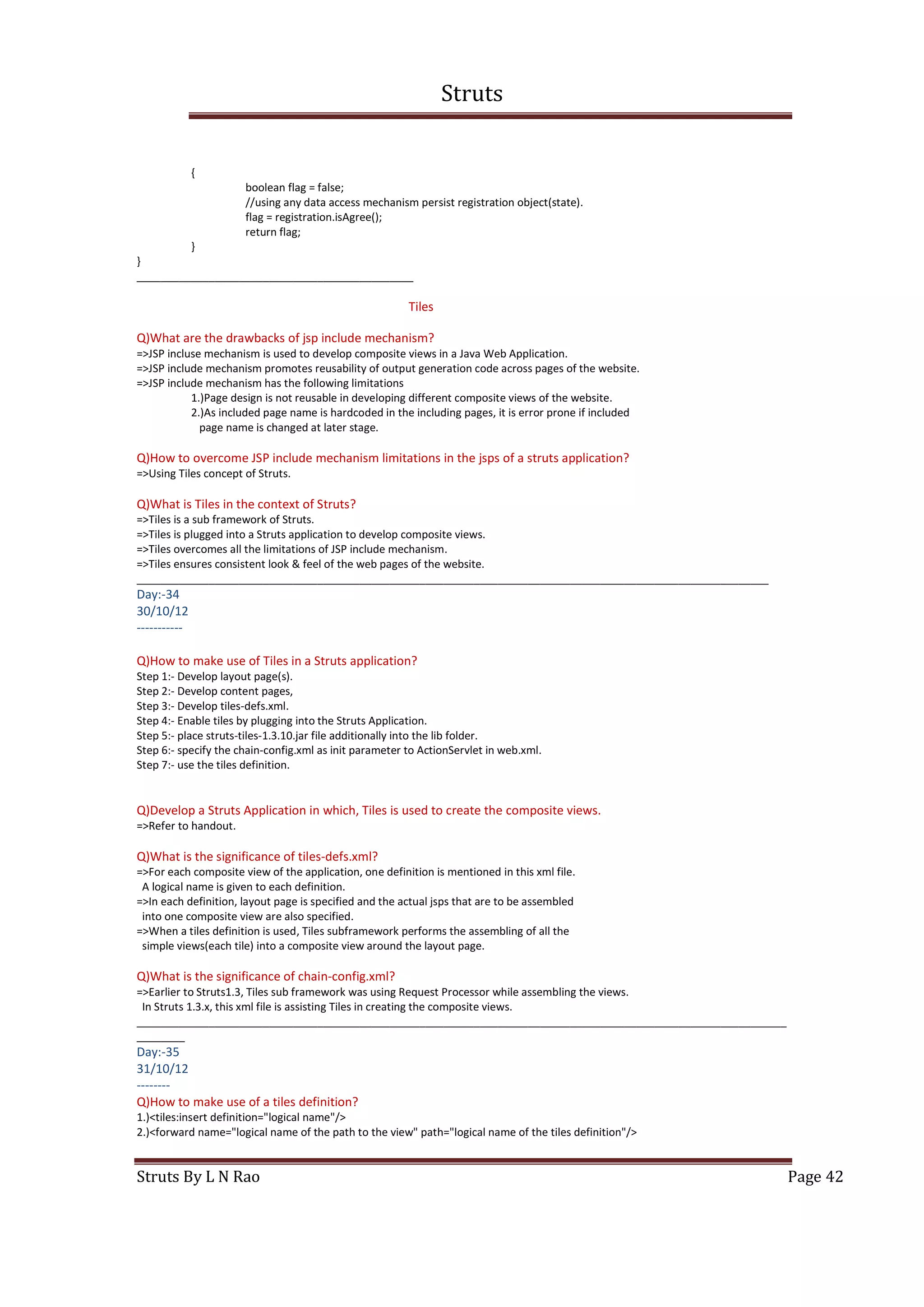 Struts
Struts By L N Rao Page 42
{
boolean flag = false;
//using any data access mechanism persist registration object(state).
flag = registration.isAgree();
return flag;
}
}
______________________________________________
Tiles
Q)What are the drawbacks of jsp include mechanism?
=>JSP incluse mechanism is used to develop composite views in a Java Web Application.
=>JSP include mechanism promotes reusability of output generation code across pages of the website.
=>JSP include mechanism has the following limitations
1.)Page design is not reusable in developing different composite views of the website.
2.)As included page name is hardcoded in the including pages, it is error prone if included
page name is changed at later stage.
Q)How to overcome JSP include mechanism limitations in the jsps of a struts application?
=>Using Tiles concept of Struts.
Q)What is Tiles in the context of Struts?
=>Tiles is a sub framework of Struts.
=>Tiles is plugged into a Struts application to develop composite views.
=>Tiles overcomes all the limitations of JSP include mechanism.
=>Tiles ensures consistent look & feel of the web pages of the website.
_________________________________________________________________________________________________________
Day:-34
30/10/12
-----------
Q)How to make use of Tiles in a Struts application?
Step 1:- Develop layout page(s).
Step 2:- Develop content pages,
Step 3:- Develop tiles-defs.xml.
Step 4:- Enable tiles by plugging into the Struts Application.
Step 5:- place struts-tiles-1.3.10.jar file additionally into the lib folder.
Step 6:- specify the chain-config.xml as init parameter to ActionServlet in web.xml.
Step 7:- use the tiles definition.
Q)Develop a Struts Application in which, Tiles is used to create the composite views.
=>Refer to handout.
Q)What is the significance of tiles-defs.xml?
=>For each composite view of the application, one definition is mentioned in this xml file.
A logical name is given to each definition.
=>In each definition, layout page is specified and the actual jsps that are to be assembled
into one composite view are also specified.
=>When a tiles definition is used, Tiles subframework performs the assembling of all the
simple views(each tile) into a composite view around the layout page.
Q)What is the significance of chain-config.xml?
=>Earlier to Struts1.3, Tiles sub framework was using Request Processor while assembling the views.
In Struts 1.3.x, this xml file is assisting Tiles in creating the composite views.
____________________________________________________________________________________________________________
________
Day:-35
31/10/12
--------
Q)How to make use of a tiles definition?
1.)<tiles:insert definition="logical name"/>
2.)<forward name="logical name of the path to the view" path="logical name of the tiles definition"/>
 