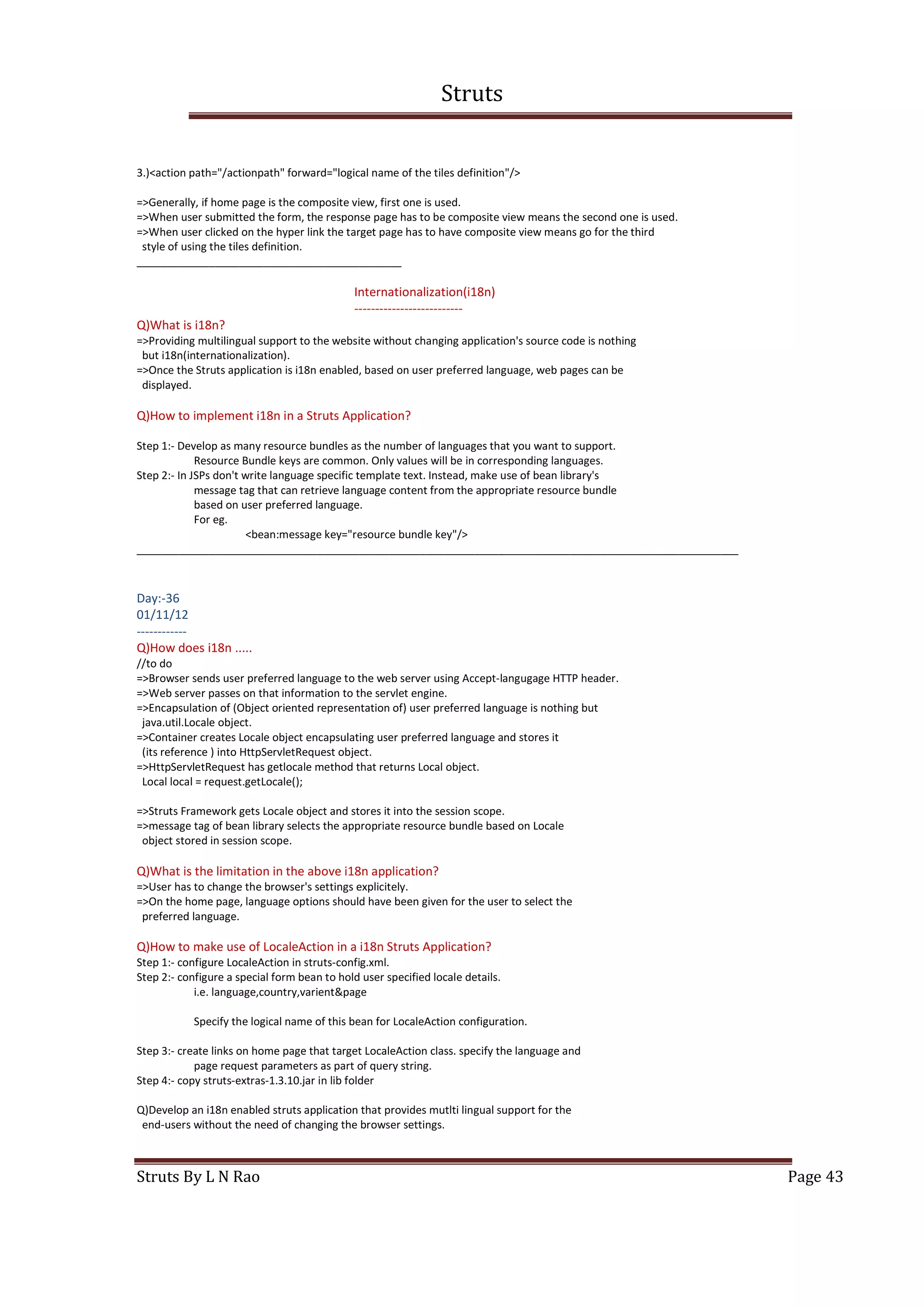 Struts
Struts By L N Rao Page 43
3.)<action path="/actionpath" forward="logical name of the tiles definition"/>
=>Generally, if home page is the composite view, first one is used.
=>When user submitted the form, the response page has to be composite view means the second one is used.
=>When user clicked on the hyper link the target page has to have composite view means go for the third
style of using the tiles definition.
____________________________________________
Internationalization(i18n)
--------------------------
Q)What is i18n?
=>Providing multilingual support to the website without changing application's source code is nothing
but i18n(internationalization).
=>Once the Struts application is i18n enabled, based on user preferred language, web pages can be
displayed.
Q)How to implement i18n in a Struts Application?
Step 1:- Develop as many resource bundles as the number of languages that you want to support.
Resource Bundle keys are common. Only values will be in corresponding languages.
Step 2:- In JSPs don't write language specific template text. Instead, make use of bean library's
message tag that can retrieve language content from the appropriate resource bundle
based on user preferred language.
For eg.
<bean:message key="resource bundle key"/>
____________________________________________________________________________________________________
Day:-36
01/11/12
------------
Q)How does i18n .....
//to do
=>Browser sends user preferred language to the web server using Accept-langugage HTTP header.
=>Web server passes on that information to the servlet engine.
=>Encapsulation of (Object oriented representation of) user preferred language is nothing but
java.util.Locale object.
=>Container creates Locale object encapsulating user preferred language and stores it
(its reference ) into HttpServletRequest object.
=>HttpServletRequest has getlocale method that returns Local object.
Local local = request.getLocale();
=>Struts Framework gets Locale object and stores it into the session scope.
=>message tag of bean library selects the appropriate resource bundle based on Locale
object stored in session scope.
Q)What is the limitation in the above i18n application?
=>User has to change the browser's settings explicitely.
=>On the home page, language options should have been given for the user to select the
preferred language.
Q)How to make use of LocaleAction in a i18n Struts Application?
Step 1:- configure LocaleAction in struts-config.xml.
Step 2:- configure a special form bean to hold user specified locale details.
i.e. language,country,varient&page
Specify the logical name of this bean for LocaleAction configuration.
Step 3:- create links on home page that target LocaleAction class. specify the language and
page request parameters as part of query string.
Step 4:- copy struts-extras-1.3.10.jar in lib folder
Q)Develop an i18n enabled struts application that provides mutlti lingual support for the
end-users without the need of changing the browser settings.
 