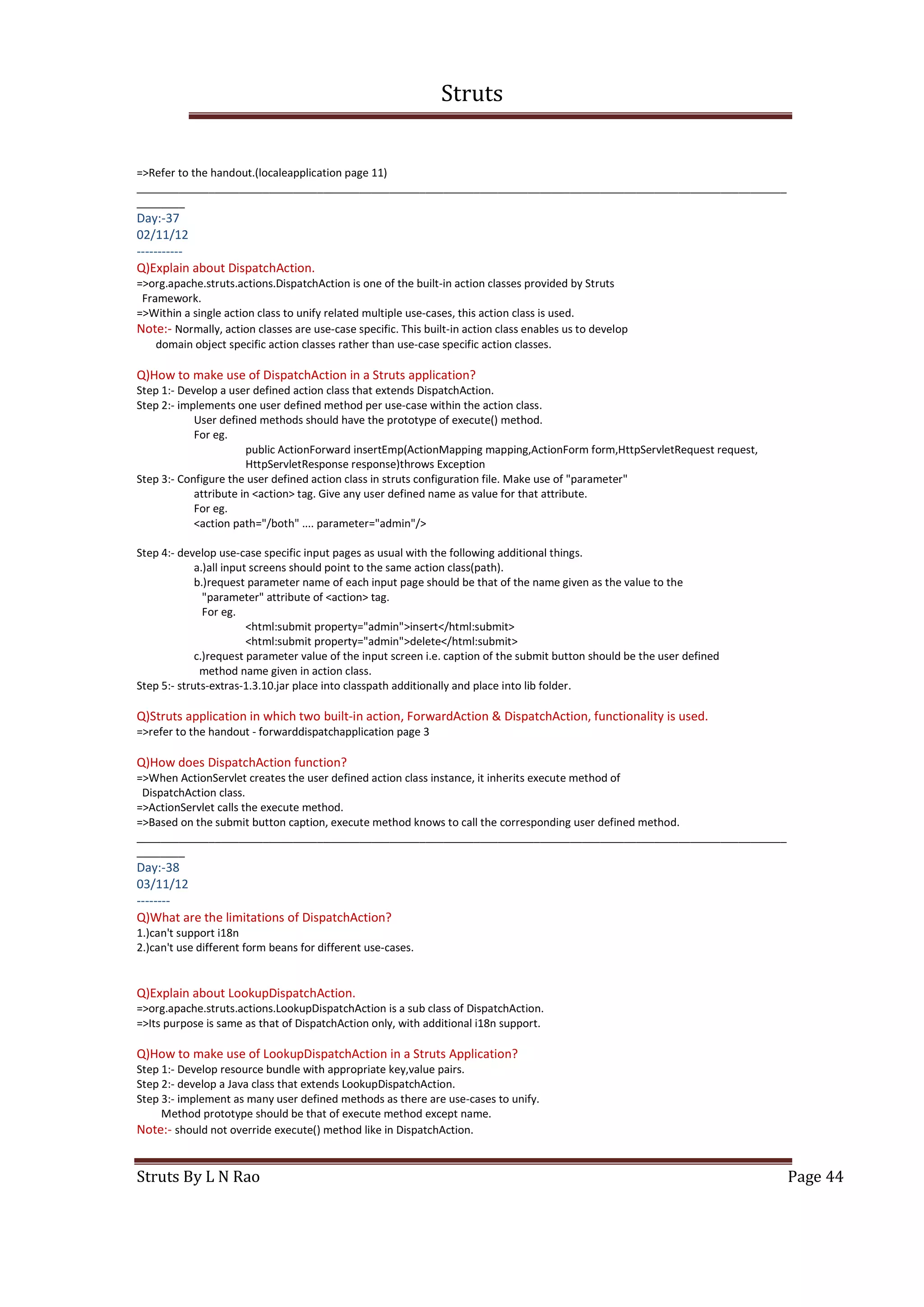 Struts
Struts By L N Rao Page 44
=>Refer to the handout.(localeapplication page 11)
____________________________________________________________________________________________________________
________
Day:-37
02/11/12
-----------
Q)Explain about DispatchAction.
=>org.apache.struts.actions.DispatchAction is one of the built-in action classes provided by Struts
Framework.
=>Within a single action class to unify related multiple use-cases, this action class is used.
Note:- Normally, action classes are use-case specific. This built-in action class enables us to develop
domain object specific action classes rather than use-case specific action classes.
Q)How to make use of DispatchAction in a Struts application?
Step 1:- Develop a user defined action class that extends DispatchAction.
Step 2:- implements one user defined method per use-case within the action class.
User defined methods should have the prototype of execute() method.
For eg.
public ActionForward insertEmp(ActionMapping mapping,ActionForm form,HttpServletRequest request,
HttpServletResponse response)throws Exception
Step 3:- Configure the user defined action class in struts configuration file. Make use of "parameter"
attribute in <action> tag. Give any user defined name as value for that attribute.
For eg.
<action path="/both" .... parameter="admin"/>
Step 4:- develop use-case specific input pages as usual with the following additional things.
a.)all input screens should point to the same action class(path).
b.)request parameter name of each input page should be that of the name given as the value to the
"parameter" attribute of <action> tag.
For eg.
<html:submit property="admin">insert</html:submit>
<html:submit property="admin">delete</html:submit>
c.)request parameter value of the input screen i.e. caption of the submit button should be the user defined
method name given in action class.
Step 5:- struts-extras-1.3.10.jar place into classpath additionally and place into lib folder.
Q)Struts application in which two built-in action, ForwardAction & DispatchAction, functionality is used.
=>refer to the handout - forwarddispatchapplication page 3
Q)How does DispatchAction function?
=>When ActionServlet creates the user defined action class instance, it inherits execute method of
DispatchAction class.
=>ActionServlet calls the execute method.
=>Based on the submit button caption, execute method knows to call the corresponding user defined method.
____________________________________________________________________________________________________________
________
Day:-38
03/11/12
--------
Q)What are the limitations of DispatchAction?
1.)can't support i18n
2.)can't use different form beans for different use-cases.
Q)Explain about LookupDispatchAction.
=>org.apache.struts.actions.LookupDispatchAction is a sub class of DispatchAction.
=>Its purpose is same as that of DispatchAction only, with additional i18n support.
Q)How to make use of LookupDispatchAction in a Struts Application?
Step 1:- Develop resource bundle with appropriate key,value pairs.
Step 2:- develop a Java class that extends LookupDispatchAction.
Step 3:- implement as many user defined methods as there are use-cases to unify.
Method prototype should be that of execute method except name.
Note:- should not override execute() method like in DispatchAction.
 