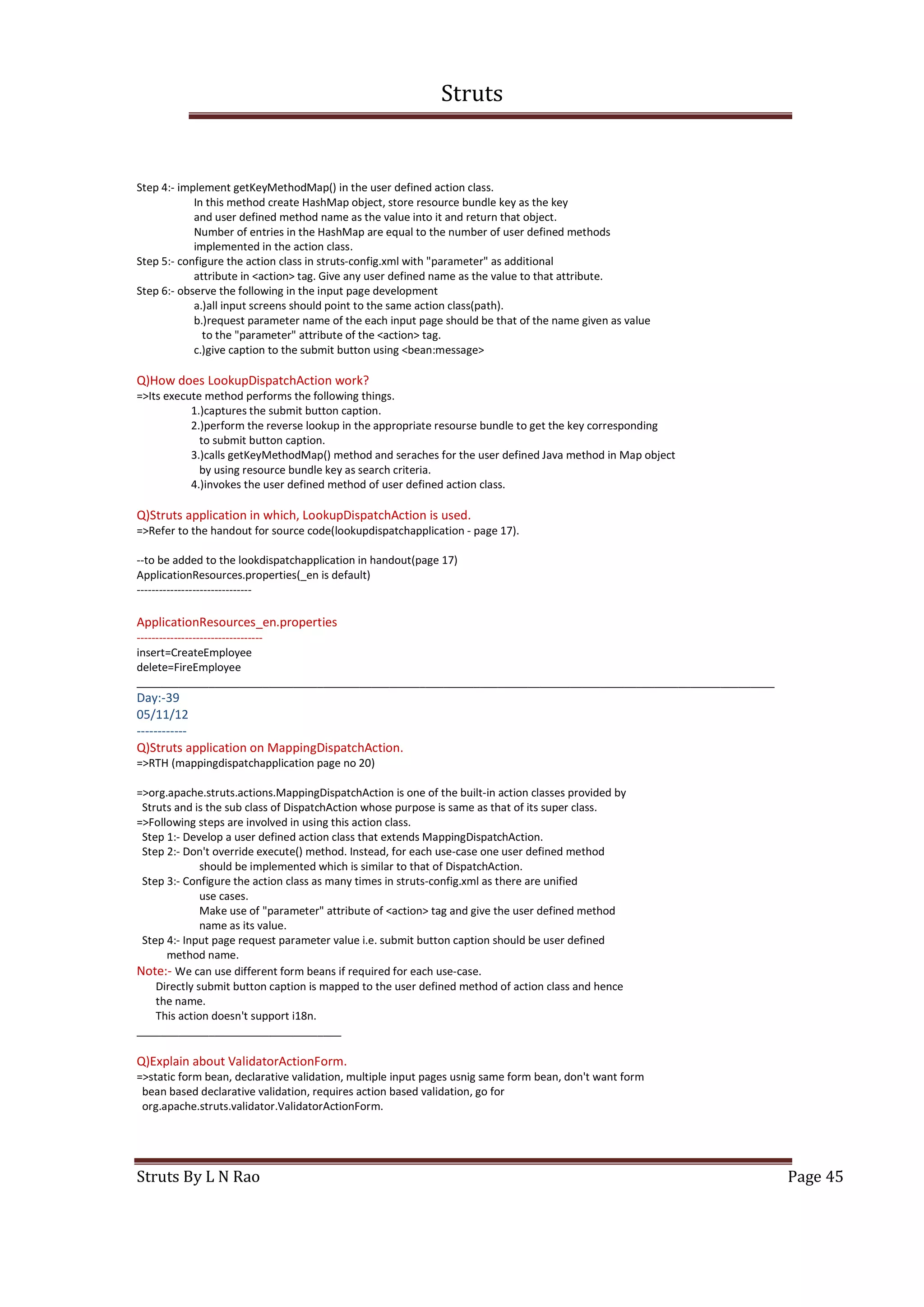 Struts
Struts By L N Rao Page 45
Step 4:- implement getKeyMethodMap() in the user defined action class.
In this method create HashMap object, store resource bundle key as the key
and user defined method name as the value into it and return that object.
Number of entries in the HashMap are equal to the number of user defined methods
implemented in the action class.
Step 5:- configure the action class in struts-config.xml with "parameter" as additional
attribute in <action> tag. Give any user defined name as the value to that attribute.
Step 6:- observe the following in the input page development
a.)all input screens should point to the same action class(path).
b.)request parameter name of the each input page should be that of the name given as value
to the "parameter" attribute of the <action> tag.
c.)give caption to the submit button using <bean:message>
Q)How does LookupDispatchAction work?
=>Its execute method performs the following things.
1.)captures the submit button caption.
2.)perform the reverse lookup in the appropriate resourse bundle to get the key corresponding
to submit button caption.
3.)calls getKeyMethodMap() method and seraches for the user defined Java method in Map object
by using resource bundle key as search criteria.
4.)invokes the user defined method of user defined action class.
Q)Struts application in which, LookupDispatchAction is used.
=>Refer to the handout for source code(lookupdispatchapplication - page 17).
--to be added to the lookdispatchapplication in handout(page 17)
ApplicationResources.properties(_en is default)
-------------------------------
ApplicationResources_en.properties
----------------------------------
insert=CreateEmployee
delete=FireEmployee
__________________________________________________________________________________________________________
Day:-39
05/11/12
------------
Q)Struts application on MappingDispatchAction.
=>RTH (mappingdispatchapplication page no 20)
=>org.apache.struts.actions.MappingDispatchAction is one of the built-in action classes provided by
Struts and is the sub class of DispatchAction whose purpose is same as that of its super class.
=>Following steps are involved in using this action class.
Step 1:- Develop a user defined action class that extends MappingDispatchAction.
Step 2:- Don't override execute() method. Instead, for each use-case one user defined method
should be implemented which is similar to that of DispatchAction.
Step 3:- Configure the action class as many times in struts-config.xml as there are unified
use cases.
Make use of "parameter" attribute of <action> tag and give the user defined method
name as its value.
Step 4:- Input page request parameter value i.e. submit button caption should be user defined
method name.
Note:- We can use different form beans if required for each use-case.
Directly submit button caption is mapped to the user defined method of action class and hence
the name.
This action doesn't support i18n.
__________________________________
Q)Explain about ValidatorActionForm.
=>static form bean, declarative validation, multiple input pages usnig same form bean, don't want form
bean based declarative validation, requires action based validation, go for
org.apache.struts.validator.ValidatorActionForm.
 