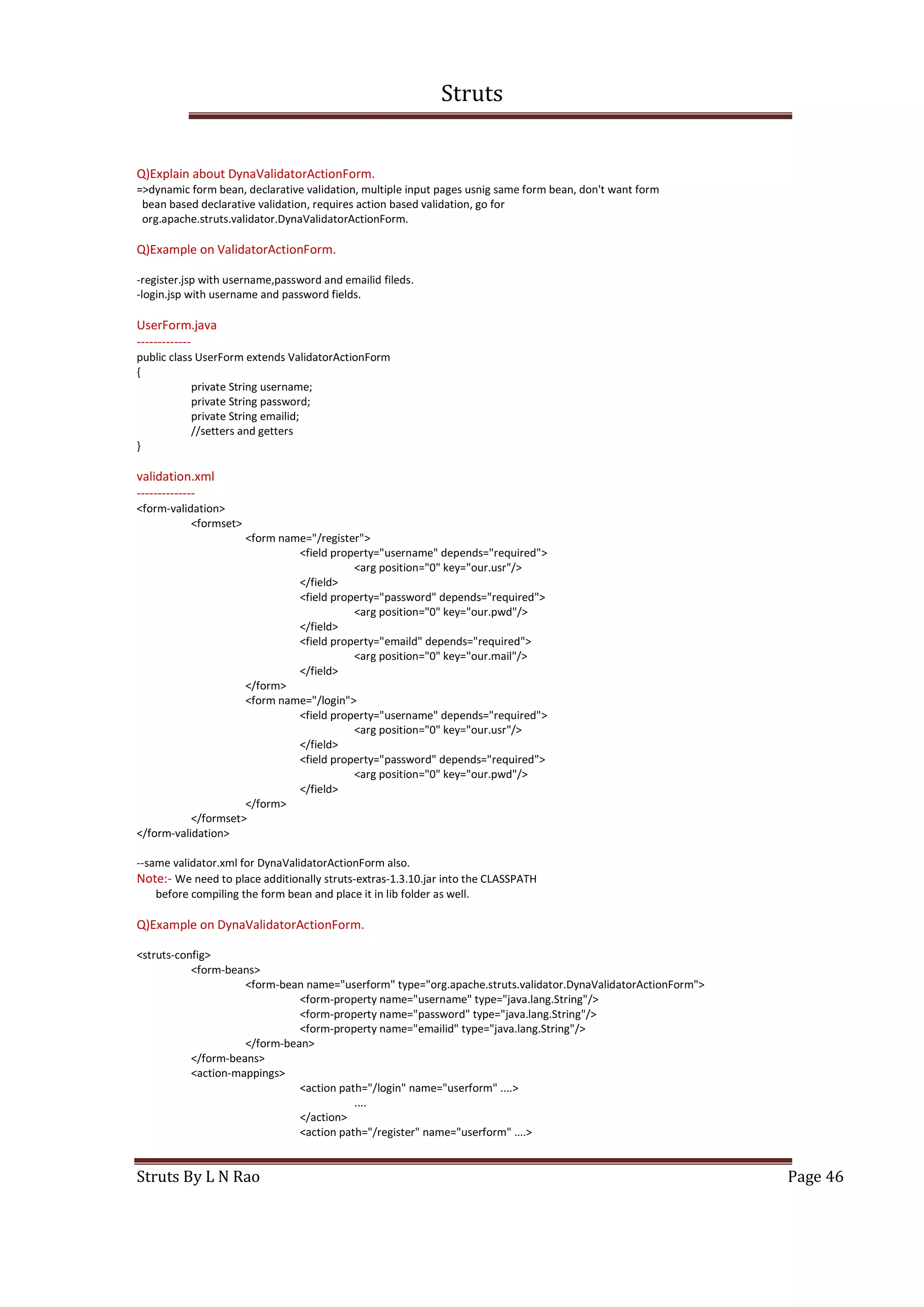 Struts
Struts By L N Rao Page 46
Q)Explain about DynaValidatorActionForm.
=>dynamic form bean, declarative validation, multiple input pages usnig same form bean, don't want form
bean based declarative validation, requires action based validation, go for
org.apache.struts.validator.DynaValidatorActionForm.
Q)Example on ValidatorActionForm.
-register.jsp with username,password and emailid fileds.
-login.jsp with username and password fields.
UserForm.java
-------------
public class UserForm extends ValidatorActionForm
{
private String username;
private String password;
private String emailid;
//setters and getters
}
validation.xml
--------------
<form-validation>
<formset>
<form name="/register">
<field property="username" depends="required">
<arg position="0" key="our.usr"/>
</field>
<field property="password" depends="required">
<arg position="0" key="our.pwd"/>
</field>
<field property="emaild" depends="required">
<arg position="0" key="our.mail"/>
</field>
</form>
<form name="/login">
<field property="username" depends="required">
<arg position="0" key="our.usr"/>
</field>
<field property="password" depends="required">
<arg position="0" key="our.pwd"/>
</field>
</form>
</formset>
</form-validation>
--same validator.xml for DynaValidatorActionForm also.
Note:- We need to place additionally struts-extras-1.3.10.jar into the CLASSPATH
before compiling the form bean and place it in lib folder as well.
Q)Example on DynaValidatorActionForm.
<struts-config>
<form-beans>
<form-bean name="userform" type="org.apache.struts.validator.DynaValidatorActionForm">
<form-property name="username" type="java.lang.String"/>
<form-property name="password" type="java.lang.String"/>
<form-property name="emailid" type="java.lang.String"/>
</form-bean>
</form-beans>
<action-mappings>
<action path="/login" name="userform" ....>
....
</action>
<action path="/register" name="userform" ....>
 