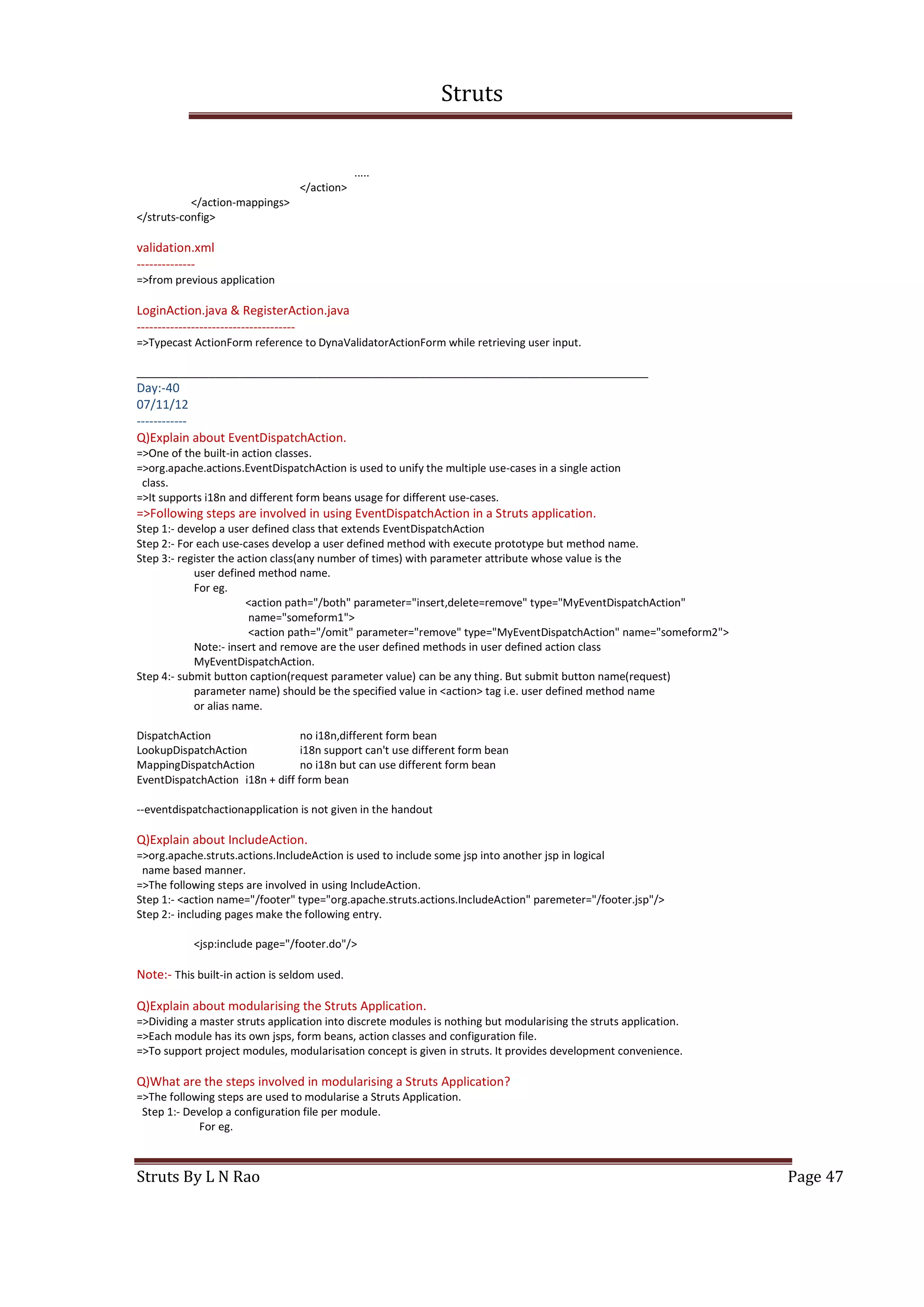 Struts
Struts By L N Rao Page 47
.....
</action>
</action-mappings>
</struts-config>
validation.xml
--------------
=>from previous application
LoginAction.java & RegisterAction.java
--------------------------------------
=>Typecast ActionForm reference to DynaValidatorActionForm while retrieving user input.
_____________________________________________________________________________________
Day:-40
07/11/12
------------
Q)Explain about EventDispatchAction.
=>One of the built-in action classes.
=>org.apache.actions.EventDispatchAction is used to unify the multiple use-cases in a single action
class.
=>It supports i18n and different form beans usage for different use-cases.
=>Following steps are involved in using EventDispatchAction in a Struts application.
Step 1:- develop a user defined class that extends EventDispatchAction
Step 2:- For each use-cases develop a user defined method with execute prototype but method name.
Step 3:- register the action class(any number of times) with parameter attribute whose value is the
user defined method name.
For eg.
<action path="/both" parameter="insert,delete=remove" type="MyEventDispatchAction"
name="someform1">
<action path="/omit" parameter="remove" type="MyEventDispatchAction" name="someform2">
Note:- insert and remove are the user defined methods in user defined action class
MyEventDispatchAction.
Step 4:- submit button caption(request parameter value) can be any thing. But submit button name(request)
parameter name) should be the specified value in <action> tag i.e. user defined method name
or alias name.
DispatchAction no i18n,different form bean
LookupDispatchAction i18n support can't use different form bean
MappingDispatchAction no i18n but can use different form bean
EventDispatchAction i18n + diff form bean
--eventdispatchactionapplication is not given in the handout
Q)Explain about IncludeAction.
=>org.apache.struts.actions.IncludeAction is used to include some jsp into another jsp in logical
name based manner.
=>The following steps are involved in using IncludeAction.
Step 1:- <action name="/footer" type="org.apache.struts.actions.IncludeAction" paremeter="/footer.jsp"/>
Step 2:- including pages make the following entry.
<jsp:include page="/footer.do"/>
Note:- This built-in action is seldom used.
Q)Explain about modularising the Struts Application.
=>Dividing a master struts application into discrete modules is nothing but modularising the struts application.
=>Each module has its own jsps, form beans, action classes and configuration file.
=>To support project modules, modularisation concept is given in struts. It provides development convenience.
Q)What are the steps involved in modularising a Struts Application?
=>The following steps are used to modularise a Struts Application.
Step 1:- Develop a configuration file per module.
For eg.
 