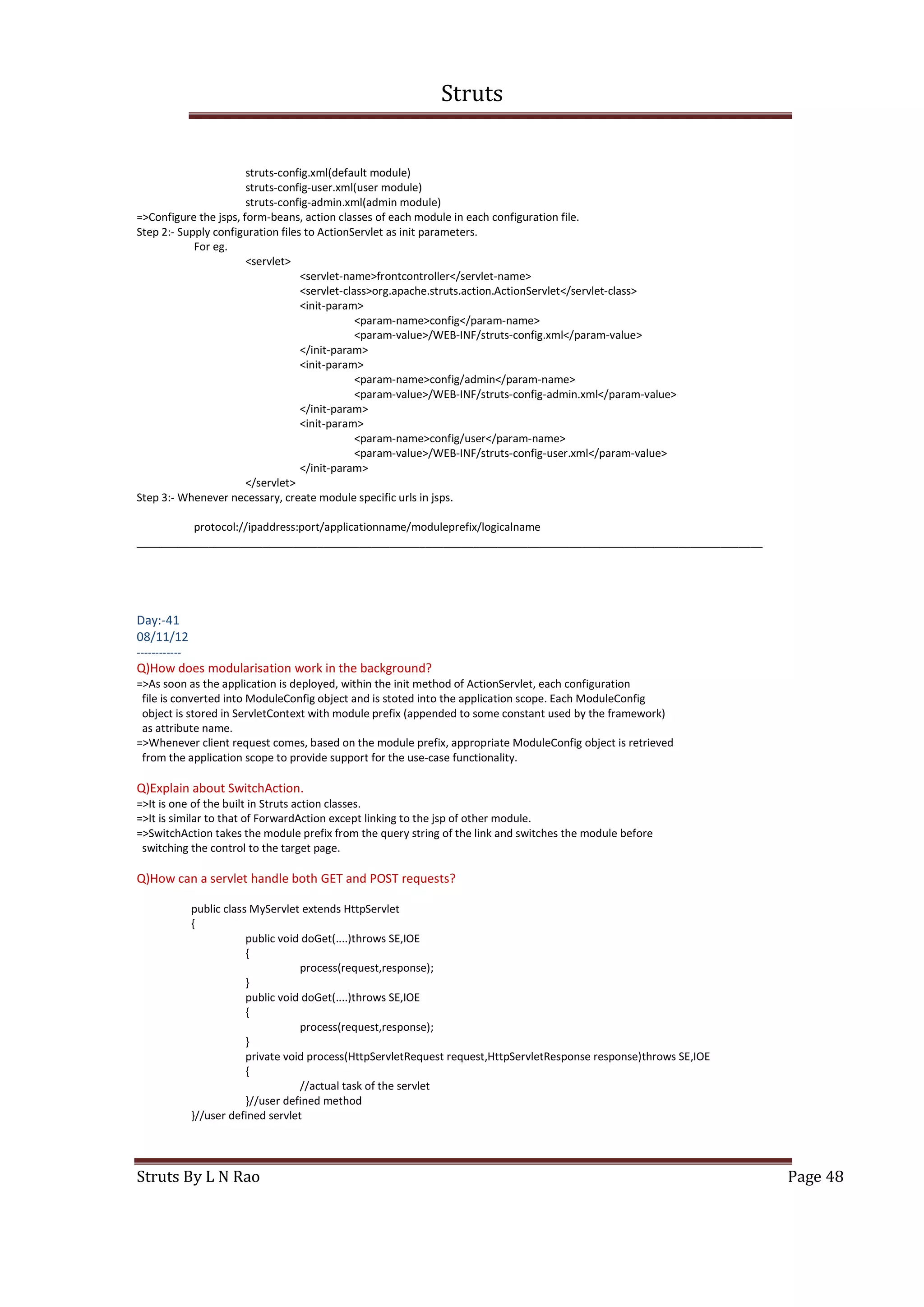 Struts
Struts By L N Rao Page 48
struts-config.xml(default module)
struts-config-user.xml(user module)
struts-config-admin.xml(admin module)
=>Configure the jsps, form-beans, action classes of each module in each configuration file.
Step 2:- Supply configuration files to ActionServlet as init parameters.
For eg.
<servlet>
<servlet-name>frontcontroller</servlet-name>
<servlet-class>org.apache.struts.action.ActionServlet</servlet-class>
<init-param>
<param-name>config</param-name>
<param-value>/WEB-INF/struts-config.xml</param-value>
</init-param>
<init-param>
<param-name>config/admin</param-name>
<param-value>/WEB-INF/struts-config-admin.xml</param-value>
</init-param>
<init-param>
<param-name>config/user</param-name>
<param-value>/WEB-INF/struts-config-user.xml</param-value>
</init-param>
</servlet>
Step 3:- Whenever necessary, create module specific urls in jsps.
protocol://ipaddress:port/applicationname/moduleprefix/logicalname
________________________________________________________________________________________________________
Day:-41
08/11/12
------------
Q)How does modularisation work in the background?
=>As soon as the application is deployed, within the init method of ActionServlet, each configuration
file is converted into ModuleConfig object and is stoted into the application scope. Each ModuleConfig
object is stored in ServletContext with module prefix (appended to some constant used by the framework)
as attribute name.
=>Whenever client request comes, based on the module prefix, appropriate ModuleConfig object is retrieved
from the application scope to provide support for the use-case functionality.
Q)Explain about SwitchAction.
=>It is one of the built in Struts action classes.
=>It is similar to that of ForwardAction except linking to the jsp of other module.
=>SwitchAction takes the module prefix from the query string of the link and switches the module before
switching the control to the target page.
Q)How can a servlet handle both GET and POST requests?
public class MyServlet extends HttpServlet
{
public void doGet(....)throws SE,IOE
{
process(request,response);
}
public void doGet(....)throws SE,IOE
{
process(request,response);
}
private void process(HttpServletRequest request,HttpServletResponse response)throws SE,IOE
{
//actual task of the servlet
}//user defined method
}//user defined servlet
 