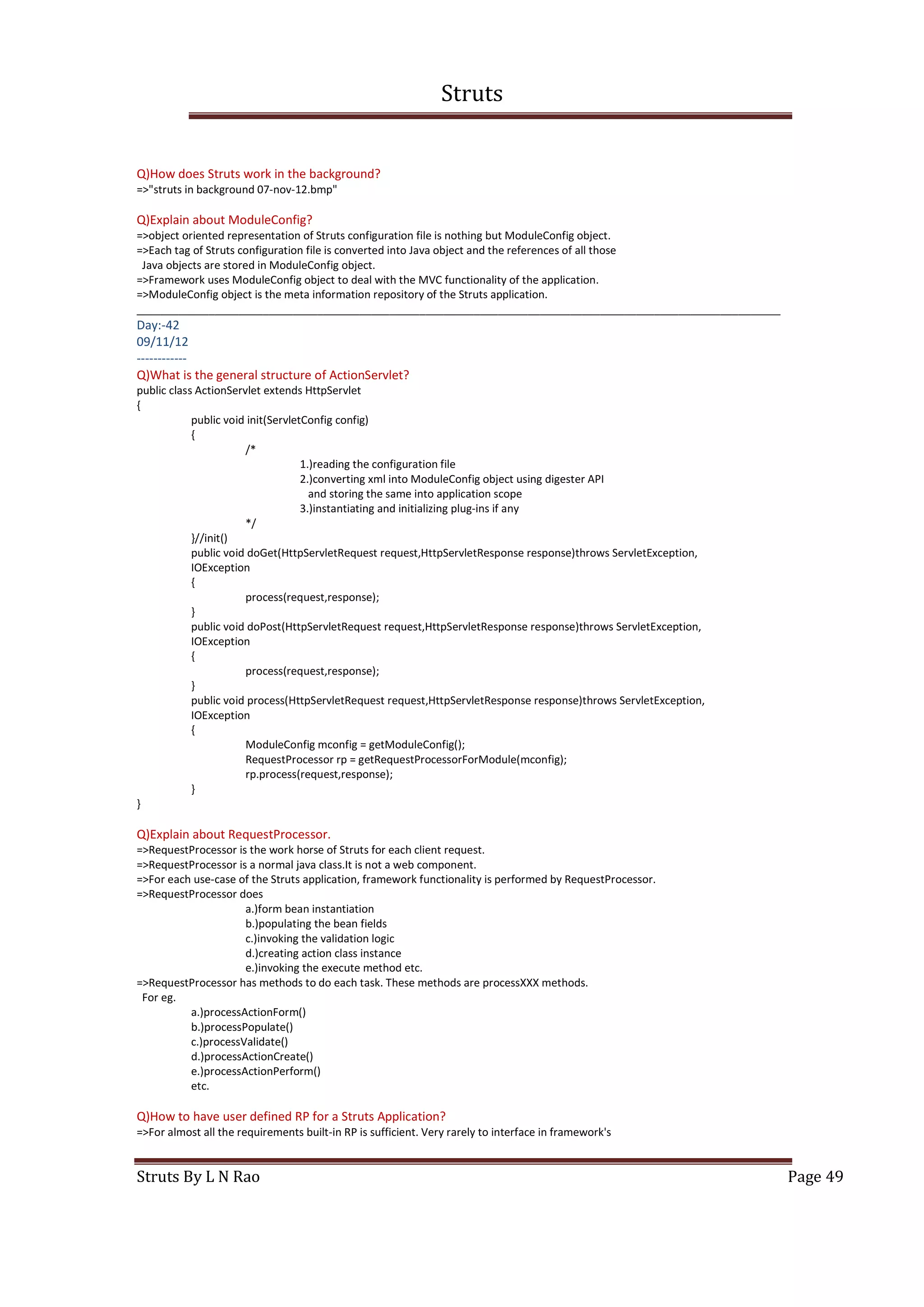 Struts
Struts By L N Rao Page 49
Q)How does Struts work in the background?
=>"struts in background 07-nov-12.bmp"
Q)Explain about ModuleConfig?
=>object oriented representation of Struts configuration file is nothing but ModuleConfig object.
=>Each tag of Struts configuration file is converted into Java object and the references of all those
Java objects are stored in ModuleConfig object.
=>Framework uses ModuleConfig object to deal with the MVC functionality of the application.
=>ModuleConfig object is the meta information repository of the Struts application.
___________________________________________________________________________________________________________
Day:-42
09/11/12
------------
Q)What is the general structure of ActionServlet?
public class ActionServlet extends HttpServlet
{
public void init(ServletConfig config)
{
/*
1.)reading the configuration file
2.)converting xml into ModuleConfig object using digester API
and storing the same into application scope
3.)instantiating and initializing plug-ins if any
*/
}//init()
public void doGet(HttpServletRequest request,HttpServletResponse response)throws ServletException,
IOException
{
process(request,response);
}
public void doPost(HttpServletRequest request,HttpServletResponse response)throws ServletException,
IOException
{
process(request,response);
}
public void process(HttpServletRequest request,HttpServletResponse response)throws ServletException,
IOException
{
ModuleConfig mconfig = getModuleConfig();
RequestProcessor rp = getRequestProcessorForModule(mconfig);
rp.process(request,response);
}
}
Q)Explain about RequestProcessor.
=>RequestProcessor is the work horse of Struts for each client request.
=>RequestProcessor is a normal java class.It is not a web component.
=>For each use-case of the Struts application, framework functionality is performed by RequestProcessor.
=>RequestProcessor does
a.)form bean instantiation
b.)populating the bean fields
c.)invoking the validation logic
d.)creating action class instance
e.)invoking the execute method etc.
=>RequestProcessor has methods to do each task. These methods are processXXX methods.
For eg.
a.)processActionForm()
b.)processPopulate()
c.)processValidate()
d.)processActionCreate()
e.)processActionPerform()
etc.
Q)How to have user defined RP for a Struts Application?
=>For almost all the requirements built-in RP is sufficient. Very rarely to interface in framework's
 