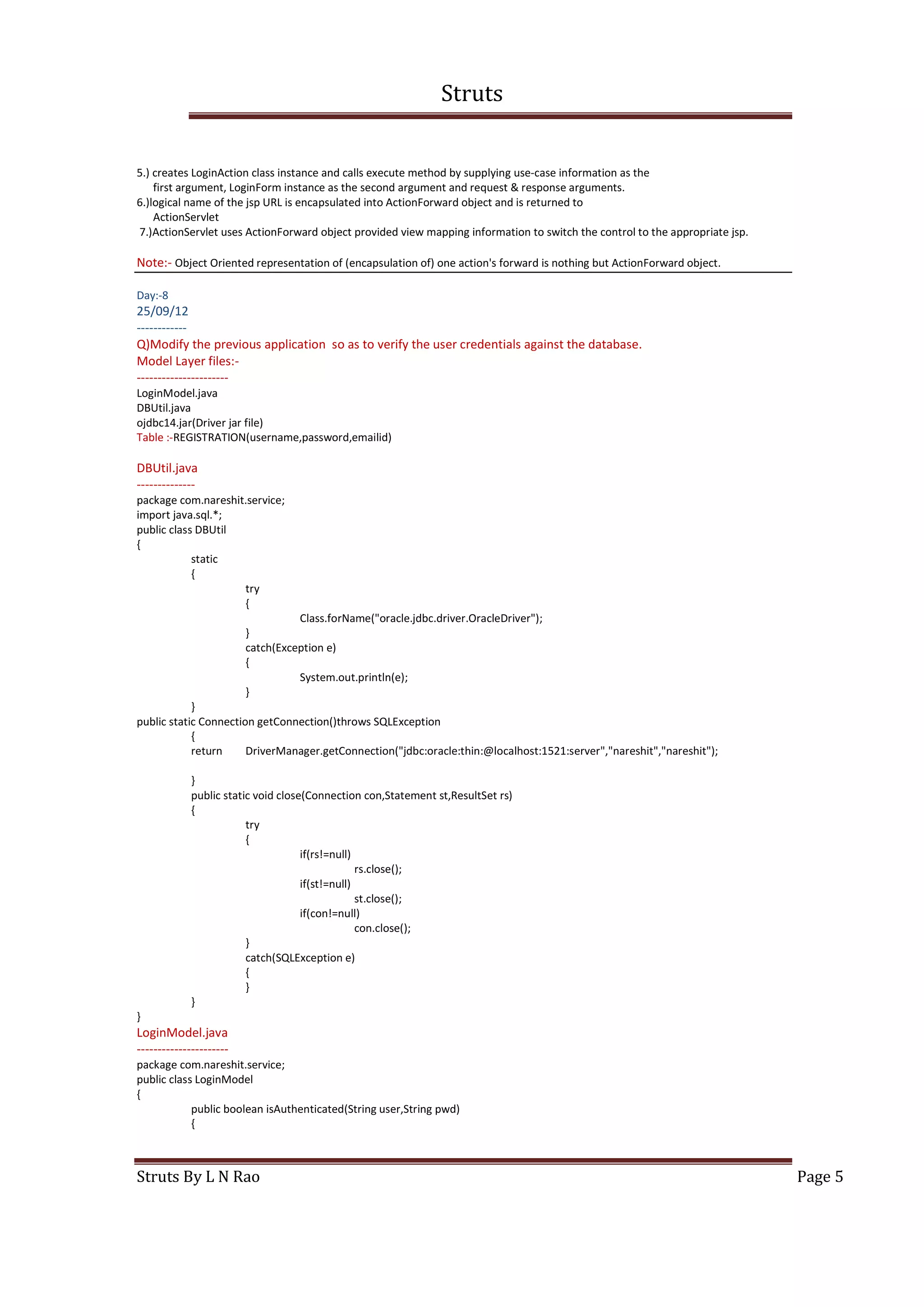 Struts
Struts By L N Rao Page 5
5.) creates LoginAction class instance and calls execute method by supplying use-case information as the
first argument, LoginForm instance as the second argument and request & response arguments.
6.)logical name of the jsp URL is encapsulated into ActionForward object and is returned to
ActionServlet
7.)ActionServlet uses ActionForward object provided view mapping information to switch the control to the appropriate jsp.
Note:- Object Oriented representation of (encapsulation of) one action's forward is nothing but ActionForward object.
Day:-8
25/09/12
------------
Q)Modify the previous application so as to verify the user credentials against the database.
Model Layer files:-
----------------------
LoginModel.java
DBUtil.java
ojdbc14.jar(Driver jar file)
Table :-REGISTRATION(username,password,emailid)
DBUtil.java
--------------
package com.nareshit.service;
import java.sql.*;
public class DBUtil
{
static
{
try
{
Class.forName("oracle.jdbc.driver.OracleDriver");
}
catch(Exception e)
{
System.out.println(e);
}
}
public static Connection getConnection()throws SQLException
{
return DriverManager.getConnection("jdbc:oracle:thin:@localhost:1521:server","nareshit","nareshit");
}
public static void close(Connection con,Statement st,ResultSet rs)
{
try
{
if(rs!=null)
rs.close();
if(st!=null)
st.close();
if(con!=null)
con.close();
}
catch(SQLException e)
{
}
}
}
LoginModel.java
----------------------
package com.nareshit.service;
public class LoginModel
{
public boolean isAuthenticated(String user,String pwd)
{
 