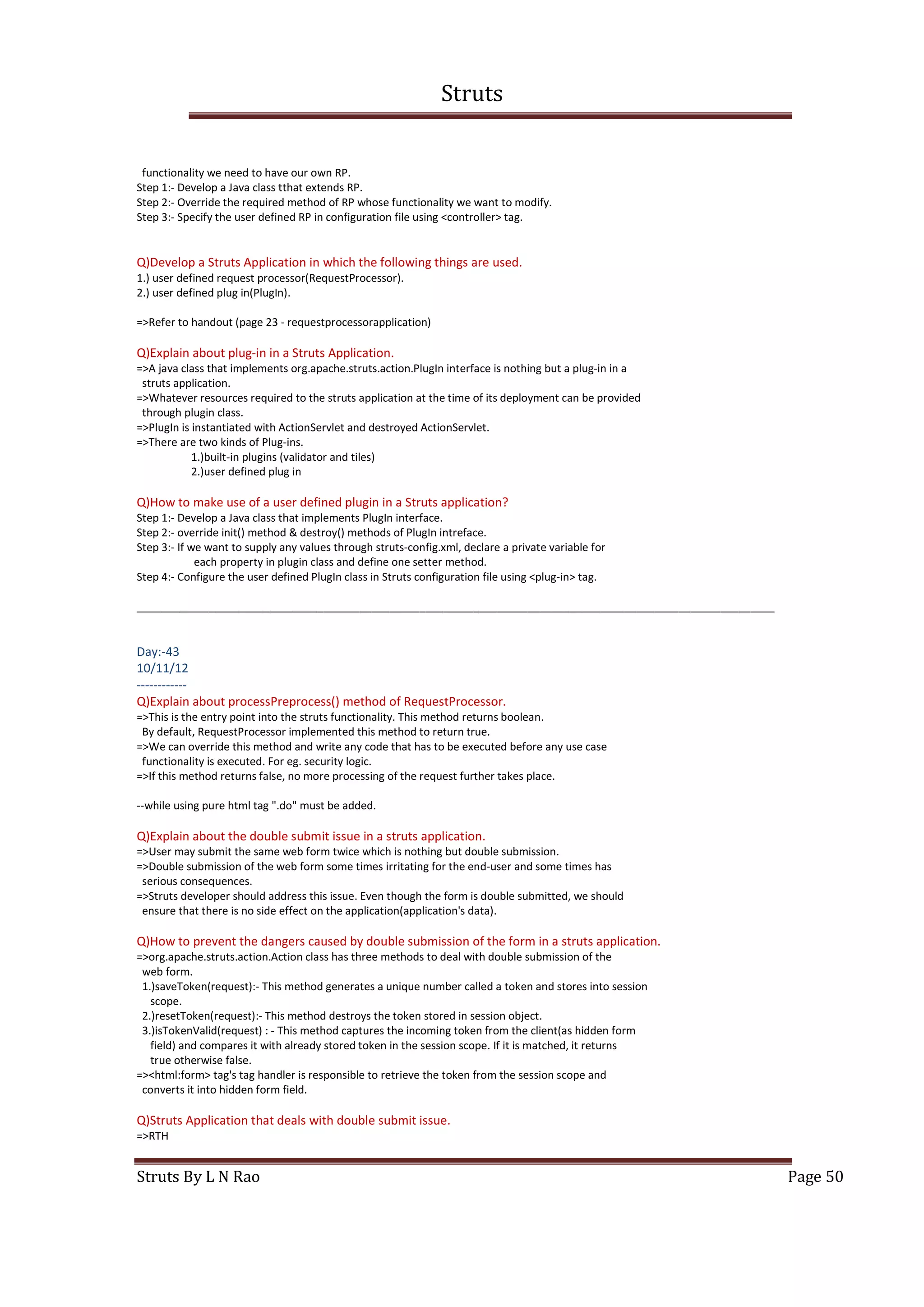 Struts
Struts By L N Rao Page 50
functionality we need to have our own RP.
Step 1:- Develop a Java class tthat extends RP.
Step 2:- Override the required method of RP whose functionality we want to modify.
Step 3:- Specify the user defined RP in configuration file using <controller> tag.
Q)Develop a Struts Application in which the following things are used.
1.) user defined request processor(RequestProcessor).
2.) user defined plug in(PlugIn).
=>Refer to handout (page 23 - requestprocessorapplication)
Q)Explain about plug-in in a Struts Application.
=>A java class that implements org.apache.struts.action.PlugIn interface is nothing but a plug-in in a
struts application.
=>Whatever resources required to the struts application at the time of its deployment can be provided
through plugin class.
=>PlugIn is instantiated with ActionServlet and destroyed ActionServlet.
=>There are two kinds of Plug-ins.
1.)built-in plugins (validator and tiles)
2.)user defined plug in
Q)How to make use of a user defined plugin in a Struts application?
Step 1:- Develop a Java class that implements PlugIn interface.
Step 2:- override init() method & destroy() methods of PlugIn intreface.
Step 3:- If we want to supply any values through struts-config.xml, declare a private variable for
each property in plugin class and define one setter method.
Step 4:- Configure the user defined PlugIn class in Struts configuration file using <plug-in> tag.
__________________________________________________________________________________________________________
Day:-43
10/11/12
------------
Q)Explain about processPreprocess() method of RequestProcessor.
=>This is the entry point into the struts functionality. This method returns boolean.
By default, RequestProcessor implemented this method to return true.
=>We can override this method and write any code that has to be executed before any use case
functionality is executed. For eg. security logic.
=>If this method returns false, no more processing of the request further takes place.
--while using pure html tag ".do" must be added.
Q)Explain about the double submit issue in a struts application.
=>User may submit the same web form twice which is nothing but double submission.
=>Double submission of the web form some times irritating for the end-user and some times has
serious consequences.
=>Struts developer should address this issue. Even though the form is double submitted, we should
ensure that there is no side effect on the application(application's data).
Q)How to prevent the dangers caused by double submission of the form in a struts application.
=>org.apache.struts.action.Action class has three methods to deal with double submission of the
web form.
1.)saveToken(request):- This method generates a unique number called a token and stores into session
scope.
2.)resetToken(request):- This method destroys the token stored in session object.
3.)isTokenValid(request) : - This method captures the incoming token from the client(as hidden form
field) and compares it with already stored token in the session scope. If it is matched, it returns
true otherwise false.
=><html:form> tag's tag handler is responsible to retrieve the token from the session scope and
converts it into hidden form field.
Q)Struts Application that deals with double submit issue.
=>RTH
 