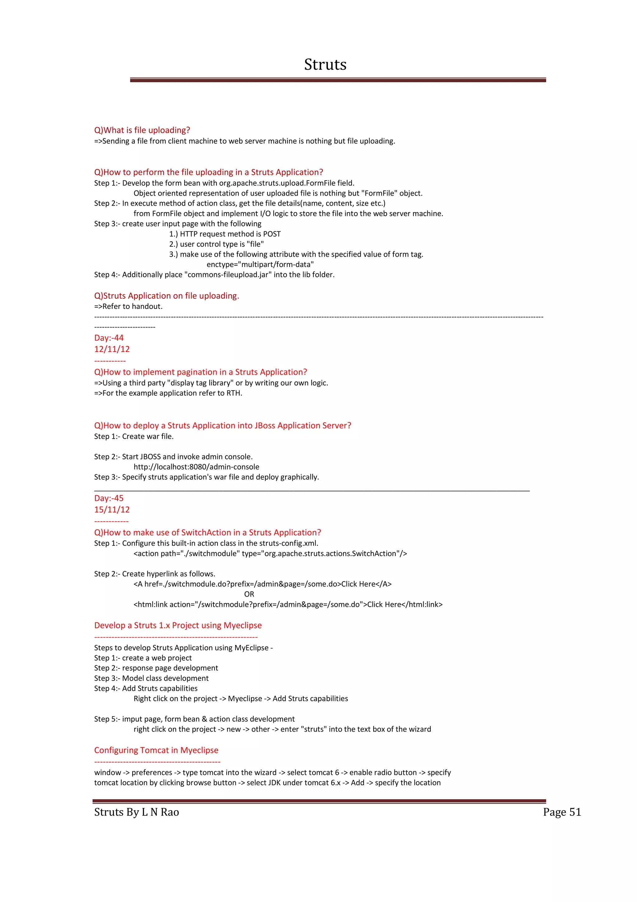Struts
Struts By L N Rao Page 51
Q)What is file uploading?
=>Sending a file from client machine to web server machine is nothing but file uploading.
Q)How to perform the file uploading in a Struts Application?
Step 1:- Develop the form bean with org.apache.struts.upload.FormFile field.
Object oriented representation of user uploaded file is nothing but "FormFile" object.
Step 2:- In execute method of action class, get the file details(name, content, size etc.)
from FormFile object and implement I/O logic to store the file into the web server machine.
Step 3:- create user input page with the following
1.) HTTP request method is POST
2.) user control type is "file"
3.) make use of the following attribute with the specified value of form tag.
enctype="multipart/form-data"
Step 4:- Additionally place "commons-fileupload.jar" into the lib folder.
Q)Struts Application on file uploading.
=>Refer to handout.
--------------------------------------------------------------------------------------------------------------------------------------------------------------------------------
------------------------
Day:-44
12/11/12
-----------
Q)How to implement pagination in a Struts Application?
=>Using a third party "display tag library" or by writing our own logic.
=>For the example application refer to RTH.
Q)How to deploy a Struts Application into JBoss Application Server?
Step 1:- Create war file.
Step 2:- Start JBOSS and invoke admin console.
http://localhost:8080/admin-console
Step 3:- Specify struts application's war file and deploy graphically.
_________________________________________________________________________________________________________
Day:-45
15/11/12
------------
Q)How to make use of SwitchAction in a Struts Application?
Step 1:- Configure this built-in action class in the struts-config.xml.
<action path="./switchmodule" type="org.apache.struts.actions.SwitchAction"/>
Step 2:- Create hyperlink as follows.
<A href=./switchmodule.do?prefix=/admin&page=/some.do>Click Here</A>
OR
<html:link action="/switchmodule?prefix=/admin&page=/some.do">Click Here</html:link>
Develop a Struts 1.x Project using Myeclipse
---------------------------------------------------------
Steps to develop Struts Application using MyEclipse -
Step 1:- create a web project
Step 2:- response page development
Step 3:- Model class development
Step 4:- Add Struts capabilities
Right click on the project -> Myeclipse -> Add Struts capabilities
Step 5:- imput page, form bean & action class development
right click on the project -> new -> other -> enter "struts" into the text box of the wizard
Configuring Tomcat in Myeclipse
--------------------------------------------
window -> preferences -> type tomcat into the wizard -> select tomcat 6 -> enable radio button -> specify
tomcat location by clicking browse button -> select JDK under tomcat 6.x -> Add -> specify the location
 