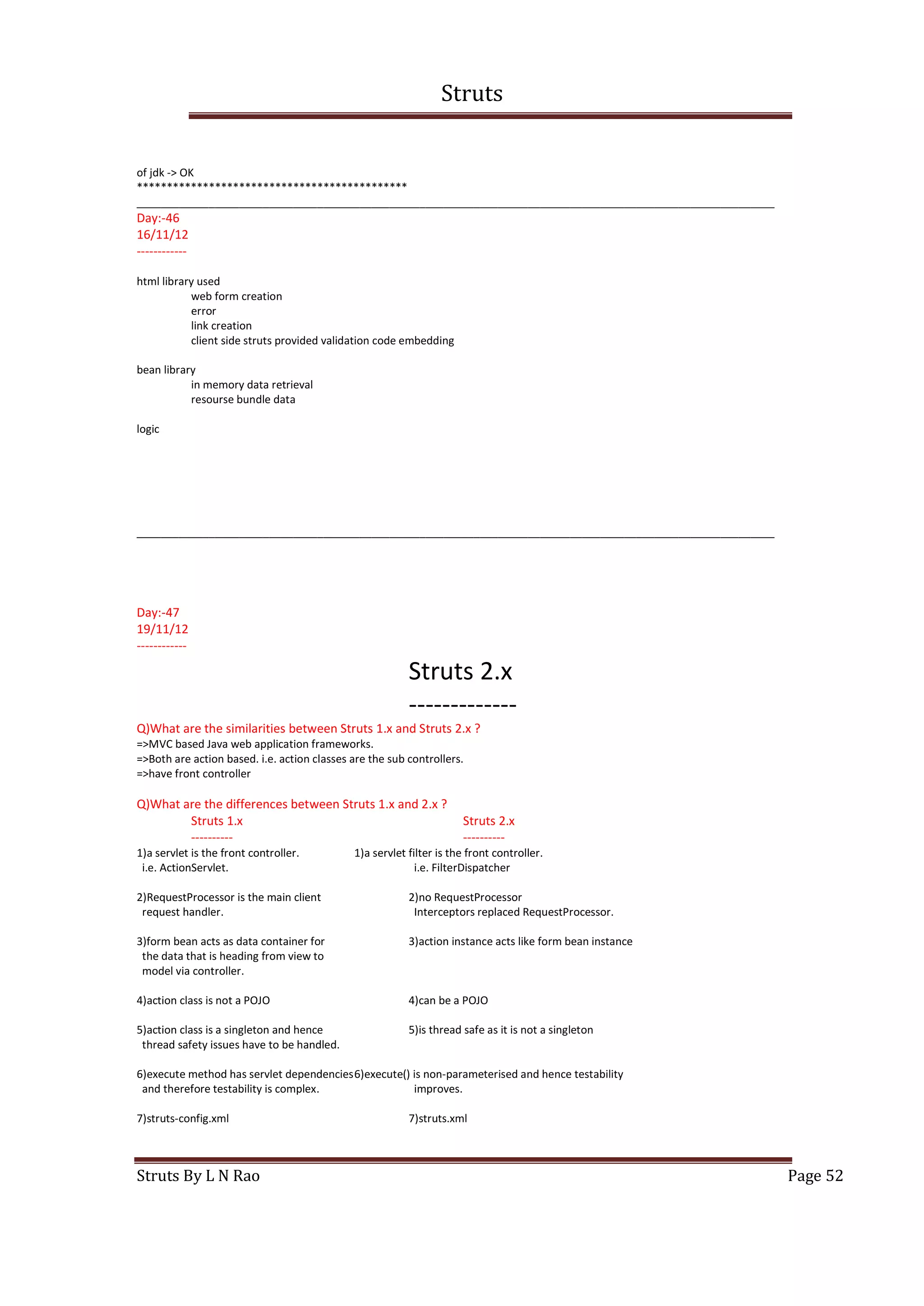 Struts
Struts By L N Rao Page 52
of jdk -> OK
*********************************************
__________________________________________________________________________________________________________
Day:-46
16/11/12
------------
html library used
web form creation
error
link creation
client side struts provided validation code embedding
bean library
in memory data retrieval
resourse bundle data
logic
__________________________________________________________________________________________________________
Day:-47
19/11/12
------------
Struts 2.x
-------------
Q)What are the similarities between Struts 1.x and Struts 2.x ?
=>MVC based Java web application frameworks.
=>Both are action based. i.e. action classes are the sub controllers.
=>have front controller
Q)What are the differences between Struts 1.x and 2.x ?
Struts 1.x Struts 2.x
---------- ----------
1)a servlet is the front controller. 1)a servlet filter is the front controller.
i.e. ActionServlet. i.e. FilterDispatcher
2)RequestProcessor is the main client 2)no RequestProcessor
request handler. Interceptors replaced RequestProcessor.
3)form bean acts as data container for 3)action instance acts like form bean instance
the data that is heading from view to
model via controller.
4)action class is not a POJO 4)can be a POJO
5)action class is a singleton and hence 5)is thread safe as it is not a singleton
thread safety issues have to be handled.
6)execute method has servlet dependencies6)execute() is non-parameterised and hence testability
and therefore testability is complex. improves.
7)struts-config.xml 7)struts.xml
 
