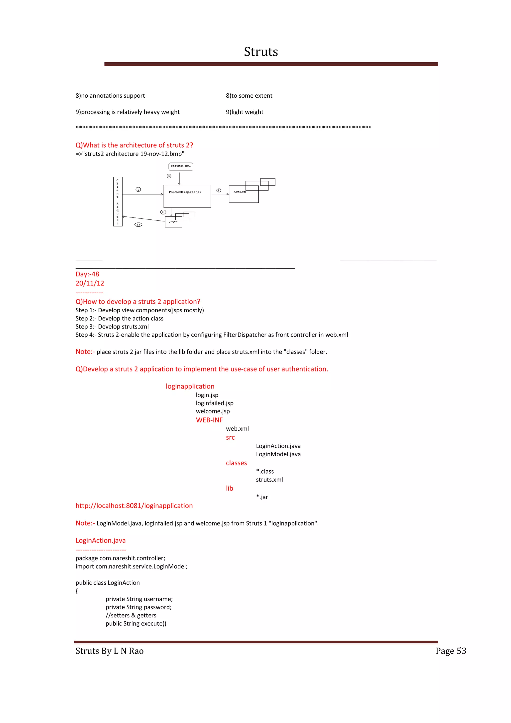 Struts
Struts By L N Rao Page 53
8)no annotations support 8)to some extent
9)processing is relatively heavy weight 9)light weight
*****************************************************************************************
Q)What is the architecture of struts 2?
=>"struts2 architecture 19-nov-12.bmp"
________ _____________________________
__________________________________________________________________
Day:-48
20/11/12
------------
Q)How to develop a struts 2 application?
Step 1:- Develop view components(jsps mostly)
Step 2:- Develop the action class
Step 3:- Develop struts.xml
Step 4:- Struts 2-enable the application by configuring FilterDispatcher as front controller in web.xml
Note:- place struts 2 jar files into the lib folder and place struts.xml into the "classes" folder.
Q)Develop a struts 2 application to implement the use-case of user authentication.
loginapplication
login.jsp
loginfailed.jsp
welcome.jsp
WEB-INF
web.xml
src
LoginAction.java
LoginModel.java
classes
*.class
struts.xml
lib
*.jar
http://localhost:8081/loginapplication
Note:- LoginModel.java, loginfailed.jsp and welcome.jsp from Struts 1 "loginapplication".
LoginAction.java
----------------------
package com.nareshit.controller;
import com.nareshit.service.LoginModel;
public class LoginAction
{
private String username;
private String password;
//setters & getters
public String execute()
 