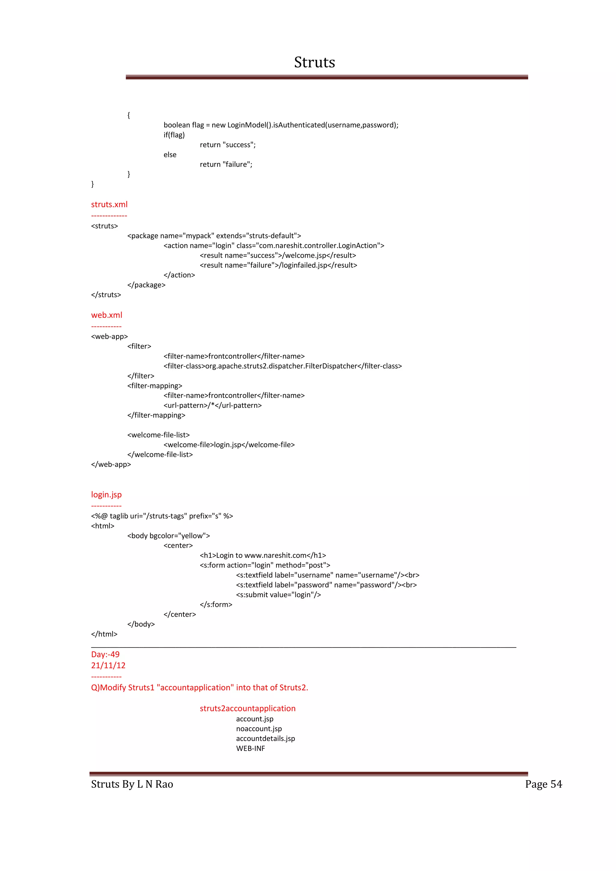 Struts
Struts By L N Rao Page 54
{
boolean flag = new LoginModel().isAuthenticated(username,password);
if(flag)
return "success";
else
return "failure";
}
}
struts.xml
-------------
<struts>
<package name="mypack" extends="struts-default">
<action name="login" class="com.nareshit.controller.LoginAction">
<result name="success">/welcome.jsp</result>
<result name="failure">/loginfailed.jsp</result>
</action>
</package>
</struts>
web.xml
-----------
<web-app>
<filter>
<filter-name>frontcontroller</filter-name>
<filter-class>org.apache.struts2.dispatcher.FilterDispatcher</filter-class>
</filter>
<filter-mapping>
<filter-name>frontcontroller</filter-name>
<url-pattern>/*</url-pattern>
</filter-mapping>
<welcome-file-list>
<welcome-file>login.jsp</welcome-file>
</welcome-file-list>
</web-app>
login.jsp
-----------
<%@ taglib uri="/struts-tags" prefix="s" %>
<html>
<body bgcolor="yellow">
<center>
<h1>Login to www.nareshit.com</h1>
<s:form action="login" method="post">
<s:textfield label="username" name="username"/><br>
<s:textfield label="password" name="password"/><br>
<s:submit value="login"/>
</s:form>
</center>
</body>
</html>
__________________________________________________________________________________________________________
Day:-49
21/11/12
-----------
Q)Modify Struts1 "accountapplication" into that of Struts2.
struts2accountapplication
account.jsp
noaccount.jsp
accountdetails.jsp
WEB-INF
 