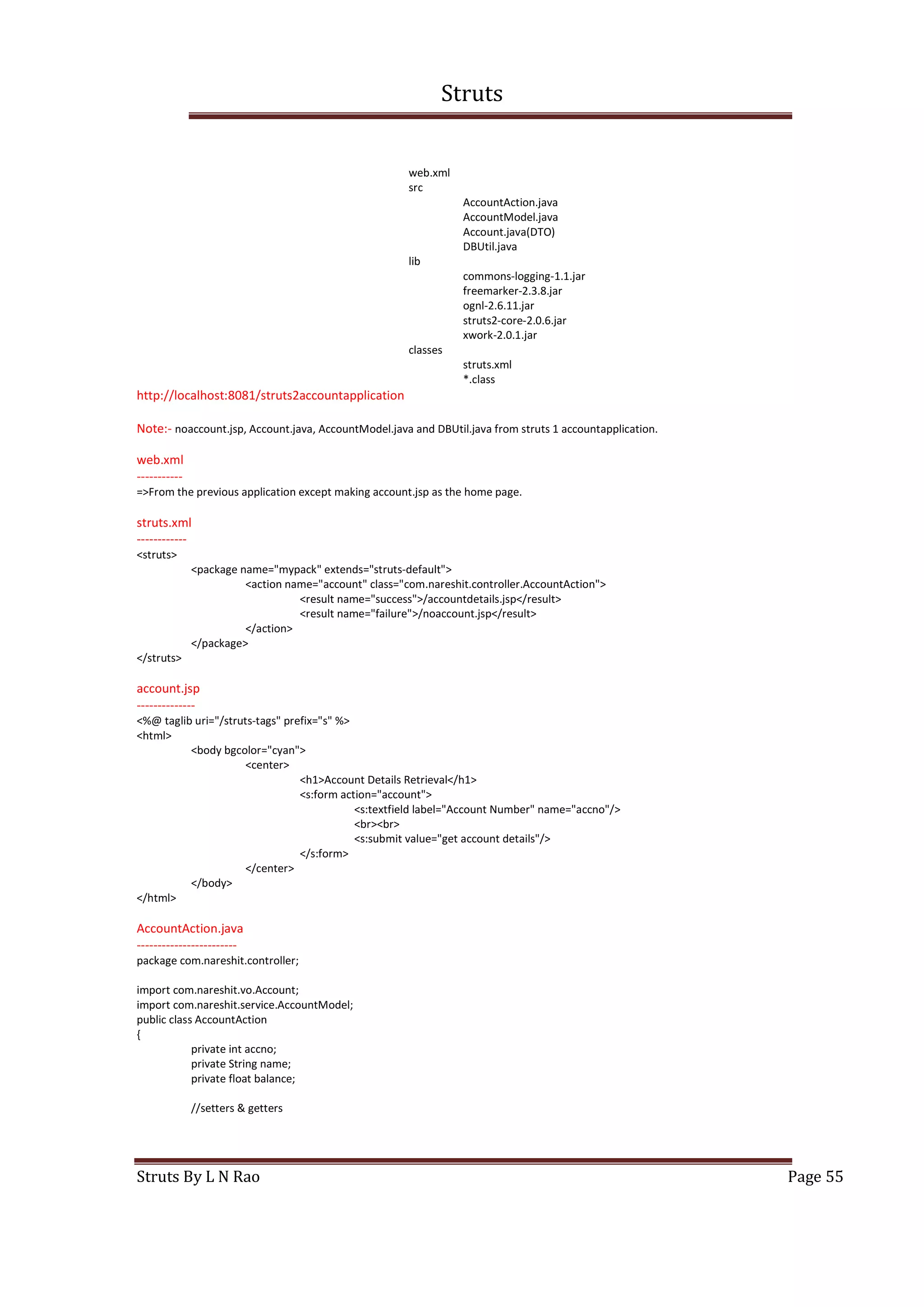 Struts
Struts By L N Rao Page 55
web.xml
src
AccountAction.java
AccountModel.java
Account.java(DTO)
DBUtil.java
lib
commons-logging-1.1.jar
freemarker-2.3.8.jar
ognl-2.6.11.jar
struts2-core-2.0.6.jar
xwork-2.0.1.jar
classes
struts.xml
*.class
http://localhost:8081/struts2accountapplication
Note:- noaccount.jsp, Account.java, AccountModel.java and DBUtil.java from struts 1 accountapplication.
web.xml
-----------
=>From the previous application except making account.jsp as the home page.
struts.xml
------------
<struts>
<package name="mypack" extends="struts-default">
<action name="account" class="com.nareshit.controller.AccountAction">
<result name="success">/accountdetails.jsp</result>
<result name="failure">/noaccount.jsp</result>
</action>
</package>
</struts>
account.jsp
--------------
<%@ taglib uri="/struts-tags" prefix="s" %>
<html>
<body bgcolor="cyan">
<center>
<h1>Account Details Retrieval</h1>
<s:form action="account">
<s:textfield label="Account Number" name="accno"/>
<br><br>
<s:submit value="get account details"/>
</s:form>
</center>
</body>
</html>
AccountAction.java
------------------------
package com.nareshit.controller;
import com.nareshit.vo.Account;
import com.nareshit.service.AccountModel;
public class AccountAction
{
private int accno;
private String name;
private float balance;
//setters & getters
 