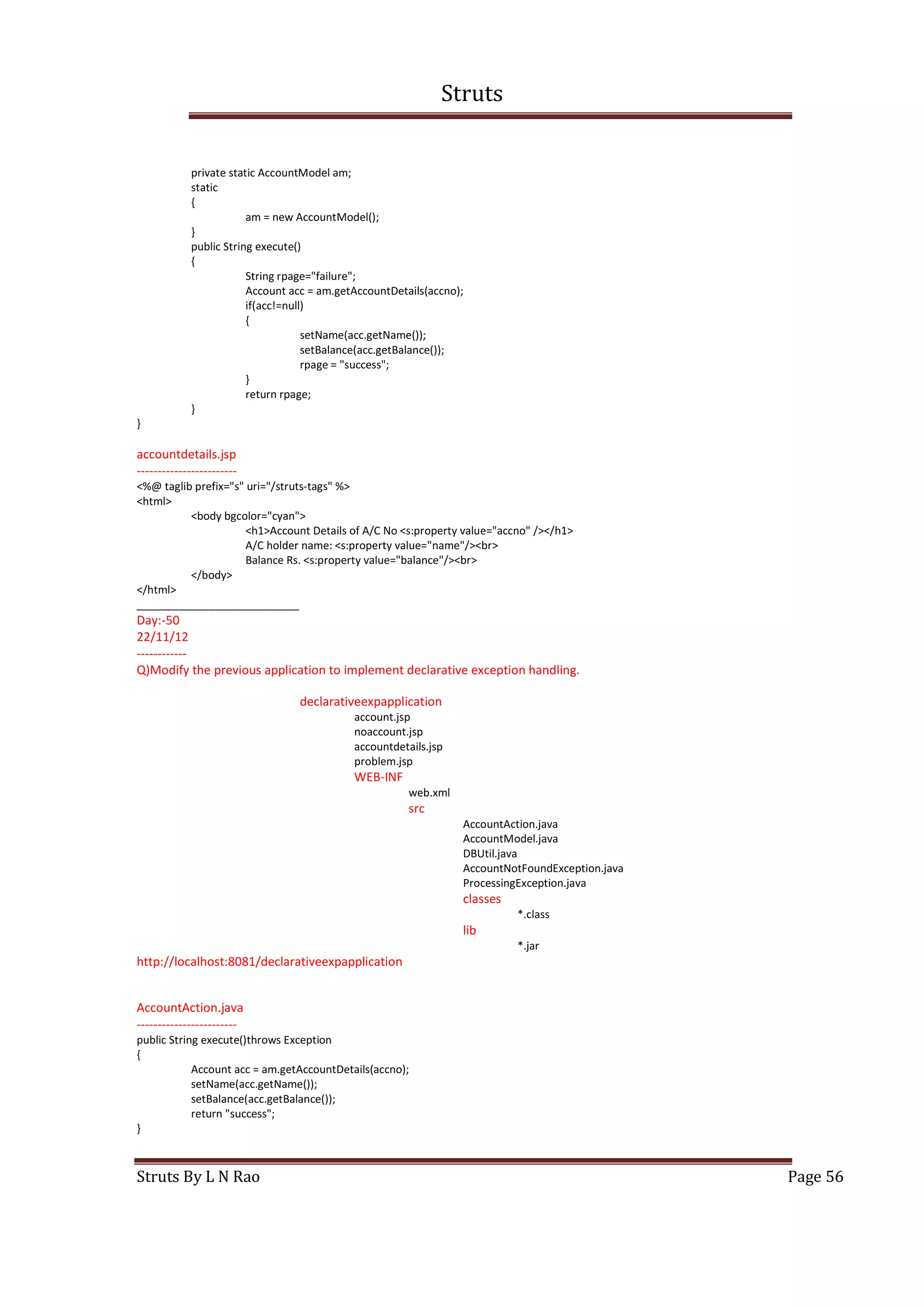 Struts
Struts By L N Rao Page 56
private static AccountModel am;
static
{
am = new AccountModel();
}
public String execute()
{
String rpage="failure";
Account acc = am.getAccountDetails(accno);
if(acc!=null)
{
setName(acc.getName());
setBalance(acc.getBalance());
rpage = "success";
}
return rpage;
}
}
accountdetails.jsp
------------------------
<%@ taglib prefix="s" uri="/struts-tags" %>
<html>
<body bgcolor="cyan">
<h1>Account Details of A/C No <s:property value="accno" /></h1>
A/C holder name: <s:property value="name"/><br>
Balance Rs. <s:property value="balance"/><br>
</body>
</html>
___________________________
Day:-50
22/11/12
------------
Q)Modify the previous application to implement declarative exception handling.
declarativeexpapplication
account.jsp
noaccount.jsp
accountdetails.jsp
problem.jsp
WEB-INF
web.xml
src
AccountAction.java
AccountModel.java
DBUtil.java
AccountNotFoundException.java
ProcessingException.java
classes
*.class
lib
*.jar
http://localhost:8081/declarativeexpapplication
AccountAction.java
------------------------
public String execute()throws Exception
{
Account acc = am.getAccountDetails(accno);
setName(acc.getName());
setBalance(acc.getBalance());
return "success";
}
 