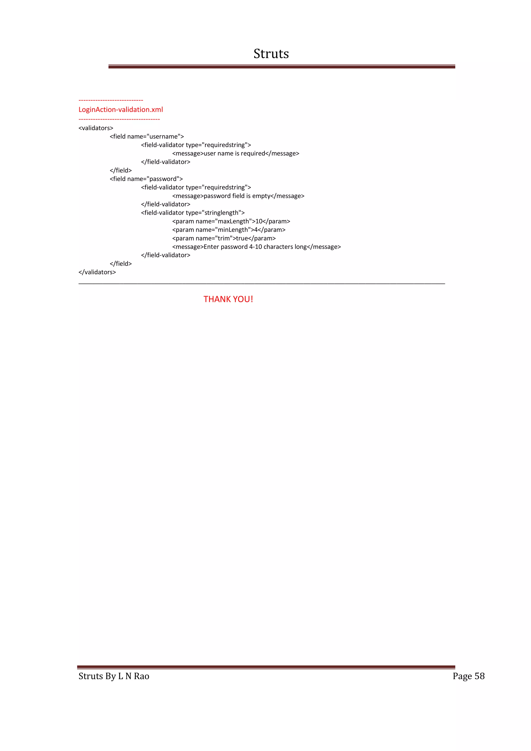 Struts
Struts By L N Rao Page 58
---------------------------
LoginAction-validation.xml
----------------------------------
<validators>
<field name="username">
<field-validator type="requiredstring">
<message>user name is required</message>
</field-validator>
</field>
<field name="password">
<field-validator type="requiredstring">
<message>password field is empty</message>
</field-validator>
<field-validator type="stringlength">
<param name="maxLength">10</param>
<param name="minLength">4</param>
<param name="trim">true</param>
<message>Enter password 4-10 characters long</message>
</field-validator>
</field>
</validators>
__________________________________________________________________________________________________________
THANK YOU!
 