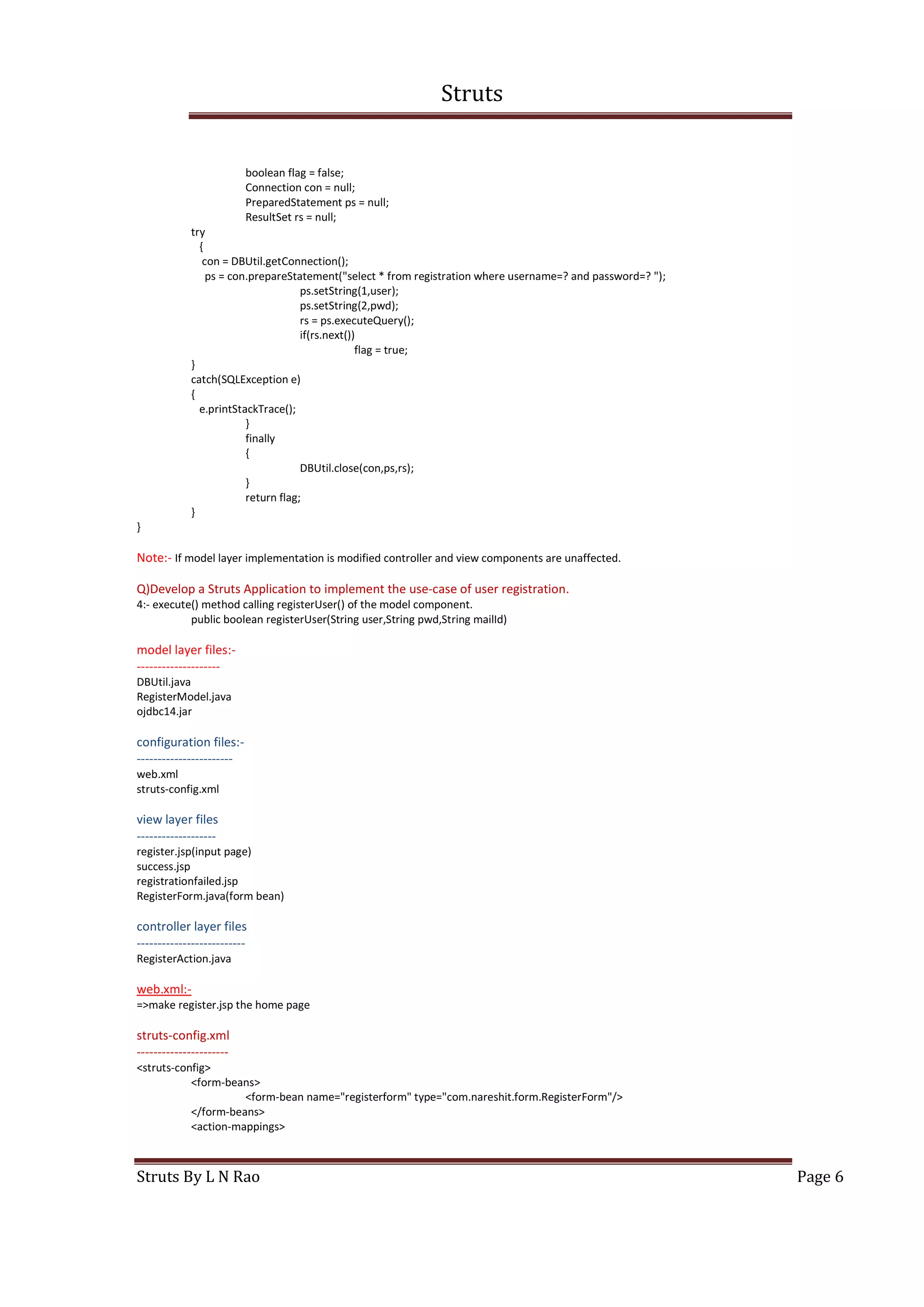 Struts
Struts By L N Rao Page 6
boolean flag = false;
Connection con = null;
PreparedStatement ps = null;
ResultSet rs = null;
try
{
con = DBUtil.getConnection();
ps = con.prepareStatement("select * from registration where username=? and password=? ");
ps.setString(1,user);
ps.setString(2,pwd);
rs = ps.executeQuery();
if(rs.next())
flag = true;
}
catch(SQLException e)
{
e.printStackTrace();
}
finally
{
DBUtil.close(con,ps,rs);
}
return flag;
}
}
Note:- If model layer implementation is modified controller and view components are unaffected.
Q)Develop a Struts Application to implement the use-case of user registration.
4:- execute() method calling registerUser() of the model component.
public boolean registerUser(String user,String pwd,String mailId)
model layer files:-
--------------------
DBUtil.java
RegisterModel.java
ojdbc14.jar
configuration files:-
-----------------------
web.xml
struts-config.xml
view layer files
-------------------
register.jsp(input page)
success.jsp
registrationfailed.jsp
RegisterForm.java(form bean)
controller layer files
--------------------------
RegisterAction.java
web.xml:-
=>make register.jsp the home page
struts-config.xml
----------------------
<struts-config>
<form-beans>
<form-bean name="registerform" type="com.nareshit.form.RegisterForm"/>
</form-beans>
<action-mappings>
 