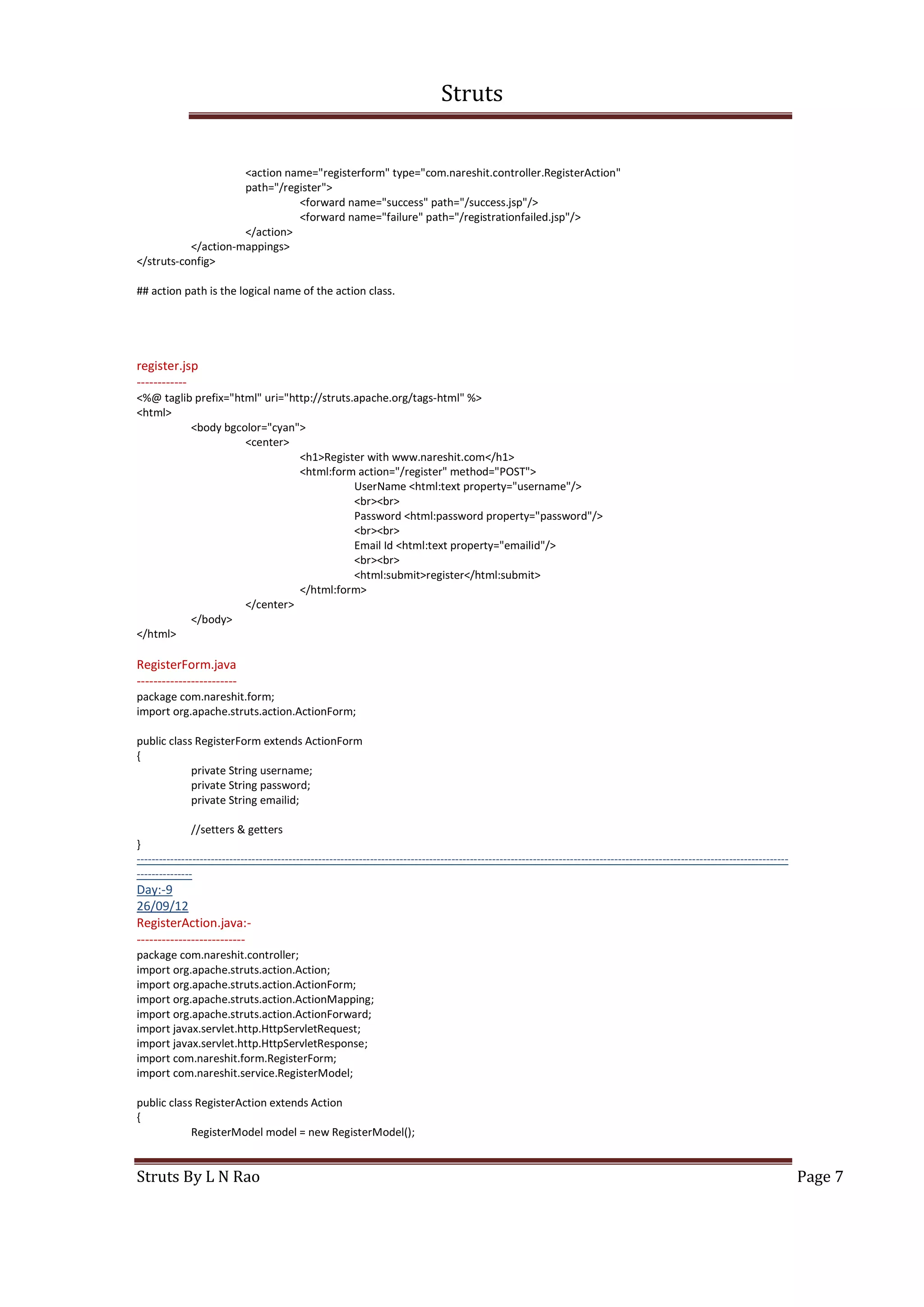 Struts
Struts By L N Rao Page 7
<action name="registerform" type="com.nareshit.controller.RegisterAction"
path="/register">
<forward name="success" path="/success.jsp"/>
<forward name="failure" path="/registrationfailed.jsp"/>
</action>
</action-mappings>
</struts-config>
## action path is the logical name of the action class.
register.jsp
------------
<%@ taglib prefix="html" uri="http://struts.apache.org/tags-html" %>
<html>
<body bgcolor="cyan">
<center>
<h1>Register with www.nareshit.com</h1>
<html:form action="/register" method="POST">
UserName <html:text property="username"/>
<br><br>
Password <html:password property="password"/>
<br><br>
Email Id <html:text property="emailid"/>
<br><br>
<html:submit>register</html:submit>
</html:form>
</center>
</body>
</html>
RegisterForm.java
------------------------
package com.nareshit.form;
import org.apache.struts.action.ActionForm;
public class RegisterForm extends ActionForm
{
private String username;
private String password;
private String emailid;
//setters & getters
}
--------------------------------------------------------------------------------------------------------------------------------------------------------------------------------
---------------
Day:-9
26/09/12
RegisterAction.java:-
--------------------------
package com.nareshit.controller;
import org.apache.struts.action.Action;
import org.apache.struts.action.ActionForm;
import org.apache.struts.action.ActionMapping;
import org.apache.struts.action.ActionForward;
import javax.servlet.http.HttpServletRequest;
import javax.servlet.http.HttpServletResponse;
import com.nareshit.form.RegisterForm;
import com.nareshit.service.RegisterModel;
public class RegisterAction extends Action
{
RegisterModel model = new RegisterModel();
 