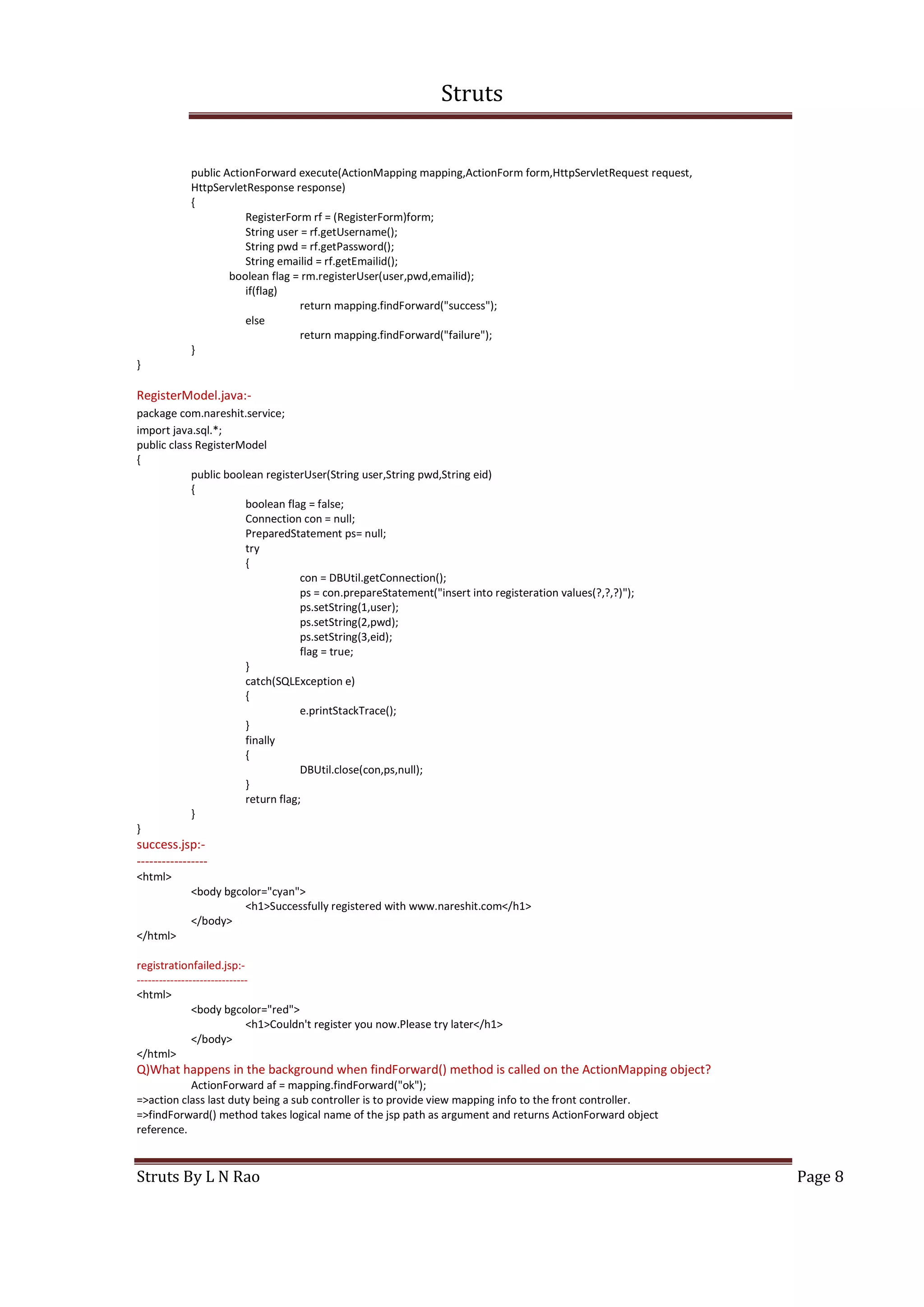 Struts
Struts By L N Rao Page 8
public ActionForward execute(ActionMapping mapping,ActionForm form,HttpServletRequest request,
HttpServletResponse response)
{
RegisterForm rf = (RegisterForm)form;
String user = rf.getUsername();
String pwd = rf.getPassword();
String emailid = rf.getEmailid();
boolean flag = rm.registerUser(user,pwd,emailid);
if(flag)
return mapping.findForward("success");
else
return mapping.findForward("failure");
}
}
RegisterModel.java:-
package com.nareshit.service;
import java.sql.*;
public class RegisterModel
{
public boolean registerUser(String user,String pwd,String eid)
{
boolean flag = false;
Connection con = null;
PreparedStatement ps= null;
try
{
con = DBUtil.getConnection();
ps = con.prepareStatement("insert into registeration values(?,?,?)");
ps.setString(1,user);
ps.setString(2,pwd);
ps.setString(3,eid);
flag = true;
}
catch(SQLException e)
{
e.printStackTrace();
}
finally
{
DBUtil.close(con,ps,null);
}
return flag;
}
}
success.jsp:-
-----------------
<html>
<body bgcolor="cyan">
<h1>Successfully registered with www.nareshit.com</h1>
</body>
</html>
registrationfailed.jsp:-
------------------------------
<html>
<body bgcolor="red">
<h1>Couldn't register you now.Please try later</h1>
</body>
</html>
Q)What happens in the background when findForward() method is called on the ActionMapping object?
ActionForward af = mapping.findForward("ok");
=>action class last duty being a sub controller is to provide view mapping info to the front controller.
=>findForward() method takes logical name of the jsp path as argument and returns ActionForward object
reference.
 