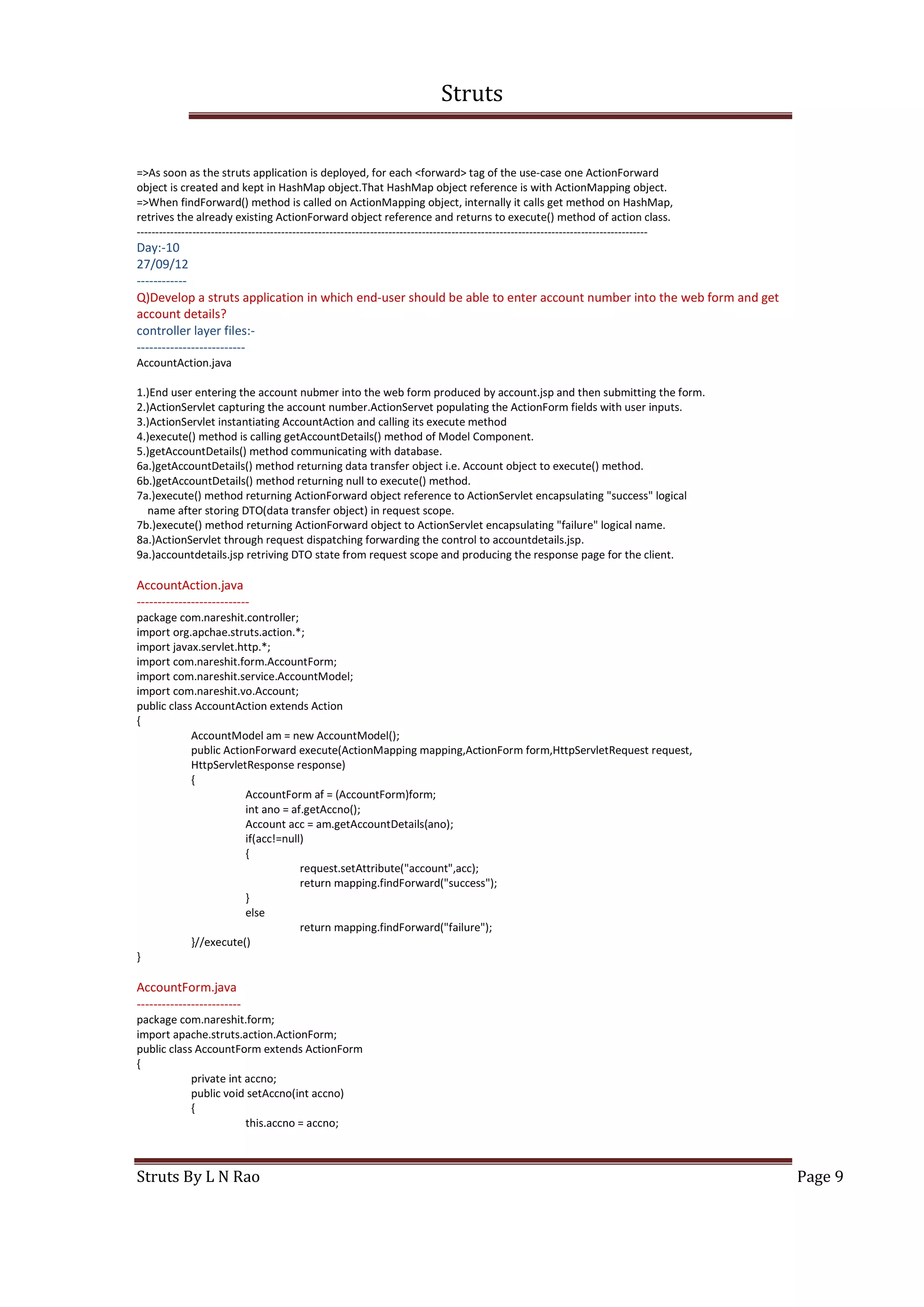 Struts
Struts By L N Rao Page 9
=>As soon as the struts application is deployed, for each <forward> tag of the use-case one ActionForward
object is created and kept in HashMap object.That HashMap object reference is with ActionMapping object.
=>When findForward() method is called on ActionMapping object, internally it calls get method on HashMap,
retrives the already existing ActionForward object reference and returns to execute() method of action class.
------------------------------------------------------------------------------------------------------------------------------------------
Day:-10
27/09/12
------------
Q)Develop a struts application in which end-user should be able to enter account number into the web form and get
account details?
controller layer files:-
--------------------------
AccountAction.java
1.)End user entering the account nubmer into the web form produced by account.jsp and then submitting the form.
2.)ActionServlet capturing the account number.ActionServet populating the ActionForm fields with user inputs.
3.)ActionServlet instantiating AccountAction and calling its execute method
4.)execute() method is calling getAccountDetails() method of Model Component.
5.)getAccountDetails() method communicating with database.
6a.)getAccountDetails() method returning data transfer object i.e. Account object to execute() method.
6b.)getAccountDetails() method returning null to execute() method.
7a.)execute() method returning ActionForward object reference to ActionServlet encapsulating "success" logical
name after storing DTO(data transfer object) in request scope.
7b.)execute() method returning ActionForward object to ActionServlet encapsulating "failure" logical name.
8a.)ActionServlet through request dispatching forwarding the control to accountdetails.jsp.
9a.)accountdetails.jsp retriving DTO state from request scope and producing the response page for the client.
AccountAction.java
---------------------------
package com.nareshit.controller;
import org.apchae.struts.action.*;
import javax.servlet.http.*;
import com.nareshit.form.AccountForm;
import com.nareshit.service.AccountModel;
import com.nareshit.vo.Account;
public class AccountAction extends Action
{
AccountModel am = new AccountModel();
public ActionForward execute(ActionMapping mapping,ActionForm form,HttpServletRequest request,
HttpServletResponse response)
{
AccountForm af = (AccountForm)form;
int ano = af.getAccno();
Account acc = am.getAccountDetails(ano);
if(acc!=null)
{
request.setAttribute("account",acc);
return mapping.findForward("success");
}
else
return mapping.findForward("failure");
}//execute()
}
AccountForm.java
-------------------------
package com.nareshit.form;
import apache.struts.action.ActionForm;
public class AccountForm extends ActionForm
{
private int accno;
public void setAccno(int accno)
{
this.accno = accno;
 